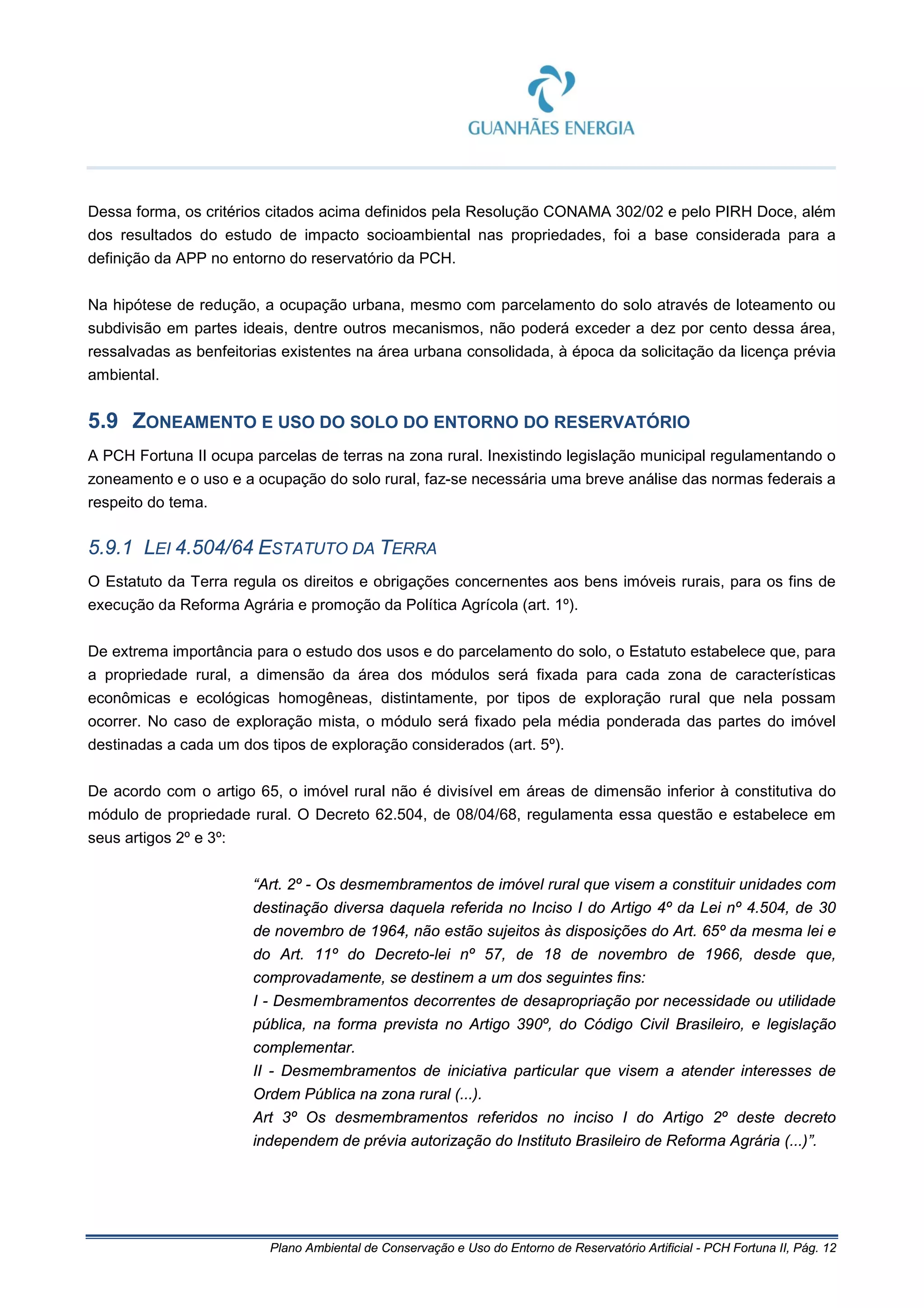 Plano Ambiental de Conservação e Uso do Entorno de Reservatório Artificial - PCH Fortuna II, Pág. 12
Dessa forma, os critérios citados acima definidos pela Resolução CONAMA 302/02 e pelo PIRH Doce, além
dos resultados do estudo de impacto socioambiental nas propriedades, foi a base considerada para a
definição da APP no entorno do reservatório da PCH.
Na hipótese de redução, a ocupação urbana, mesmo com parcelamento do solo através de loteamento ou
subdivisão em partes ideais, dentre outros mecanismos, não poderá exceder a dez por cento dessa área,
ressalvadas as benfeitorias existentes na área urbana consolidada, à época da solicitação da licença prévia
ambiental.
5.9 ZONEAMENTO E USO DO SOLO DO ENTORNO DO RESERVATÓRIO
A PCH Fortuna II ocupa parcelas de terras na zona rural. Inexistindo legislação municipal regulamentando o
zoneamento e o uso e a ocupação do solo rural, faz-se necessária uma breve análise das normas federais a
respeito do tema.
5.9.1 LEI 4.504/64 ESTATUTO DA TERRA
O Estatuto da Terra regula os direitos e obrigações concernentes aos bens imóveis rurais, para os fins de
execução da Reforma Agrária e promoção da Política Agrícola (art. 1º).
De extrema importância para o estudo dos usos e do parcelamento do solo, o Estatuto estabelece que, para
a propriedade rural, a dimensão da área dos módulos será fixada para cada zona de características
econômicas e ecológicas homogêneas, distintamente, por tipos de exploração rural que nela possam
ocorrer. No caso de exploração mista, o módulo será fixado pela média ponderada das partes do imóvel
destinadas a cada um dos tipos de exploração considerados (art. 5º).
De acordo com o artigo 65, o imóvel rural não é divisível em áreas de dimensão inferior à constitutiva do
módulo de propriedade rural. O Decreto 62.504, de 08/04/68, regulamenta essa questão e estabelece em
seus artigos 2º e 3º:
“Art. 2º - Os desmembramentos de imóvel rural que visem a constituir unidades com
destinação diversa daquela referida no Inciso I do Artigo 4º da Lei nº 4.504, de 30
de novembro de 1964, não estão sujeitos às disposições do Art. 65º da mesma lei e
do Art. 11º do Decreto-lei nº 57, de 18 de novembro de 1966, desde que,
comprovadamente, se destinem a um dos seguintes fins:
I - Desmembramentos decorrentes de desapropriação por necessidade ou utilidade
pública, na forma prevista no Artigo 390º, do Código Civil Brasileiro, e legislação
complementar.
II - Desmembramentos de iniciativa particular que visem a atender interesses de
Ordem Pública na zona rural (...).
Art 3º Os desmembramentos referidos no inciso I do Artigo 2º deste decreto
independem de prévia autorização do Instituto Brasileiro de Reforma Agrária (...)”.
 