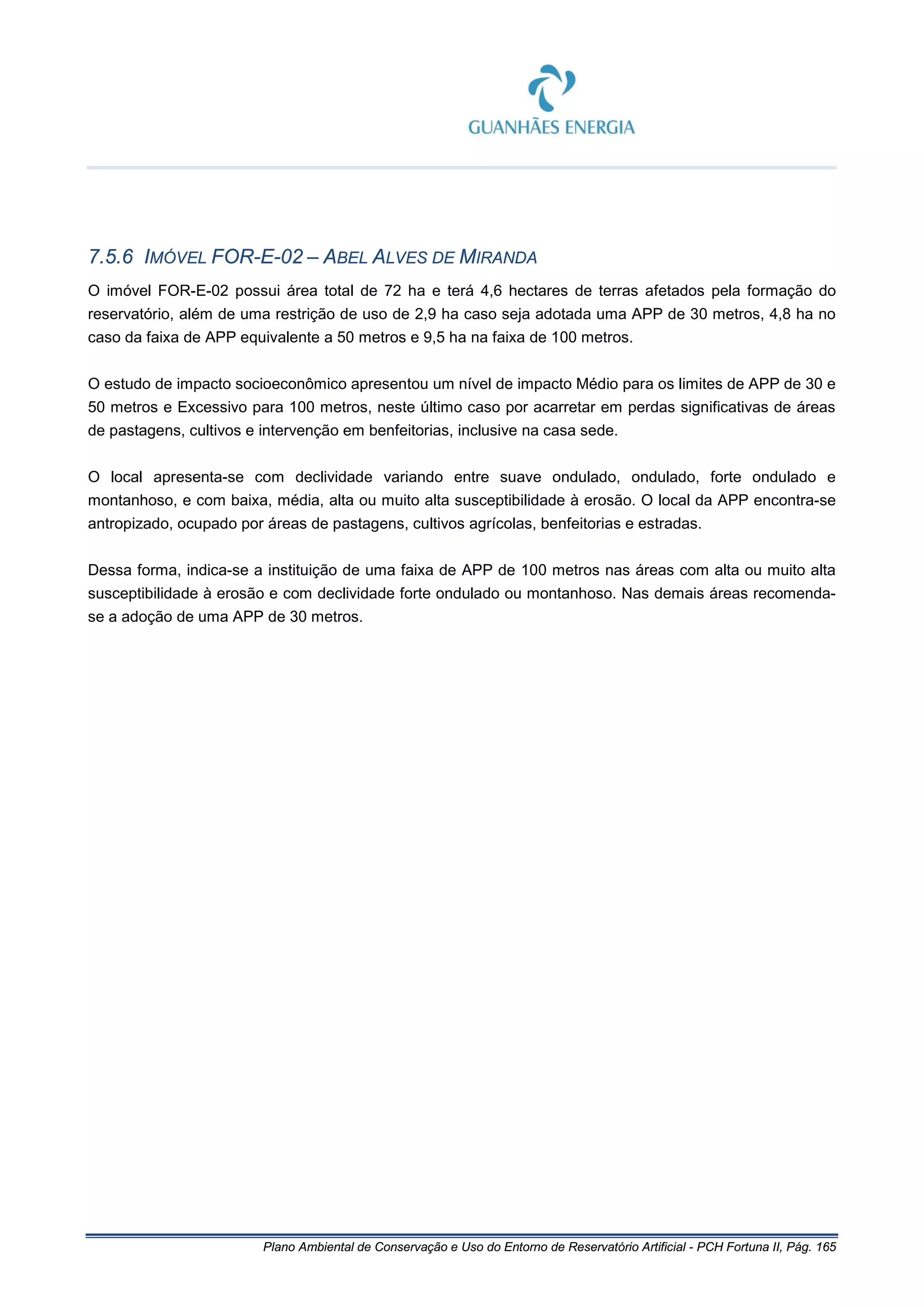 Plano Ambiental de Conservação e Uso do Entorno de Reservatório Artificial - PCH Fortuna II, Pág. 165
7.5.6 IMÓVEL FOR-E-02 – ABEL ALVES DE MIRANDA
O imóvel FOR-E-02 possui área total de 72 ha e terá 4,6 hectares de terras afetados pela formação do
reservatório, além de uma restrição de uso de 2,9 ha caso seja adotada uma APP de 30 metros, 4,8 ha no
caso da faixa de APP equivalente a 50 metros e 9,5 ha na faixa de 100 metros.
O estudo de impacto socioeconômico apresentou um nível de impacto Médio para os limites de APP de 30 e
50 metros e Excessivo para 100 metros, neste último caso por acarretar em perdas significativas de áreas
de pastagens, cultivos e intervenção em benfeitorias, inclusive na casa sede.
O local apresenta-se com declividade variando entre suave ondulado, ondulado, forte ondulado e
montanhoso, e com baixa, média, alta ou muito alta susceptibilidade à erosão. O local da APP encontra-se
antropizado, ocupado por áreas de pastagens, cultivos agrícolas, benfeitorias e estradas.
Dessa forma, indica-se a instituição de uma faixa de APP de 100 metros nas áreas com alta ou muito alta
susceptibilidade à erosão e com declividade forte ondulado ou montanhoso. Nas demais áreas recomenda-
se a adoção de uma APP de 30 metros.
 
