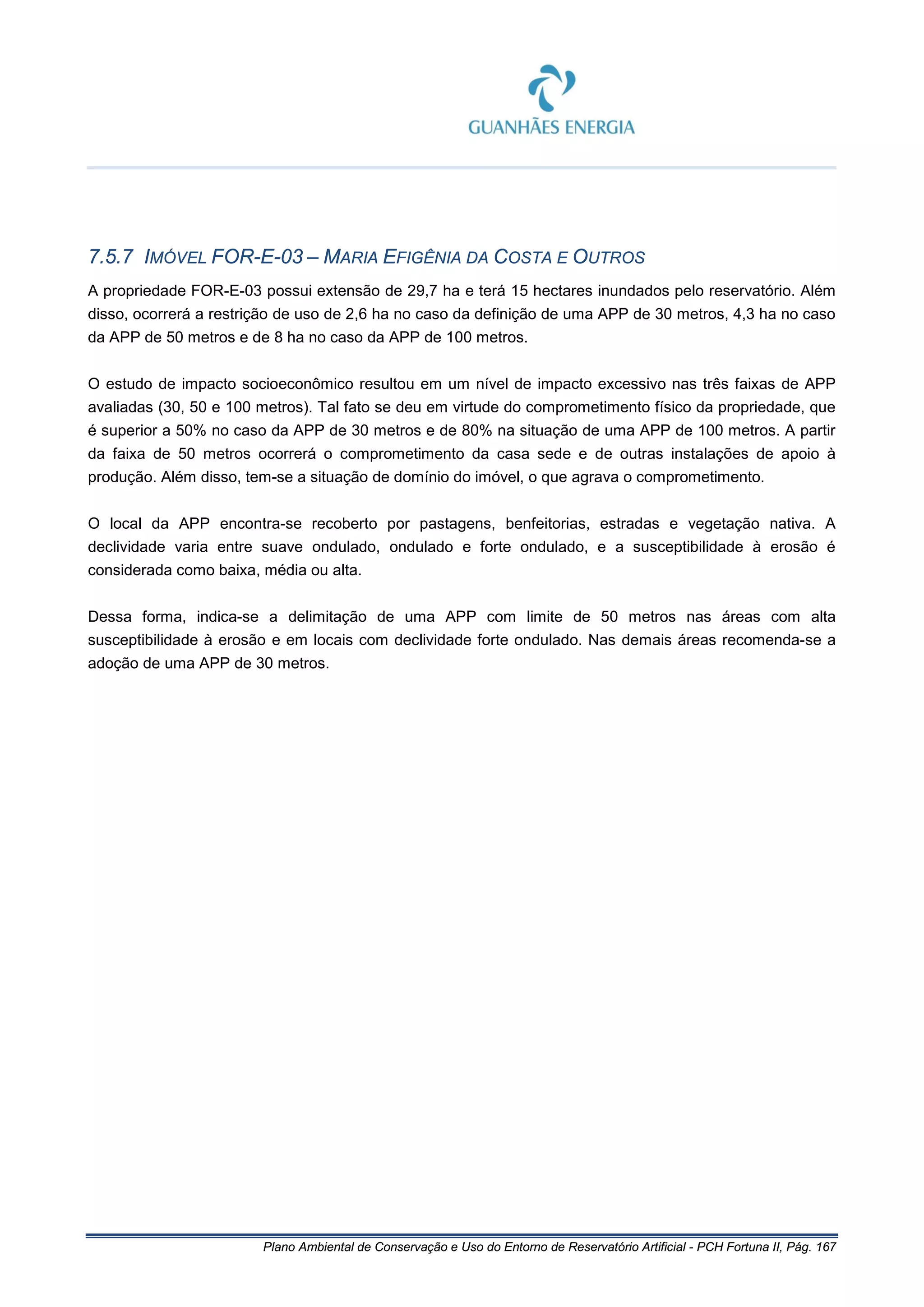 Plano Ambiental de Conservação e Uso do Entorno de Reservatório Artificial - PCH Fortuna II, Pág. 167
7.5.7 IMÓVEL FOR-E-03 – MARIA EFIGÊNIA DA COSTA E OUTROS
A propriedade FOR-E-03 possui extensão de 29,7 ha e terá 15 hectares inundados pelo reservatório. Além
disso, ocorrerá a restrição de uso de 2,6 ha no caso da definição de uma APP de 30 metros, 4,3 ha no caso
da APP de 50 metros e de 8 ha no caso da APP de 100 metros.
O estudo de impacto socioeconômico resultou em um nível de impacto excessivo nas três faixas de APP
avaliadas (30, 50 e 100 metros). Tal fato se deu em virtude do comprometimento físico da propriedade, que
é superior a 50% no caso da APP de 30 metros e de 80% na situação de uma APP de 100 metros. A partir
da faixa de 50 metros ocorrerá o comprometimento da casa sede e de outras instalações de apoio à
produção. Além disso, tem-se a situação de domínio do imóvel, o que agrava o comprometimento.
O local da APP encontra-se recoberto por pastagens, benfeitorias, estradas e vegetação nativa. A
declividade varia entre suave ondulado, ondulado e forte ondulado, e a susceptibilidade à erosão é
considerada como baixa, média ou alta.
Dessa forma, indica-se a delimitação de uma APP com limite de 50 metros nas áreas com alta
susceptibilidade à erosão e em locais com declividade forte ondulado. Nas demais áreas recomenda-se a
adoção de uma APP de 30 metros.
 