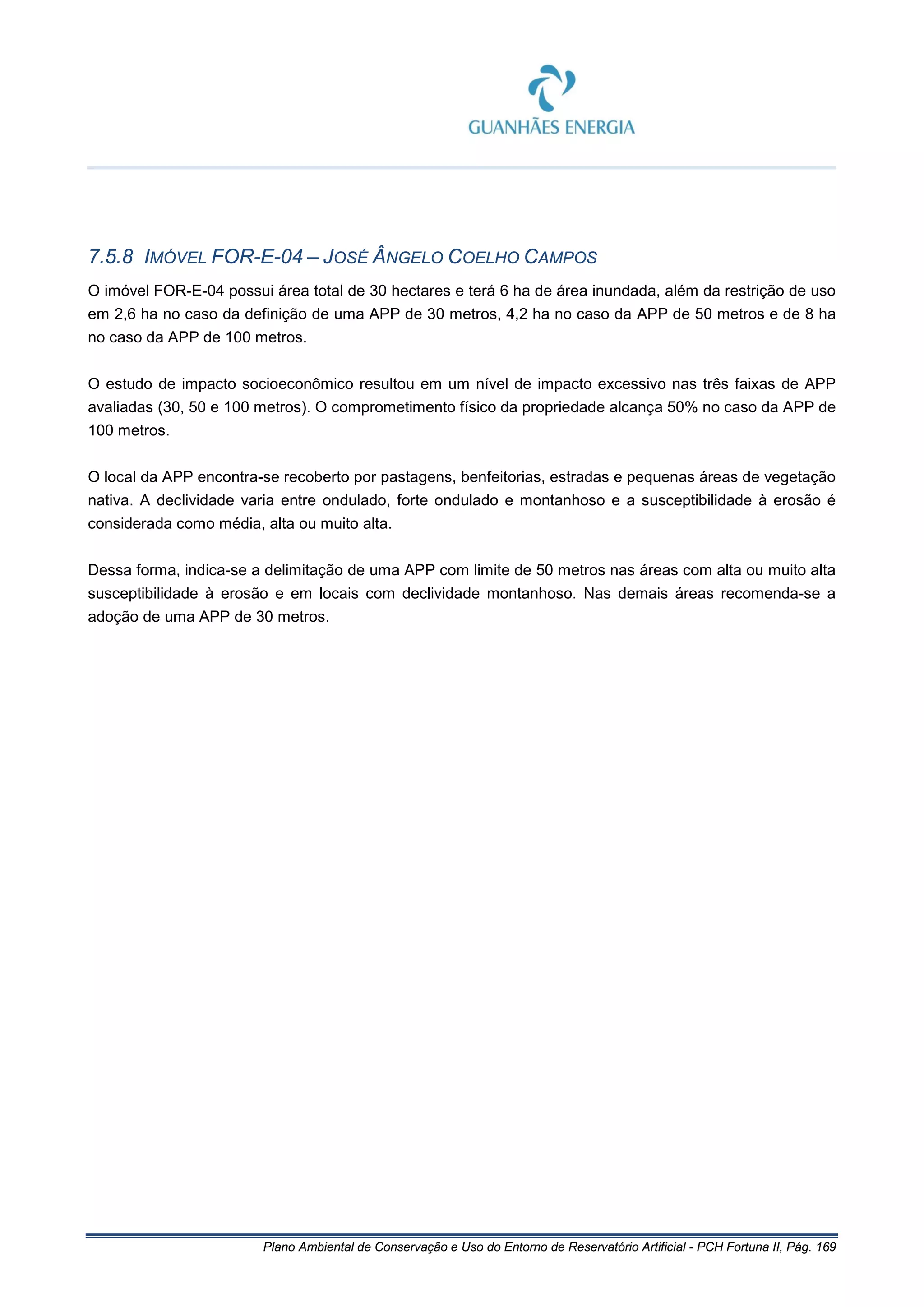 Plano Ambiental de Conservação e Uso do Entorno de Reservatório Artificial - PCH Fortuna II, Pág. 169
7.5.8 IMÓVEL FOR-E-04 – JOSÉ ÂNGELO COELHO CAMPOS
O imóvel FOR-E-04 possui área total de 30 hectares e terá 6 ha de área inundada, além da restrição de uso
em 2,6 ha no caso da definição de uma APP de 30 metros, 4,2 ha no caso da APP de 50 metros e de 8 ha
no caso da APP de 100 metros.
O estudo de impacto socioeconômico resultou em um nível de impacto excessivo nas três faixas de APP
avaliadas (30, 50 e 100 metros). O comprometimento físico da propriedade alcança 50% no caso da APP de
100 metros.
O local da APP encontra-se recoberto por pastagens, benfeitorias, estradas e pequenas áreas de vegetação
nativa. A declividade varia entre ondulado, forte ondulado e montanhoso e a susceptibilidade à erosão é
considerada como média, alta ou muito alta.
Dessa forma, indica-se a delimitação de uma APP com limite de 50 metros nas áreas com alta ou muito alta
susceptibilidade à erosão e em locais com declividade montanhoso. Nas demais áreas recomenda-se a
adoção de uma APP de 30 metros.
 