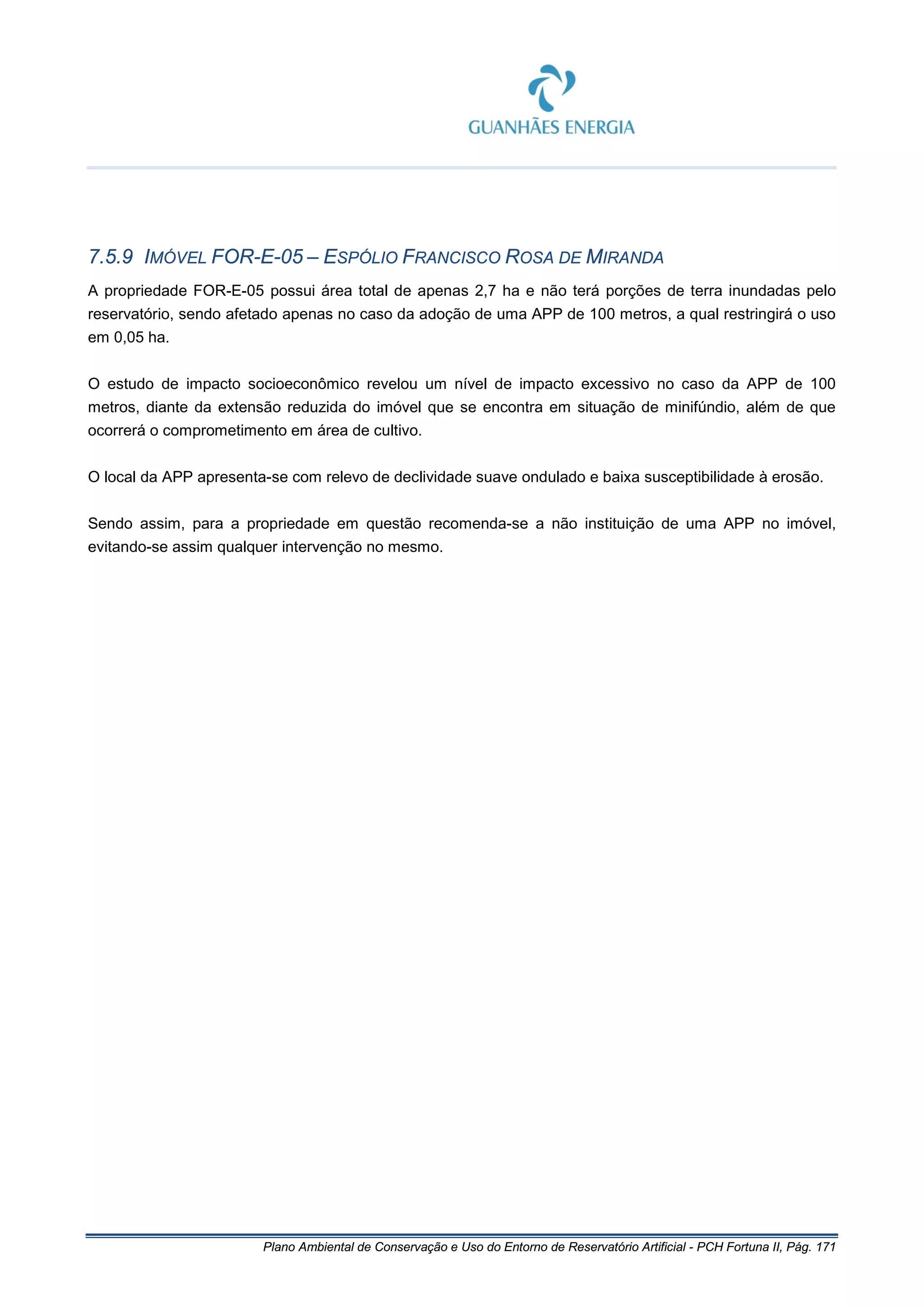 Plano Ambiental de Conservação e Uso do Entorno de Reservatório Artificial - PCH Fortuna II, Pág. 171
7.5.9 IMÓVEL FOR-E-05 – ESPÓLIO FRANCISCO ROSA DE MIRANDA
A propriedade FOR-E-05 possui área total de apenas 2,7 ha e não terá porções de terra inundadas pelo
reservatório, sendo afetado apenas no caso da adoção de uma APP de 100 metros, a qual restringirá o uso
em 0,05 ha.
O estudo de impacto socioeconômico revelou um nível de impacto excessivo no caso da APP de 100
metros, diante da extensão reduzida do imóvel que se encontra em situação de minifúndio, além de que
ocorrerá o comprometimento em área de cultivo.
O local da APP apresenta-se com relevo de declividade suave ondulado e baixa susceptibilidade à erosão.
Sendo assim, para a propriedade em questão recomenda-se a não instituição de uma APP no imóvel,
evitando-se assim qualquer intervenção no mesmo.
 