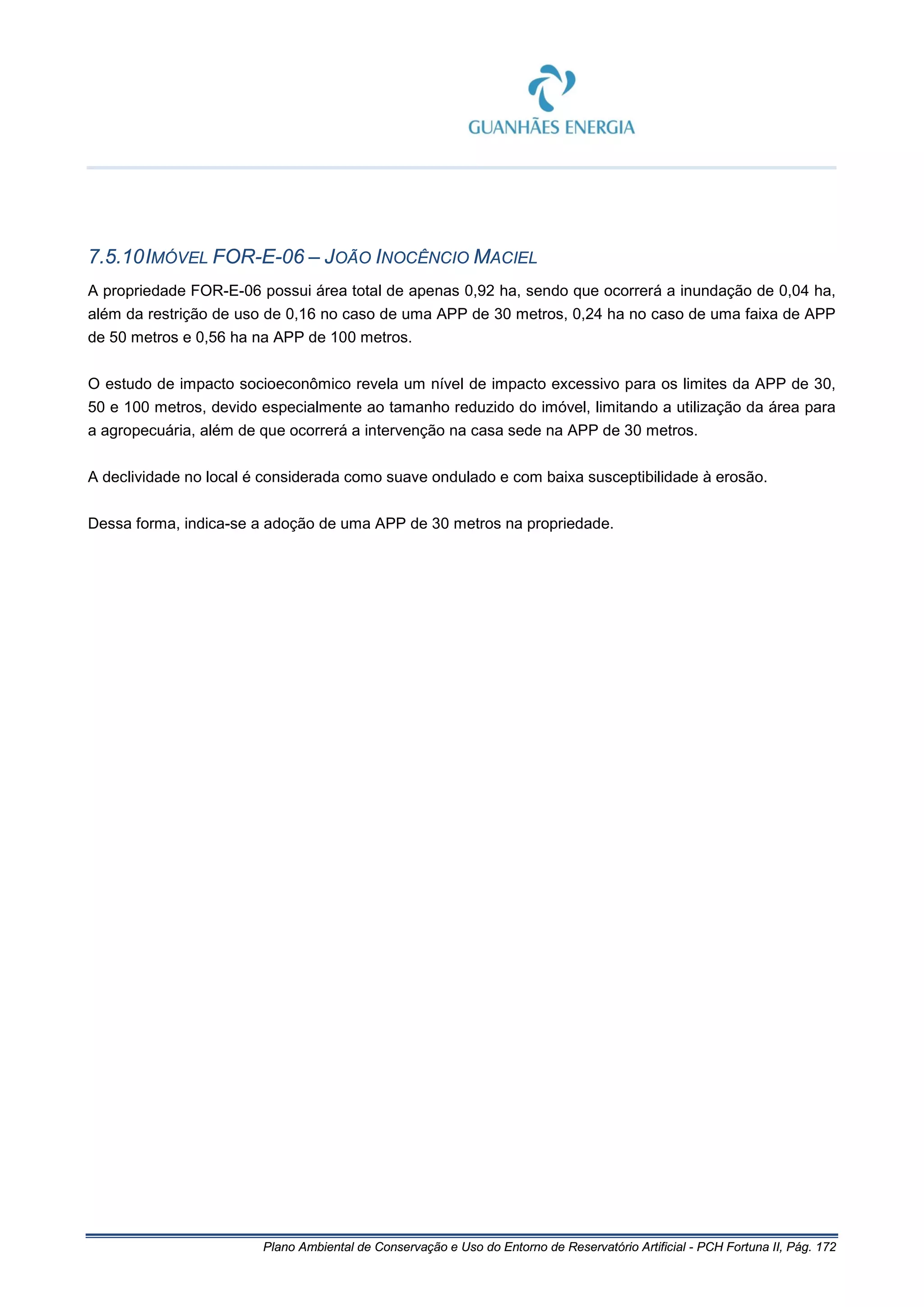 Plano Ambiental de Conservação e Uso do Entorno de Reservatório Artificial - PCH Fortuna II, Pág. 172
7.5.10IMÓVEL FOR-E-06 – JOÃO INOCÊNCIO MACIEL
A propriedade FOR-E-06 possui área total de apenas 0,92 ha, sendo que ocorrerá a inundação de 0,04 ha,
além da restrição de uso de 0,16 no caso de uma APP de 30 metros, 0,24 ha no caso de uma faixa de APP
de 50 metros e 0,56 ha na APP de 100 metros.
O estudo de impacto socioeconômico revela um nível de impacto excessivo para os limites da APP de 30,
50 e 100 metros, devido especialmente ao tamanho reduzido do imóvel, limitando a utilização da área para
a agropecuária, além de que ocorrerá a intervenção na casa sede na APP de 30 metros.
A declividade no local é considerada como suave ondulado e com baixa susceptibilidade à erosão.
Dessa forma, indica-se a adoção de uma APP de 30 metros na propriedade.
 