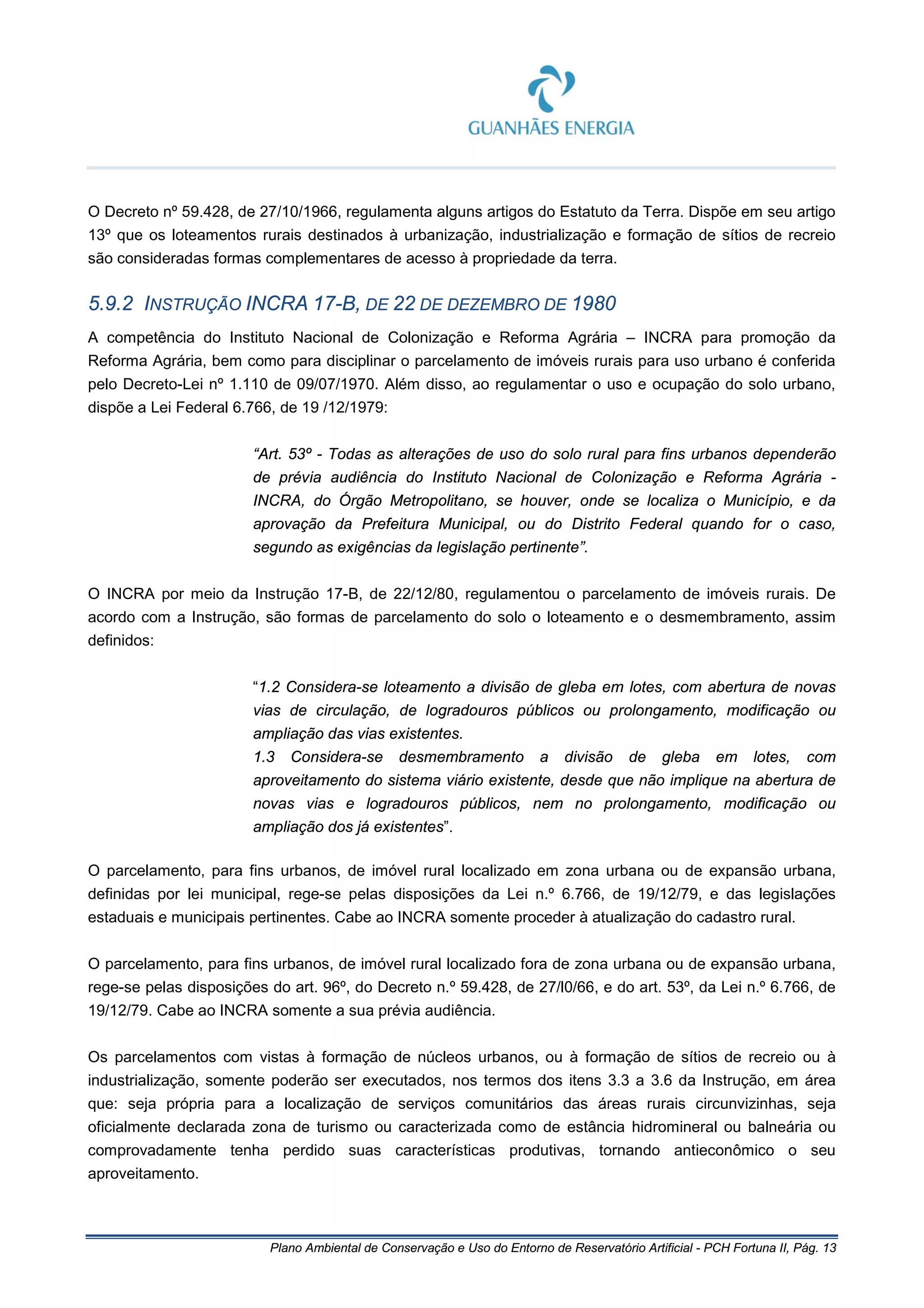Plano Ambiental de Conservação e Uso do Entorno de Reservatório Artificial - PCH Fortuna II, Pág. 13
O Decreto nº 59.428, de 27/10/1966, regulamenta alguns artigos do Estatuto da Terra. Dispõe em seu artigo
13º que os loteamentos rurais destinados à urbanização, industrialização e formação de sítios de recreio
são consideradas formas complementares de acesso à propriedade da terra.
5.9.2 INSTRUÇÃO INCRA 17-B, DE 22 DE DEZEMBRO DE 1980
A competência do Instituto Nacional de Colonização e Reforma Agrária – INCRA para promoção da
Reforma Agrária, bem como para disciplinar o parcelamento de imóveis rurais para uso urbano é conferida
pelo Decreto-Lei nº 1.110 de 09/07/1970. Além disso, ao regulamentar o uso e ocupação do solo urbano,
dispõe a Lei Federal 6.766, de 19 /12/1979:
“Art. 53º - Todas as alterações de uso do solo rural para fins urbanos dependerão
de prévia audiência do Instituto Nacional de Colonização e Reforma Agrária -
INCRA, do Órgão Metropolitano, se houver, onde se localiza o Município, e da
aprovação da Prefeitura Municipal, ou do Distrito Federal quando for o caso,
segundo as exigências da legislação pertinente”.
O INCRA por meio da Instrução 17-B, de 22/12/80, regulamentou o parcelamento de imóveis rurais. De
acordo com a Instrução, são formas de parcelamento do solo o loteamento e o desmembramento, assim
definidos:
“1.2 Considera-se loteamento a divisão de gleba em lotes, com abertura de novas
vias de circulação, de logradouros públicos ou prolongamento, modificação ou
ampliação das vias existentes.
1.3 Considera-se desmembramento a divisão de gleba em lotes, com
aproveitamento do sistema viário existente, desde que não implique na abertura de
novas vias e logradouros públicos, nem no prolongamento, modificação ou
ampliação dos já existentes”.
O parcelamento, para fins urbanos, de imóvel rural localizado em zona urbana ou de expansão urbana,
definidas por lei municipal, rege-se pelas disposições da Lei n.º 6.766, de 19/12/79, e das legislações
estaduais e municipais pertinentes. Cabe ao INCRA somente proceder à atualização do cadastro rural.
O parcelamento, para fins urbanos, de imóvel rural localizado fora de zona urbana ou de expansão urbana,
rege-se pelas disposições do art. 96º, do Decreto n.º 59.428, de 27/l0/66, e do art. 53º, da Lei n.º 6.766, de
19/12/79. Cabe ao INCRA somente a sua prévia audiência.
Os parcelamentos com vistas à formação de núcleos urbanos, ou à formação de sítios de recreio ou à
industrialização, somente poderão ser executados, nos termos dos itens 3.3 a 3.6 da Instrução, em área
que: seja própria para a localização de serviços comunitários das áreas rurais circunvizinhas, seja
oficialmente declarada zona de turismo ou caracterizada como de estância hidromineral ou balneária ou
comprovadamente tenha perdido suas características produtivas, tornando antieconômico o seu
aproveitamento.
 