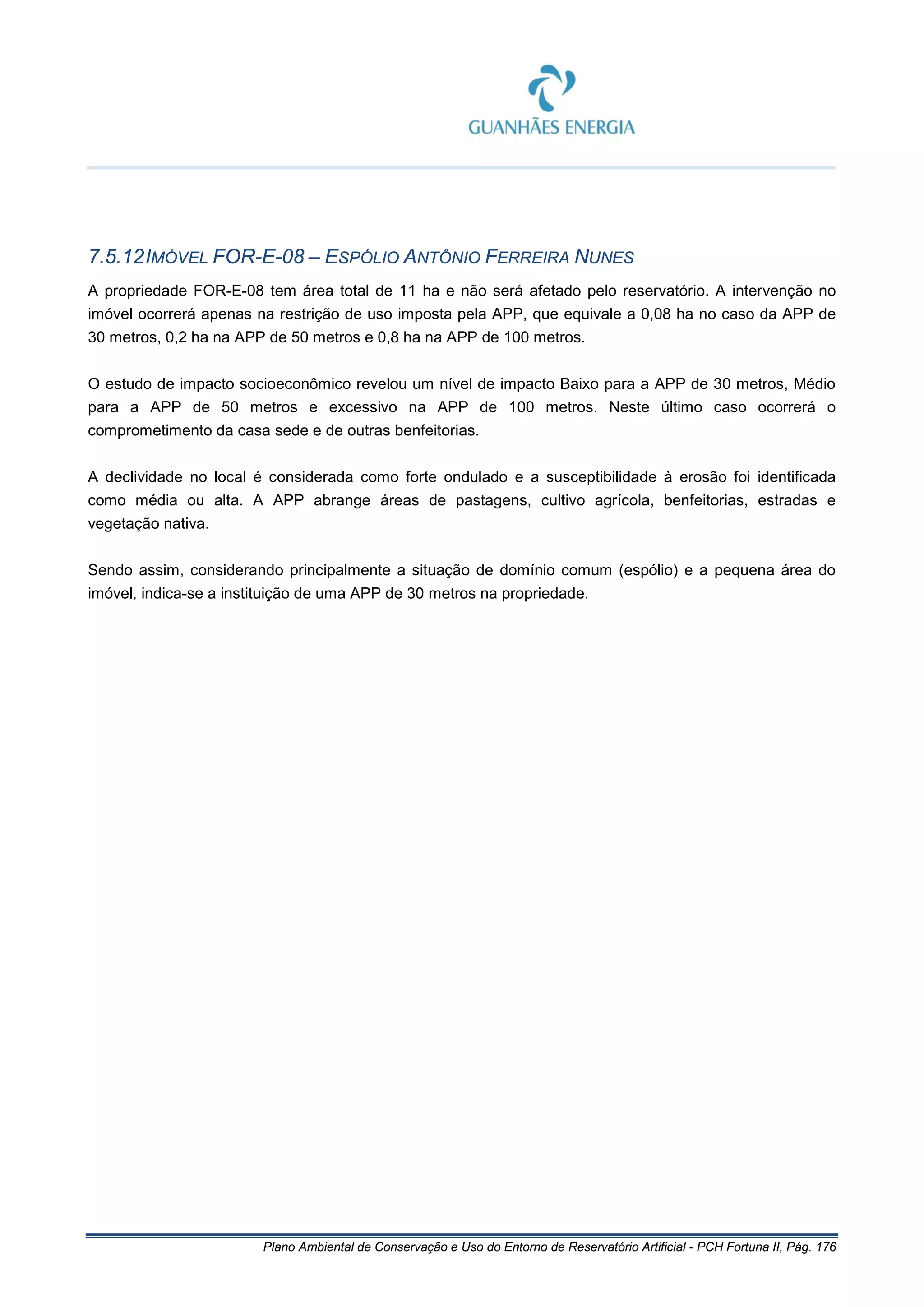 Plano Ambiental de Conservação e Uso do Entorno de Reservatório Artificial - PCH Fortuna II, Pág. 176
7.5.12IMÓVEL FOR-E-08 – ESPÓLIO ANTÔNIO FERREIRA NUNES
A propriedade FOR-E-08 tem área total de 11 ha e não será afetado pelo reservatório. A intervenção no
imóvel ocorrerá apenas na restrição de uso imposta pela APP, que equivale a 0,08 ha no caso da APP de
30 metros, 0,2 ha na APP de 50 metros e 0,8 ha na APP de 100 metros.
O estudo de impacto socioeconômico revelou um nível de impacto Baixo para a APP de 30 metros, Médio
para a APP de 50 metros e excessivo na APP de 100 metros. Neste último caso ocorrerá o
comprometimento da casa sede e de outras benfeitorias.
A declividade no local é considerada como forte ondulado e a susceptibilidade à erosão foi identificada
como média ou alta. A APP abrange áreas de pastagens, cultivo agrícola, benfeitorias, estradas e
vegetação nativa.
Sendo assim, considerando principalmente a situação de domínio comum (espólio) e a pequena área do
imóvel, indica-se a instituição de uma APP de 30 metros na propriedade.
 