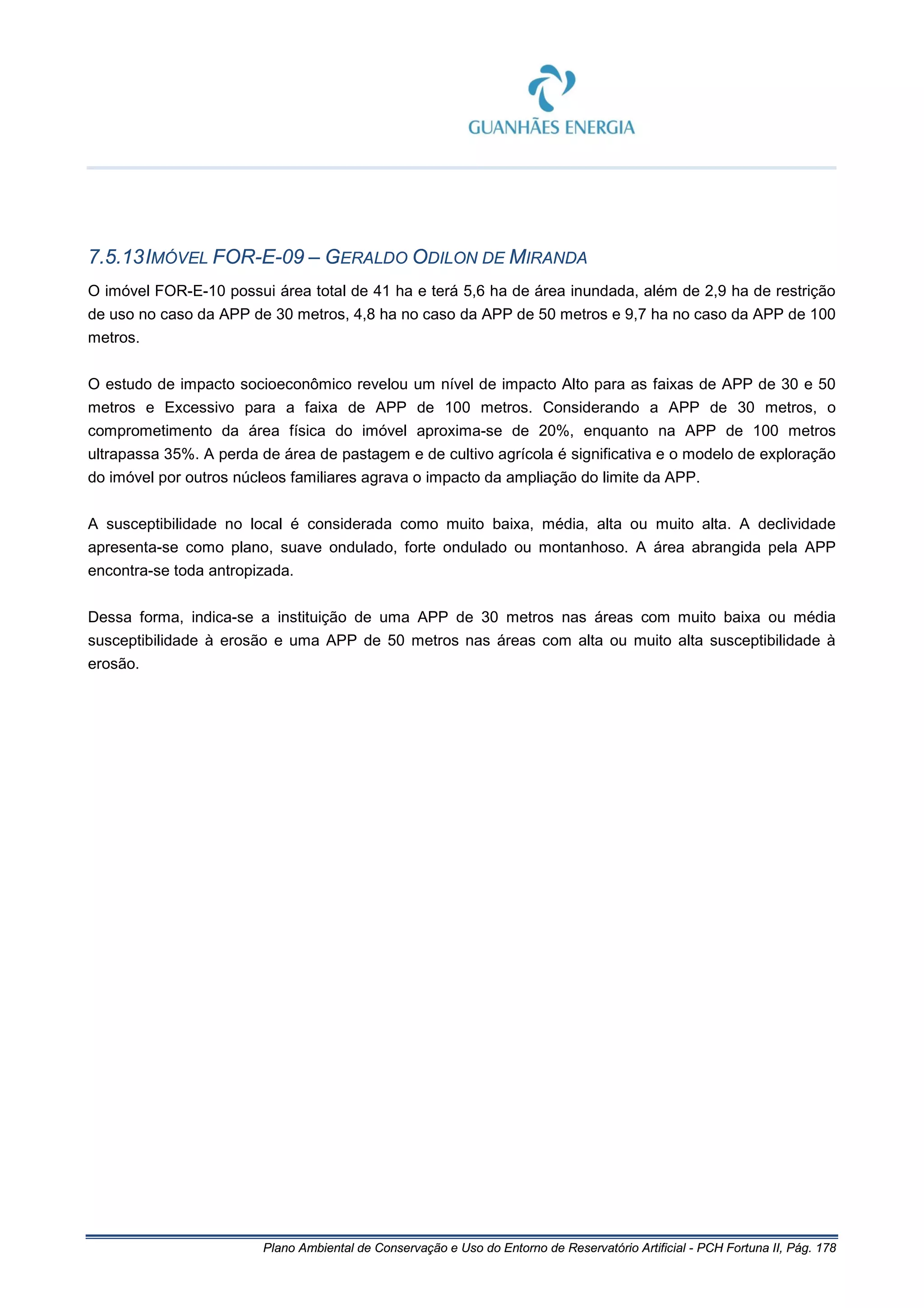 Plano Ambiental de Conservação e Uso do Entorno de Reservatório Artificial - PCH Fortuna II, Pág. 178
7.5.13IMÓVEL FOR-E-09 – GERALDO ODILON DE MIRANDA
O imóvel FOR-E-10 possui área total de 41 ha e terá 5,6 ha de área inundada, além de 2,9 ha de restrição
de uso no caso da APP de 30 metros, 4,8 ha no caso da APP de 50 metros e 9,7 ha no caso da APP de 100
metros.
O estudo de impacto socioeconômico revelou um nível de impacto Alto para as faixas de APP de 30 e 50
metros e Excessivo para a faixa de APP de 100 metros. Considerando a APP de 30 metros, o
comprometimento da área física do imóvel aproxima-se de 20%, enquanto na APP de 100 metros
ultrapassa 35%. A perda de área de pastagem e de cultivo agrícola é significativa e o modelo de exploração
do imóvel por outros núcleos familiares agrava o impacto da ampliação do limite da APP.
A susceptibilidade no local é considerada como muito baixa, média, alta ou muito alta. A declividade
apresenta-se como plano, suave ondulado, forte ondulado ou montanhoso. A área abrangida pela APP
encontra-se toda antropizada.
Dessa forma, indica-se a instituição de uma APP de 30 metros nas áreas com muito baixa ou média
susceptibilidade à erosão e uma APP de 50 metros nas áreas com alta ou muito alta susceptibilidade à
erosão.
 