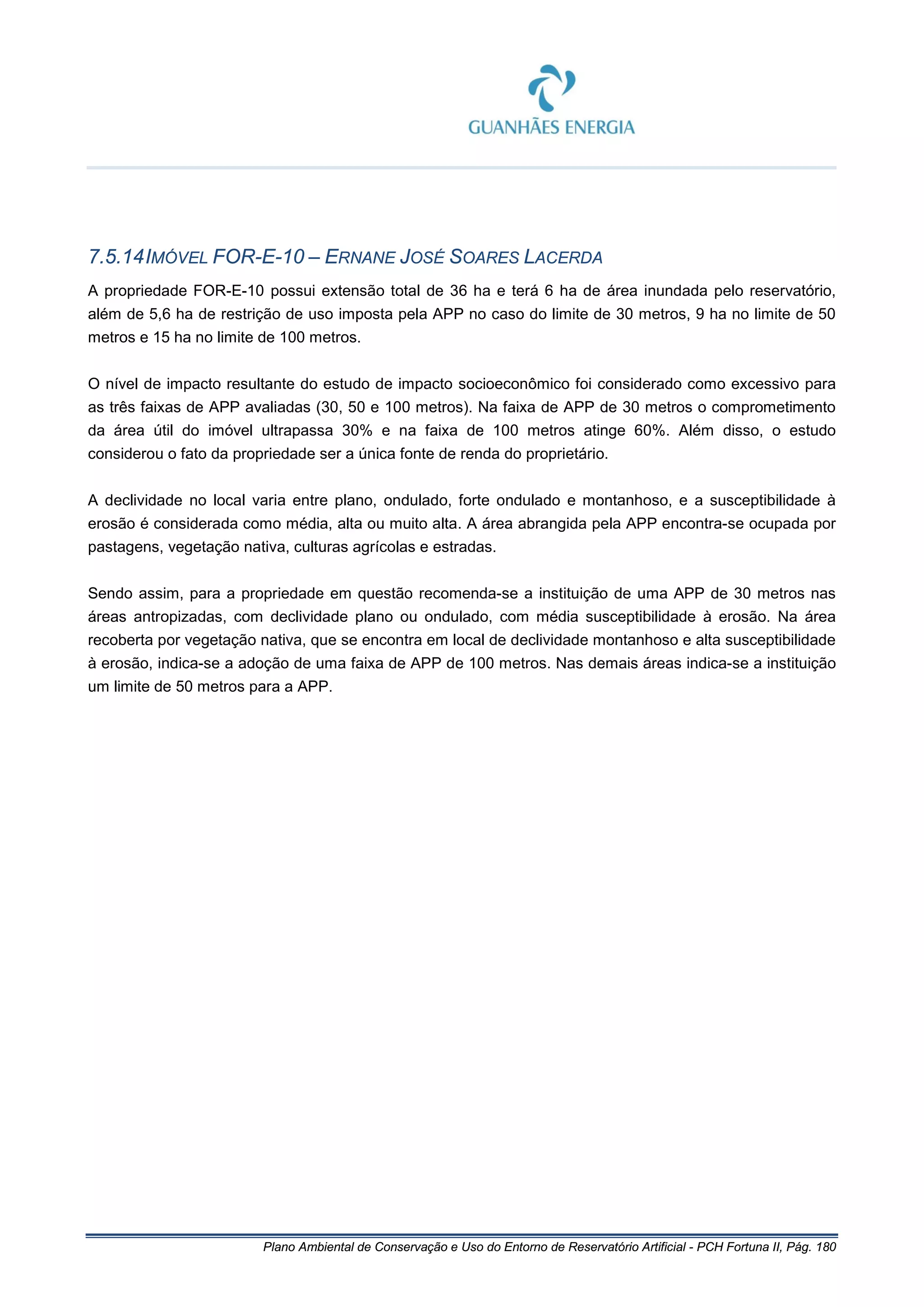 Plano Ambiental de Conservação e Uso do Entorno de Reservatório Artificial - PCH Fortuna II, Pág. 180
7.5.14IMÓVEL FOR-E-10 – ERNANE JOSÉ SOARES LACERDA
A propriedade FOR-E-10 possui extensão total de 36 ha e terá 6 ha de área inundada pelo reservatório,
além de 5,6 ha de restrição de uso imposta pela APP no caso do limite de 30 metros, 9 ha no limite de 50
metros e 15 ha no limite de 100 metros.
O nível de impacto resultante do estudo de impacto socioeconômico foi considerado como excessivo para
as três faixas de APP avaliadas (30, 50 e 100 metros). Na faixa de APP de 30 metros o comprometimento
da área útil do imóvel ultrapassa 30% e na faixa de 100 metros atinge 60%. Além disso, o estudo
considerou o fato da propriedade ser a única fonte de renda do proprietário.
A declividade no local varia entre plano, ondulado, forte ondulado e montanhoso, e a susceptibilidade à
erosão é considerada como média, alta ou muito alta. A área abrangida pela APP encontra-se ocupada por
pastagens, vegetação nativa, culturas agrícolas e estradas.
Sendo assim, para a propriedade em questão recomenda-se a instituição de uma APP de 30 metros nas
áreas antropizadas, com declividade plano ou ondulado, com média susceptibilidade à erosão. Na área
recoberta por vegetação nativa, que se encontra em local de declividade montanhoso e alta susceptibilidade
à erosão, indica-se a adoção de uma faixa de APP de 100 metros. Nas demais áreas indica-se a instituição
um limite de 50 metros para a APP.
 