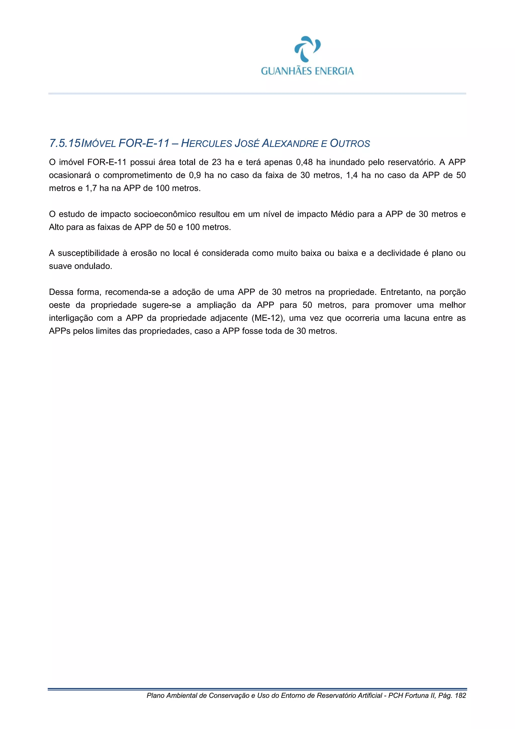 Plano Ambiental de Conservação e Uso do Entorno de Reservatório Artificial - PCH Fortuna II, Pág. 182
7.5.15IMÓVEL FOR-E-11 – HERCULES JOSÉ ALEXANDRE E OUTROS
O imóvel FOR-E-11 possui área total de 23 ha e terá apenas 0,48 ha inundado pelo reservatório. A APP
ocasionará o comprometimento de 0,9 ha no caso da faixa de 30 metros, 1,4 ha no caso da APP de 50
metros e 1,7 ha na APP de 100 metros.
O estudo de impacto socioeconômico resultou em um nível de impacto Médio para a APP de 30 metros e
Alto para as faixas de APP de 50 e 100 metros.
A susceptibilidade à erosão no local é considerada como muito baixa ou baixa e a declividade é plano ou
suave ondulado.
Dessa forma, recomenda-se a adoção de uma APP de 30 metros na propriedade. Entretanto, na porção
oeste da propriedade sugere-se a ampliação da APP para 50 metros, para promover uma melhor
interligação com a APP da propriedade adjacente (ME-12), uma vez que ocorreria uma lacuna entre as
APPs pelos limites das propriedades, caso a APP fosse toda de 30 metros.
 