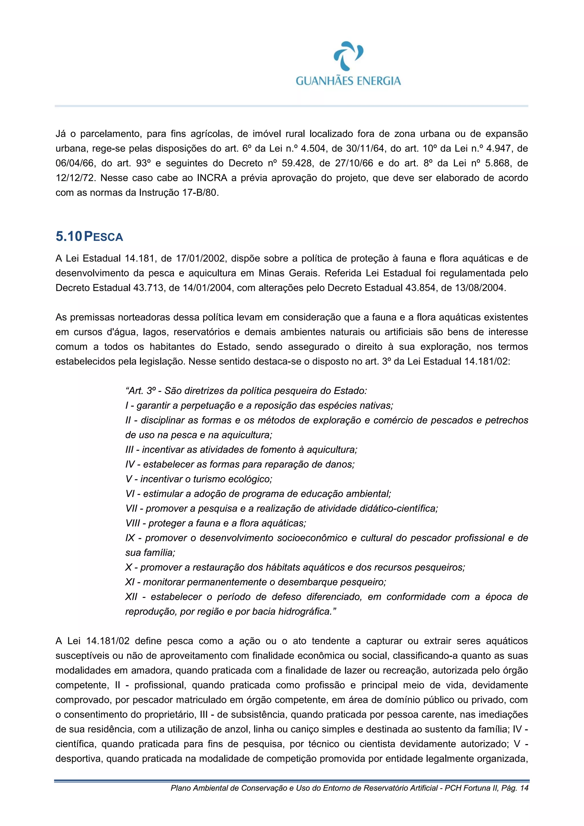 Plano Ambiental de Conservação e Uso do Entorno de Reservatório Artificial - PCH Fortuna II, Pág. 14
Já o parcelamento, para fins agrícolas, de imóvel rural localizado fora de zona urbana ou de expansão
urbana, rege-se pelas disposições do art. 6º da Lei n.º 4.504, de 30/11/64, do art. 10º da Lei n.º 4.947, de
06/04/66, do art. 93º e seguintes do Decreto nº 59.428, de 27/10/66 e do art. 8º da Lei nº 5.868, de
12/12/72. Nesse caso cabe ao INCRA a prévia aprovação do projeto, que deve ser elaborado de acordo
com as normas da Instrução 17-B/80.
5.10PESCA
A Lei Estadual 14.181, de 17/01/2002, dispõe sobre a política de proteção à fauna e flora aquáticas e de
desenvolvimento da pesca e aquicultura em Minas Gerais. Referida Lei Estadual foi regulamentada pelo
Decreto Estadual 43.713, de 14/01/2004, com alterações pelo Decreto Estadual 43.854, de 13/08/2004.
As premissas norteadoras dessa política levam em consideração que a fauna e a flora aquáticas existentes
em cursos d'água, lagos, reservatórios e demais ambientes naturais ou artificiais são bens de interesse
comum a todos os habitantes do Estado, sendo assegurado o direito à sua exploração, nos termos
estabelecidos pela legislação. Nesse sentido destaca-se o disposto no art. 3º da Lei Estadual 14.181/02:
“Art. 3º - São diretrizes da política pesqueira do Estado:
I - garantir a perpetuação e a reposição das espécies nativas;
II - disciplinar as formas e os métodos de exploração e comércio de pescados e petrechos
de uso na pesca e na aquicultura;
III - incentivar as atividades de fomento à aquicultura;
IV - estabelecer as formas para reparação de danos;
V - incentivar o turismo ecológico;
VI - estimular a adoção de programa de educação ambiental;
VII - promover a pesquisa e a realização de atividade didático-científica;
VIII - proteger a fauna e a flora aquáticas;
IX - promover o desenvolvimento socioeconômico e cultural do pescador profissional e de
sua família;
X - promover a restauração dos hábitats aquáticos e dos recursos pesqueiros;
XI - monitorar permanentemente o desembarque pesqueiro;
XII - estabelecer o período de defeso diferenciado, em conformidade com a época de
reprodução, por região e por bacia hidrográfica.”
A Lei 14.181/02 define pesca como a ação ou o ato tendente a capturar ou extrair seres aquáticos
susceptíveis ou não de aproveitamento com finalidade econômica ou social, classificando-a quanto as suas
modalidades em amadora, quando praticada com a finalidade de lazer ou recreação, autorizada pelo órgão
competente, II - profissional, quando praticada como profissão e principal meio de vida, devidamente
comprovado, por pescador matriculado em órgão competente, em área de domínio público ou privado, com
o consentimento do proprietário, III - de subsistência, quando praticada por pessoa carente, nas imediações
de sua residência, com a utilização de anzol, linha ou caniço simples e destinada ao sustento da família; IV -
científica, quando praticada para fins de pesquisa, por técnico ou cientista devidamente autorizado; V -
desportiva, quando praticada na modalidade de competição promovida por entidade legalmente organizada,
 