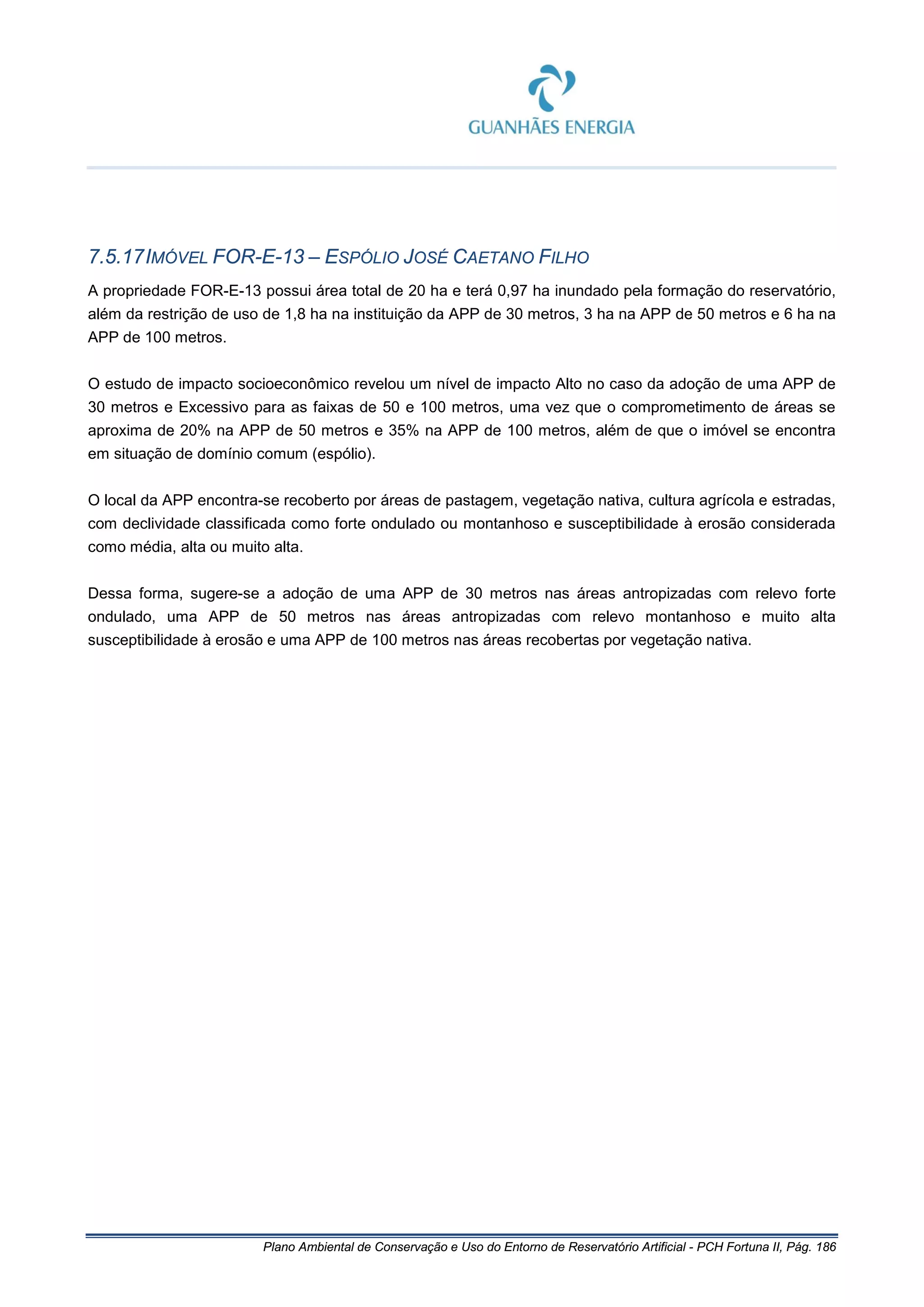 Plano Ambiental de Conservação e Uso do Entorno de Reservatório Artificial - PCH Fortuna II, Pág. 186
7.5.17IMÓVEL FOR-E-13 – ESPÓLIO JOSÉ CAETANO FILHO
A propriedade FOR-E-13 possui área total de 20 ha e terá 0,97 ha inundado pela formação do reservatório,
além da restrição de uso de 1,8 ha na instituição da APP de 30 metros, 3 ha na APP de 50 metros e 6 ha na
APP de 100 metros.
O estudo de impacto socioeconômico revelou um nível de impacto Alto no caso da adoção de uma APP de
30 metros e Excessivo para as faixas de 50 e 100 metros, uma vez que o comprometimento de áreas se
aproxima de 20% na APP de 50 metros e 35% na APP de 100 metros, além de que o imóvel se encontra
em situação de domínio comum (espólio).
O local da APP encontra-se recoberto por áreas de pastagem, vegetação nativa, cultura agrícola e estradas,
com declividade classificada como forte ondulado ou montanhoso e susceptibilidade à erosão considerada
como média, alta ou muito alta.
Dessa forma, sugere-se a adoção de uma APP de 30 metros nas áreas antropizadas com relevo forte
ondulado, uma APP de 50 metros nas áreas antropizadas com relevo montanhoso e muito alta
susceptibilidade à erosão e uma APP de 100 metros nas áreas recobertas por vegetação nativa.
 