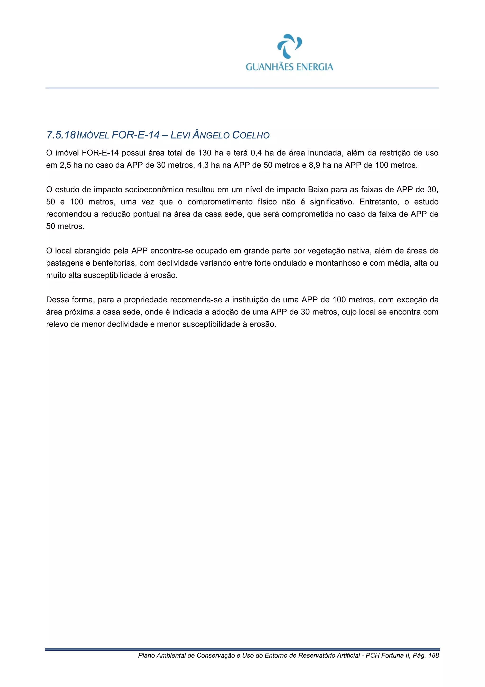Plano Ambiental de Conservação e Uso do Entorno de Reservatório Artificial - PCH Fortuna II, Pág. 188
7.5.18IMÓVEL FOR-E-14 – LEVI ÂNGELO COELHO
O imóvel FOR-E-14 possui área total de 130 ha e terá 0,4 ha de área inundada, além da restrição de uso
em 2,5 ha no caso da APP de 30 metros, 4,3 ha na APP de 50 metros e 8,9 ha na APP de 100 metros.
O estudo de impacto socioeconômico resultou em um nível de impacto Baixo para as faixas de APP de 30,
50 e 100 metros, uma vez que o comprometimento físico não é significativo. Entretanto, o estudo
recomendou a redução pontual na área da casa sede, que será comprometida no caso da faixa de APP de
50 metros.
O local abrangido pela APP encontra-se ocupado em grande parte por vegetação nativa, além de áreas de
pastagens e benfeitorias, com declividade variando entre forte ondulado e montanhoso e com média, alta ou
muito alta susceptibilidade à erosão.
Dessa forma, para a propriedade recomenda-se a instituição de uma APP de 100 metros, com exceção da
área próxima a casa sede, onde é indicada a adoção de uma APP de 30 metros, cujo local se encontra com
relevo de menor declividade e menor susceptibilidade à erosão.
 