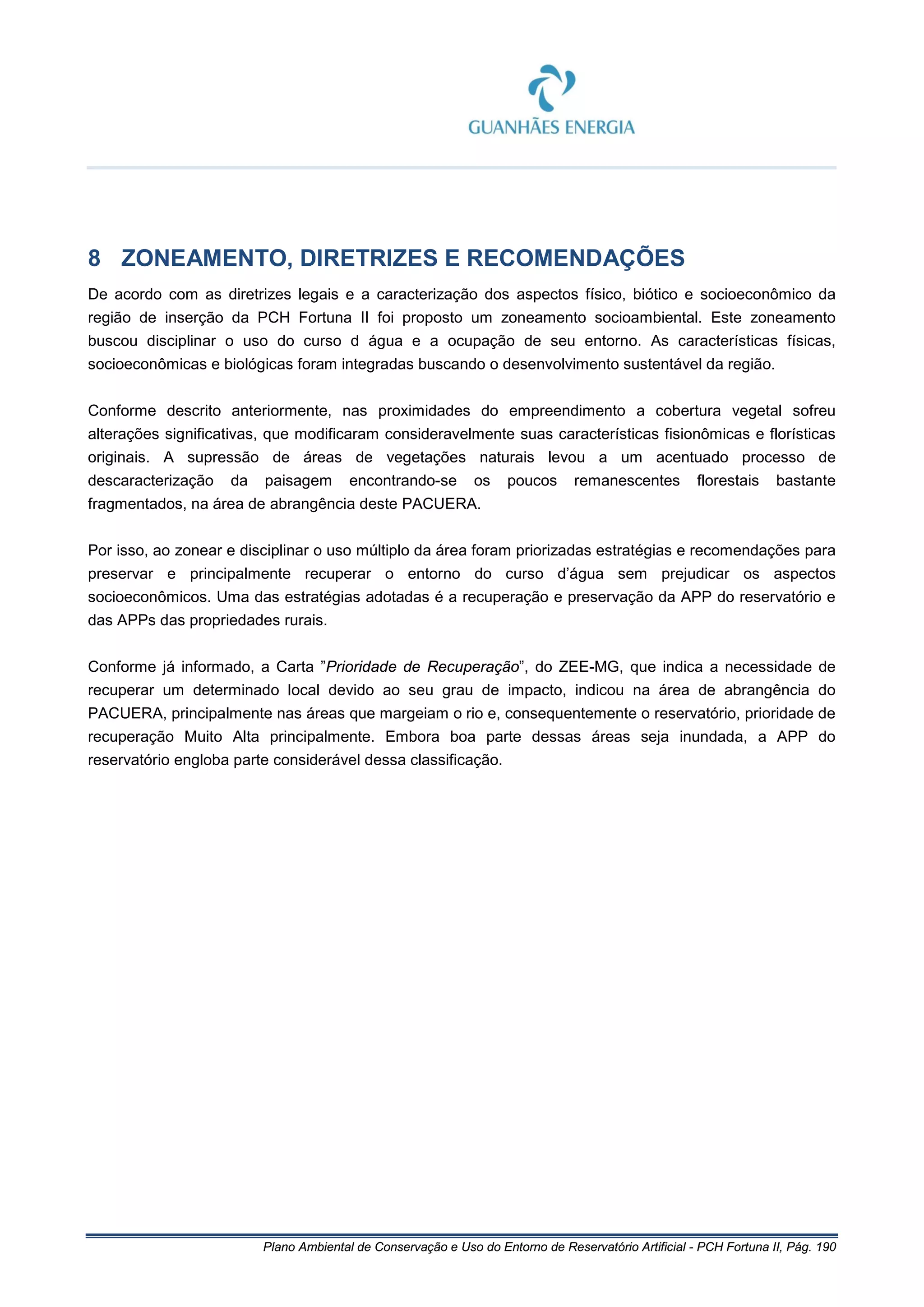 Plano Ambiental de Conservação e Uso do Entorno de Reservatório Artificial - PCH Fortuna II, Pág. 190
8 ZONEAMENTO, DIRETRIZES E RECOMENDAÇÕES
De acordo com as diretrizes legais e a caracterização dos aspectos físico, biótico e socioeconômico da
região de inserção da PCH Fortuna II foi proposto um zoneamento socioambiental. Este zoneamento
buscou disciplinar o uso do curso d água e a ocupação de seu entorno. As características físicas,
socioeconômicas e biológicas foram integradas buscando o desenvolvimento sustentável da região.
Conforme descrito anteriormente, nas proximidades do empreendimento a cobertura vegetal sofreu
alterações significativas, que modificaram consideravelmente suas características fisionômicas e florísticas
originais. A supressão de áreas de vegetações naturais levou a um acentuado processo de
descaracterização da paisagem encontrando-se os poucos remanescentes florestais bastante
fragmentados, na área de abrangência deste PACUERA.
Por isso, ao zonear e disciplinar o uso múltiplo da área foram priorizadas estratégias e recomendações para
preservar e principalmente recuperar o entorno do curso d’água sem prejudicar os aspectos
socioeconômicos. Uma das estratégias adotadas é a recuperação e preservação da APP do reservatório e
das APPs das propriedades rurais.
Conforme já informado, a Carta ”Prioridade de Recuperação”, do ZEE-MG, que indica a necessidade de
recuperar um determinado local devido ao seu grau de impacto, indicou na área de abrangência do
PACUERA, principalmente nas áreas que margeiam o rio e, consequentemente o reservatório, prioridade de
recuperação Muito Alta principalmente. Embora boa parte dessas áreas seja inundada, a APP do
reservatório engloba parte considerável dessa classificação.
 