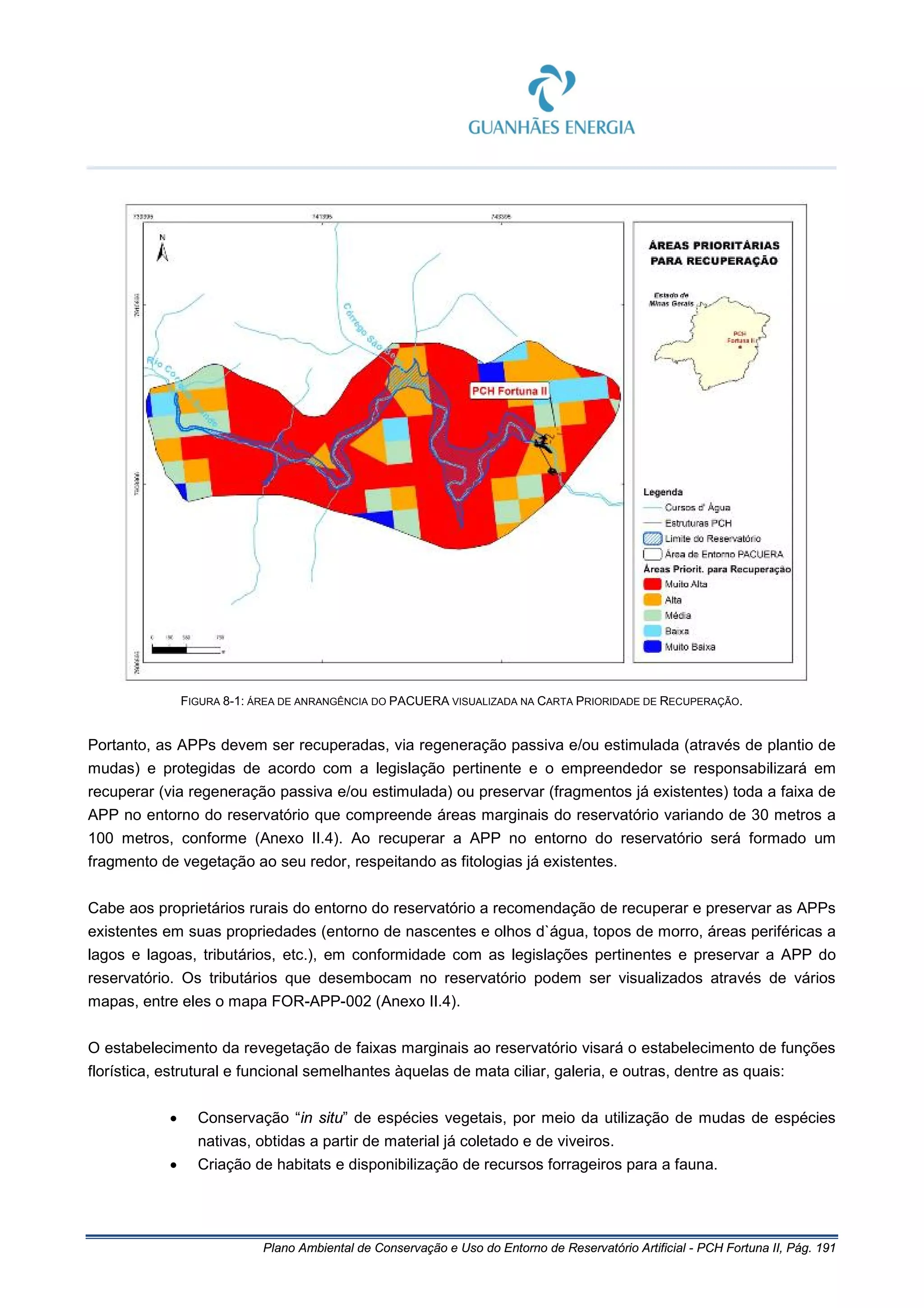 Plano Ambiental de Conservação e Uso do Entorno de Reservatório Artificial - PCH Fortuna II, Pág. 191
FIGURA 8-1: ÁREA DE ANRANGÊNCIA DO PACUERA VISUALIZADA NA CARTA PRIORIDADE DE RECUPERAÇÃO.
Portanto, as APPs devem ser recuperadas, via regeneração passiva e/ou estimulada (através de plantio de
mudas) e protegidas de acordo com a legislação pertinente e o empreendedor se responsabilizará em
recuperar (via regeneração passiva e/ou estimulada) ou preservar (fragmentos já existentes) toda a faixa de
APP no entorno do reservatório que compreende áreas marginais do reservatório variando de 30 metros a
100 metros, conforme (Anexo II.4). Ao recuperar a APP no entorno do reservatório será formado um
fragmento de vegetação ao seu redor, respeitando as fitologias já existentes.
Cabe aos proprietários rurais do entorno do reservatório a recomendação de recuperar e preservar as APPs
existentes em suas propriedades (entorno de nascentes e olhos d`água, topos de morro, áreas periféricas a
lagos e lagoas, tributários, etc.), em conformidade com as legislações pertinentes e preservar a APP do
reservatório. Os tributários que desembocam no reservatório podem ser visualizados através de vários
mapas, entre eles o mapa FOR-APP-002 (Anexo II.4).
O estabelecimento da revegetação de faixas marginais ao reservatório visará o estabelecimento de funções
florística, estrutural e funcional semelhantes àquelas de mata ciliar, galeria, e outras, dentre as quais:
• Conservação “in situ” de espécies vegetais, por meio da utilização de mudas de espécies
nativas, obtidas a partir de material já coletado e de viveiros.
• Criação de habitats e disponibilização de recursos forrageiros para a fauna.
 