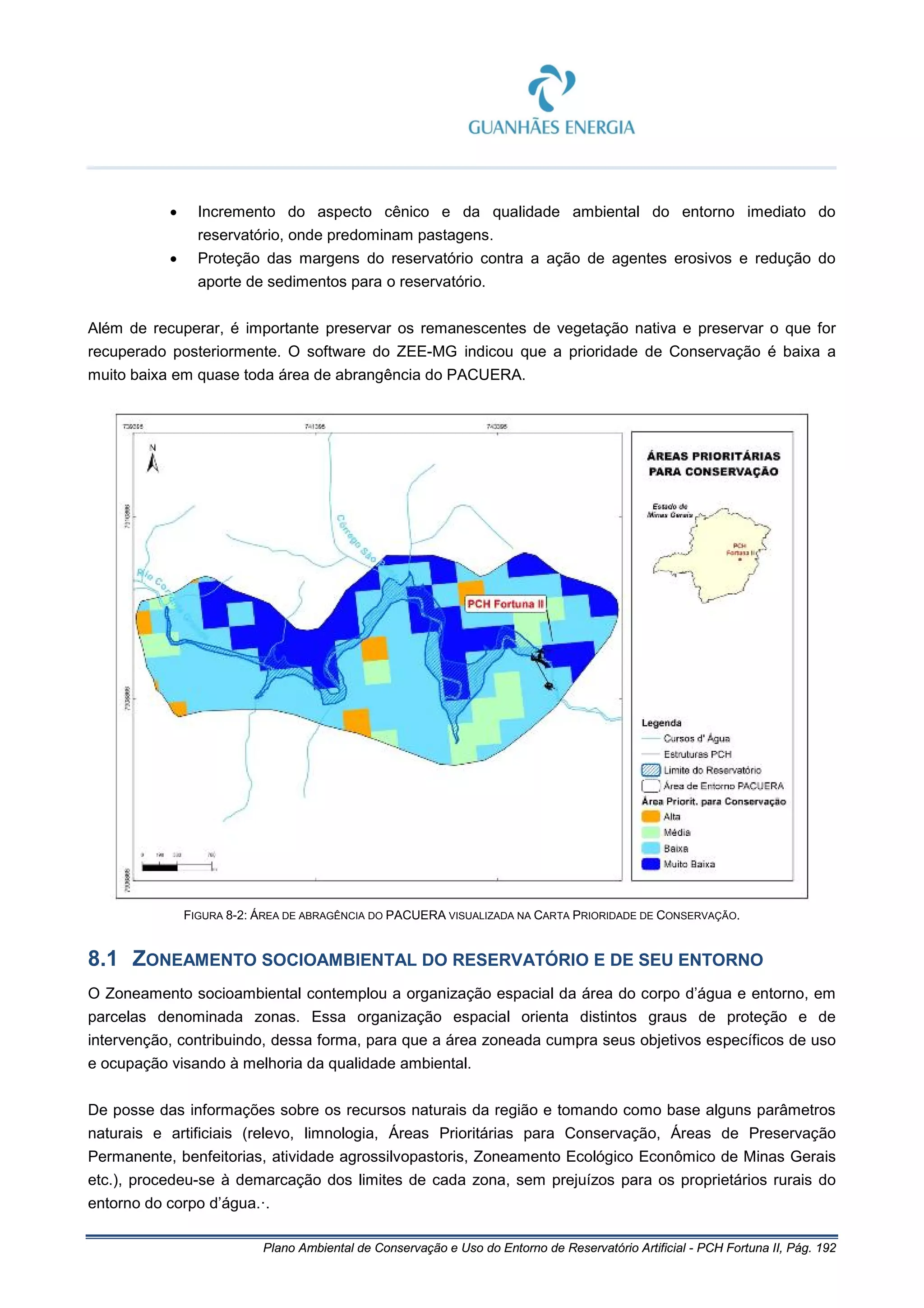 Plano Ambiental de Conservação e Uso do Entorno de Reservatório Artificial - PCH Fortuna II, Pág. 192
• Incremento do aspecto cênico e da qualidade ambiental do entorno imediato do
reservatório, onde predominam pastagens.
• Proteção das margens do reservatório contra a ação de agentes erosivos e redução do
aporte de sedimentos para o reservatório.
Além de recuperar, é importante preservar os remanescentes de vegetação nativa e preservar o que for
recuperado posteriormente. O software do ZEE-MG indicou que a prioridade de Conservação é baixa a
muito baixa em quase toda área de abrangência do PACUERA.
FIGURA 8-2: ÁREA DE ABRAGÊNCIA DO PACUERA VISUALIZADA NA CARTA PRIORIDADE DE CONSERVAÇÃO.
8.1 ZONEAMENTO SOCIOAMBIENTAL DO RESERVATÓRIO E DE SEU ENTORNO
O Zoneamento socioambiental contemplou a organização espacial da área do corpo d’água e entorno, em
parcelas denominada zonas. Essa organização espacial orienta distintos graus de proteção e de
intervenção, contribuindo, dessa forma, para que a área zoneada cumpra seus objetivos específicos de uso
e ocupação visando à melhoria da qualidade ambiental.
De posse das informações sobre os recursos naturais da região e tomando como base alguns parâmetros
naturais e artificiais (relevo, limnologia, Áreas Prioritárias para Conservação, Áreas de Preservação
Permanente, benfeitorias, atividade agrossilvopastoris, Zoneamento Ecológico Econômico de Minas Gerais
etc.), procedeu-se à demarcação dos limites de cada zona, sem prejuízos para os proprietários rurais do
entorno do corpo d’água.·.
 
