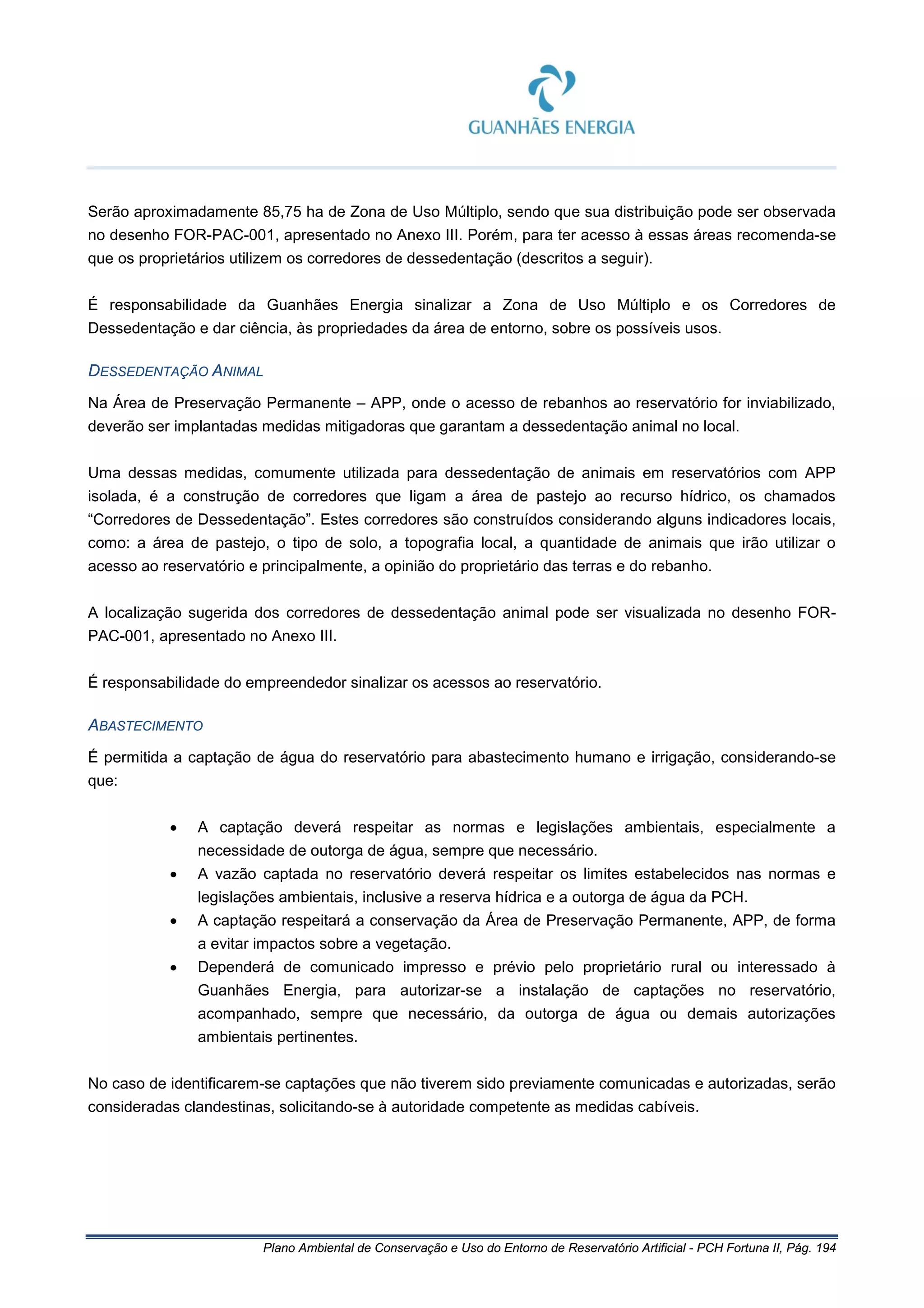 Plano Ambiental de Conservação e Uso do Entorno de Reservatório Artificial - PCH Fortuna II, Pág. 194
Serão aproximadamente 85,75 ha de Zona de Uso Múltiplo, sendo que sua distribuição pode ser observada
no desenho FOR-PAC-001, apresentado no Anexo III. Porém, para ter acesso à essas áreas recomenda-se
que os proprietários utilizem os corredores de dessedentação (descritos a seguir).
É responsabilidade da Guanhães Energia sinalizar a Zona de Uso Múltiplo e os Corredores de
Dessedentação e dar ciência, às propriedades da área de entorno, sobre os possíveis usos.
DESSEDENTAÇÃO ANIMAL
Na Área de Preservação Permanente – APP, onde o acesso de rebanhos ao reservatório for inviabilizado,
deverão ser implantadas medidas mitigadoras que garantam a dessedentação animal no local.
Uma dessas medidas, comumente utilizada para dessedentação de animais em reservatórios com APP
isolada, é a construção de corredores que ligam a área de pastejo ao recurso hídrico, os chamados
“Corredores de Dessedentação”. Estes corredores são construídos considerando alguns indicadores locais,
como: a área de pastejo, o tipo de solo, a topografia local, a quantidade de animais que irão utilizar o
acesso ao reservatório e principalmente, a opinião do proprietário das terras e do rebanho.
A localização sugerida dos corredores de dessedentação animal pode ser visualizada no desenho FOR-
PAC-001, apresentado no Anexo III.
É responsabilidade do empreendedor sinalizar os acessos ao reservatório.
ABASTECIMENTO
É permitida a captação de água do reservatório para abastecimento humano e irrigação, considerando-se
que:
• A captação deverá respeitar as normas e legislações ambientais, especialmente a
necessidade de outorga de água, sempre que necessário.
• A vazão captada no reservatório deverá respeitar os limites estabelecidos nas normas e
legislações ambientais, inclusive a reserva hídrica e a outorga de água da PCH.
• A captação respeitará a conservação da Área de Preservação Permanente, APP, de forma
a evitar impactos sobre a vegetação.
• Dependerá de comunicado impresso e prévio pelo proprietário rural ou interessado à
Guanhães Energia, para autorizar-se a instalação de captações no reservatório,
acompanhado, sempre que necessário, da outorga de água ou demais autorizações
ambientais pertinentes.
No caso de identificarem-se captações que não tiverem sido previamente comunicadas e autorizadas, serão
consideradas clandestinas, solicitando-se à autoridade competente as medidas cabíveis.
 