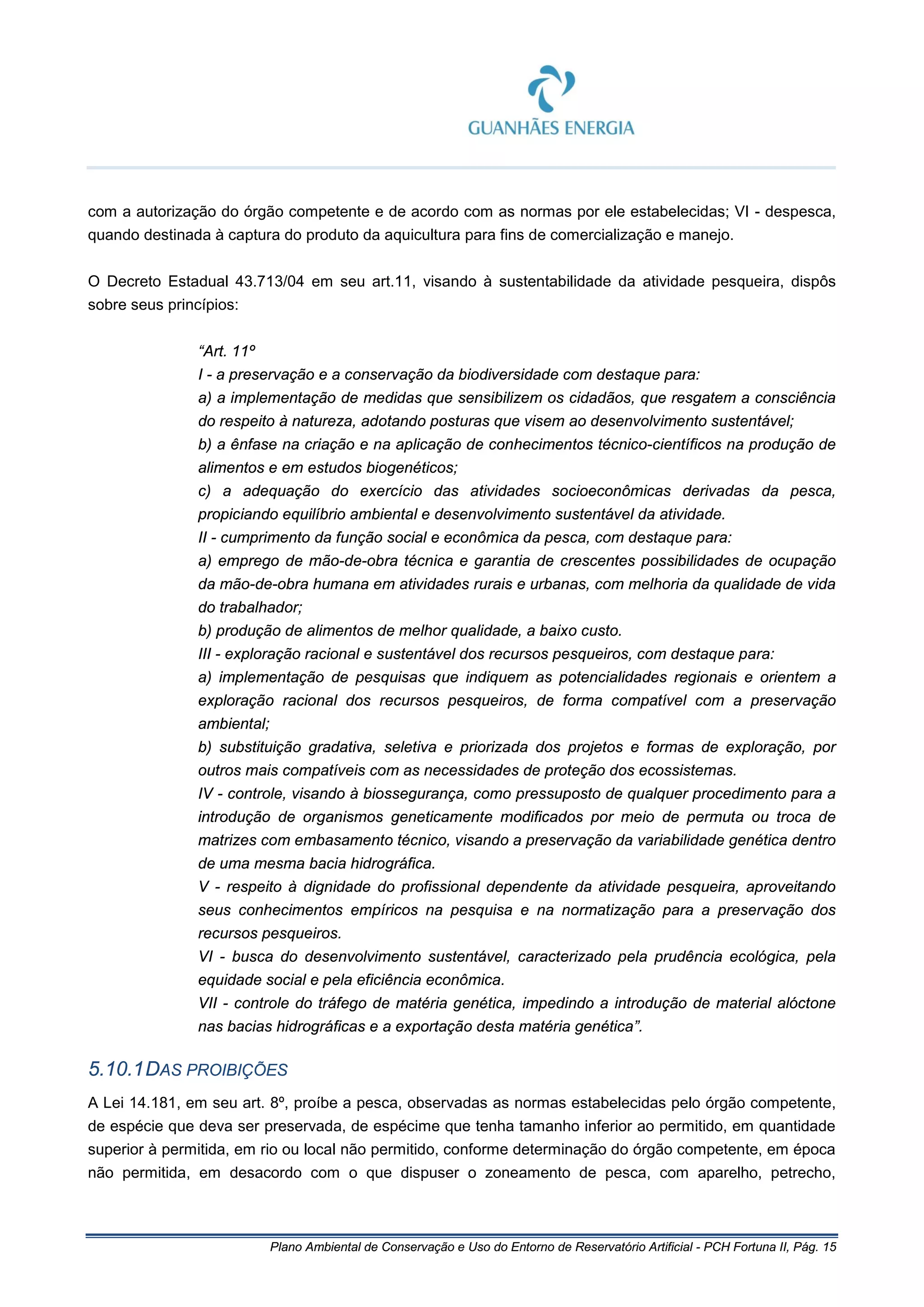 Plano Ambiental de Conservação e Uso do Entorno de Reservatório Artificial - PCH Fortuna II, Pág. 15
com a autorização do órgão competente e de acordo com as normas por ele estabelecidas; VI - despesca,
quando destinada à captura do produto da aquicultura para fins de comercialização e manejo.
O Decreto Estadual 43.713/04 em seu art.11, visando à sustentabilidade da atividade pesqueira, dispôs
sobre seus princípios:
“Art. 11º
I - a preservação e a conservação da biodiversidade com destaque para:
a) a implementação de medidas que sensibilizem os cidadãos, que resgatem a consciência
do respeito à natureza, adotando posturas que visem ao desenvolvimento sustentável;
b) a ênfase na criação e na aplicação de conhecimentos técnico-científicos na produção de
alimentos e em estudos biogenéticos;
c) a adequação do exercício das atividades socioeconômicas derivadas da pesca,
propiciando equilíbrio ambiental e desenvolvimento sustentável da atividade.
II - cumprimento da função social e econômica da pesca, com destaque para:
a) emprego de mão-de-obra técnica e garantia de crescentes possibilidades de ocupação
da mão-de-obra humana em atividades rurais e urbanas, com melhoria da qualidade de vida
do trabalhador;
b) produção de alimentos de melhor qualidade, a baixo custo.
III - exploração racional e sustentável dos recursos pesqueiros, com destaque para:
a) implementação de pesquisas que indiquem as potencialidades regionais e orientem a
exploração racional dos recursos pesqueiros, de forma compatível com a preservação
ambiental;
b) substituição gradativa, seletiva e priorizada dos projetos e formas de exploração, por
outros mais compatíveis com as necessidades de proteção dos ecossistemas.
IV - controle, visando à biossegurança, como pressuposto de qualquer procedimento para a
introdução de organismos geneticamente modificados por meio de permuta ou troca de
matrizes com embasamento técnico, visando a preservação da variabilidade genética dentro
de uma mesma bacia hidrográfica.
V - respeito à dignidade do profissional dependente da atividade pesqueira, aproveitando
seus conhecimentos empíricos na pesquisa e na normatização para a preservação dos
recursos pesqueiros.
VI - busca do desenvolvimento sustentável, caracterizado pela prudência ecológica, pela
equidade social e pela eficiência econômica.
VII - controle do tráfego de matéria genética, impedindo a introdução de material alóctone
nas bacias hidrográficas e a exportação desta matéria genética”.
5.10.1DAS PROIBIÇÕES
A Lei 14.181, em seu art. 8º, proíbe a pesca, observadas as normas estabelecidas pelo órgão competente,
de espécie que deva ser preservada, de espécime que tenha tamanho inferior ao permitido, em quantidade
superior à permitida, em rio ou local não permitido, conforme determinação do órgão competente, em época
não permitida, em desacordo com o que dispuser o zoneamento de pesca, com aparelho, petrecho,
 