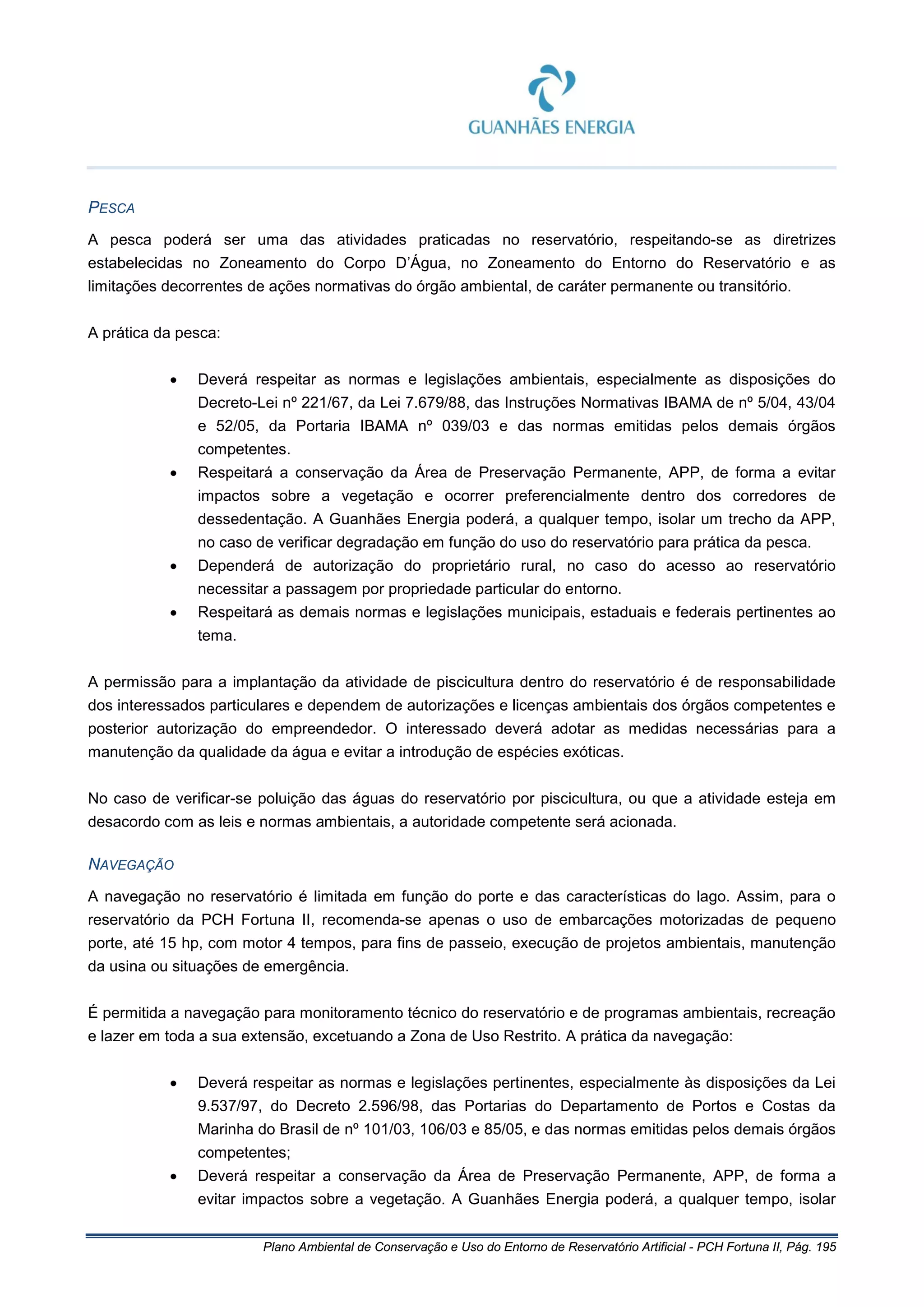 Plano Ambiental de Conservação e Uso do Entorno de Reservatório Artificial - PCH Fortuna II, Pág. 195
PESCA
A pesca poderá ser uma das atividades praticadas no reservatório, respeitando-se as diretrizes
estabelecidas no Zoneamento do Corpo D’Água, no Zoneamento do Entorno do Reservatório e as
limitações decorrentes de ações normativas do órgão ambiental, de caráter permanente ou transitório.
A prática da pesca:
• Deverá respeitar as normas e legislações ambientais, especialmente as disposições do
Decreto-Lei nº 221/67, da Lei 7.679/88, das Instruções Normativas IBAMA de nº 5/04, 43/04
e 52/05, da Portaria IBAMA nº 039/03 e das normas emitidas pelos demais órgãos
competentes.
• Respeitará a conservação da Área de Preservação Permanente, APP, de forma a evitar
impactos sobre a vegetação e ocorrer preferencialmente dentro dos corredores de
dessedentação. A Guanhães Energia poderá, a qualquer tempo, isolar um trecho da APP,
no caso de verificar degradação em função do uso do reservatório para prática da pesca.
• Dependerá de autorização do proprietário rural, no caso do acesso ao reservatório
necessitar a passagem por propriedade particular do entorno.
• Respeitará as demais normas e legislações municipais, estaduais e federais pertinentes ao
tema.
A permissão para a implantação da atividade de piscicultura dentro do reservatório é de responsabilidade
dos interessados particulares e dependem de autorizações e licenças ambientais dos órgãos competentes e
posterior autorização do empreendedor. O interessado deverá adotar as medidas necessárias para a
manutenção da qualidade da água e evitar a introdução de espécies exóticas.
No caso de verificar-se poluição das águas do reservatório por piscicultura, ou que a atividade esteja em
desacordo com as leis e normas ambientais, a autoridade competente será acionada.
NAVEGAÇÃO
A navegação no reservatório é limitada em função do porte e das características do lago. Assim, para o
reservatório da PCH Fortuna II, recomenda-se apenas o uso de embarcações motorizadas de pequeno
porte, até 15 hp, com motor 4 tempos, para fins de passeio, execução de projetos ambientais, manutenção
da usina ou situações de emergência.
É permitida a navegação para monitoramento técnico do reservatório e de programas ambientais, recreação
e lazer em toda a sua extensão, excetuando a Zona de Uso Restrito. A prática da navegação:
• Deverá respeitar as normas e legislações pertinentes, especialmente às disposições da Lei
9.537/97, do Decreto 2.596/98, das Portarias do Departamento de Portos e Costas da
Marinha do Brasil de nº 101/03, 106/03 e 85/05, e das normas emitidas pelos demais órgãos
competentes;
• Deverá respeitar a conservação da Área de Preservação Permanente, APP, de forma a
evitar impactos sobre a vegetação. A Guanhães Energia poderá, a qualquer tempo, isolar
 