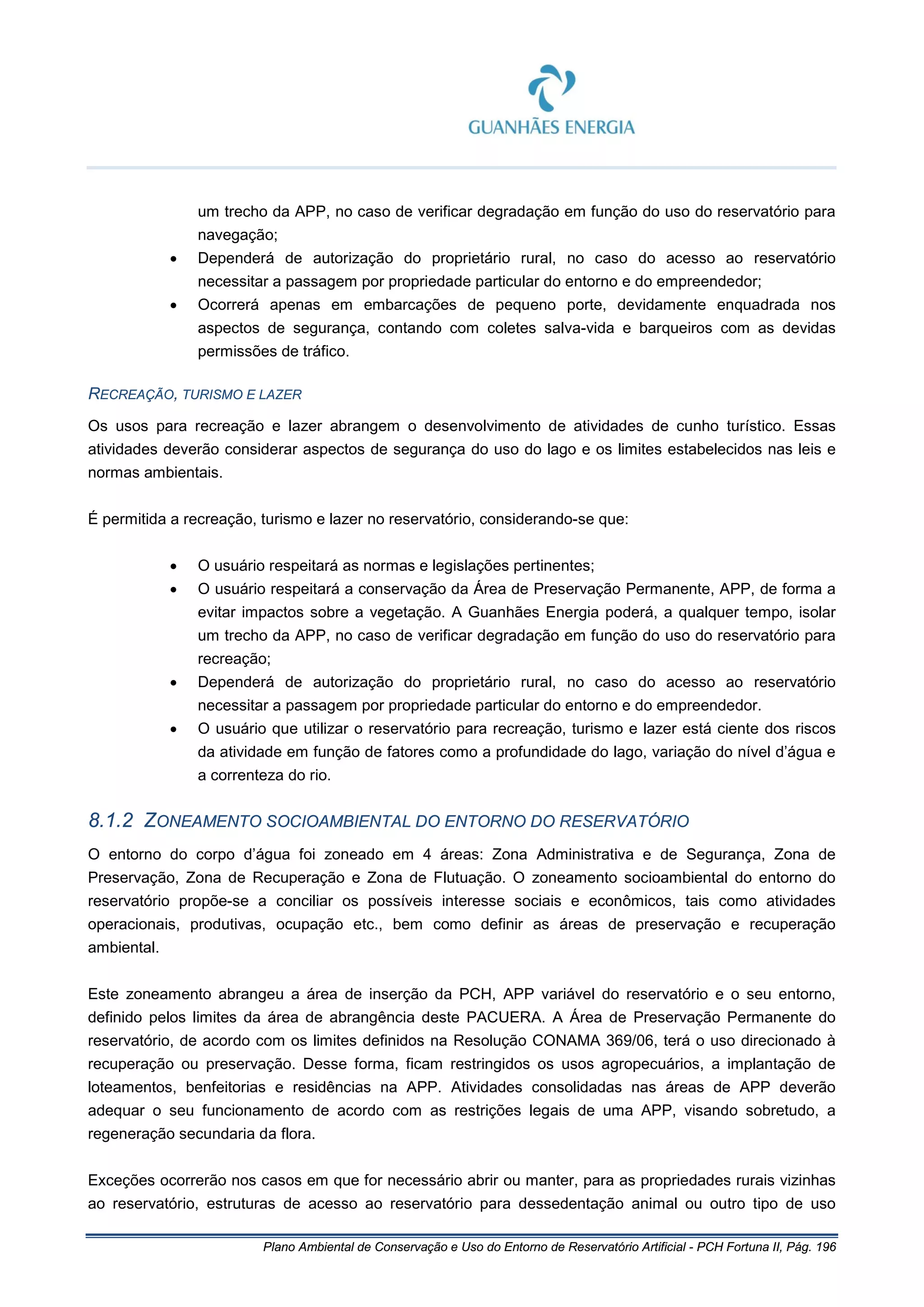 Plano Ambiental de Conservação e Uso do Entorno de Reservatório Artificial - PCH Fortuna II, Pág. 196
um trecho da APP, no caso de verificar degradação em função do uso do reservatório para
navegação;
• Dependerá de autorização do proprietário rural, no caso do acesso ao reservatório
necessitar a passagem por propriedade particular do entorno e do empreendedor;
• Ocorrerá apenas em embarcações de pequeno porte, devidamente enquadrada nos
aspectos de segurança, contando com coletes salva-vida e barqueiros com as devidas
permissões de tráfico.
RECREAÇÃO, TURISMO E LAZER
Os usos para recreação e lazer abrangem o desenvolvimento de atividades de cunho turístico. Essas
atividades deverão considerar aspectos de segurança do uso do lago e os limites estabelecidos nas leis e
normas ambientais.
É permitida a recreação, turismo e lazer no reservatório, considerando-se que:
• O usuário respeitará as normas e legislações pertinentes;
• O usuário respeitará a conservação da Área de Preservação Permanente, APP, de forma a
evitar impactos sobre a vegetação. A Guanhães Energia poderá, a qualquer tempo, isolar
um trecho da APP, no caso de verificar degradação em função do uso do reservatório para
recreação;
• Dependerá de autorização do proprietário rural, no caso do acesso ao reservatório
necessitar a passagem por propriedade particular do entorno e do empreendedor.
• O usuário que utilizar o reservatório para recreação, turismo e lazer está ciente dos riscos
da atividade em função de fatores como a profundidade do lago, variação do nível d’água e
a correnteza do rio.
8.1.2 ZONEAMENTO SOCIOAMBIENTAL DO ENTORNO DO RESERVATÓRIO
O entorno do corpo d’água foi zoneado em 4 áreas: Zona Administrativa e de Segurança, Zona de
Preservação, Zona de Recuperação e Zona de Flutuação. O zoneamento socioambiental do entorno do
reservatório propõe-se a conciliar os possíveis interesse sociais e econômicos, tais como atividades
operacionais, produtivas, ocupação etc., bem como definir as áreas de preservação e recuperação
ambiental.
Este zoneamento abrangeu a área de inserção da PCH, APP variável do reservatório e o seu entorno,
definido pelos limites da área de abrangência deste PACUERA. A Área de Preservação Permanente do
reservatório, de acordo com os limites definidos na Resolução CONAMA 369/06, terá o uso direcionado à
recuperação ou preservação. Desse forma, ficam restringidos os usos agropecuários, a implantação de
loteamentos, benfeitorias e residências na APP. Atividades consolidadas nas áreas de APP deverão
adequar o seu funcionamento de acordo com as restrições legais de uma APP, visando sobretudo, a
regeneração secundaria da flora.
Exceções ocorrerão nos casos em que for necessário abrir ou manter, para as propriedades rurais vizinhas
ao reservatório, estruturas de acesso ao reservatório para dessedentação animal ou outro tipo de uso
 