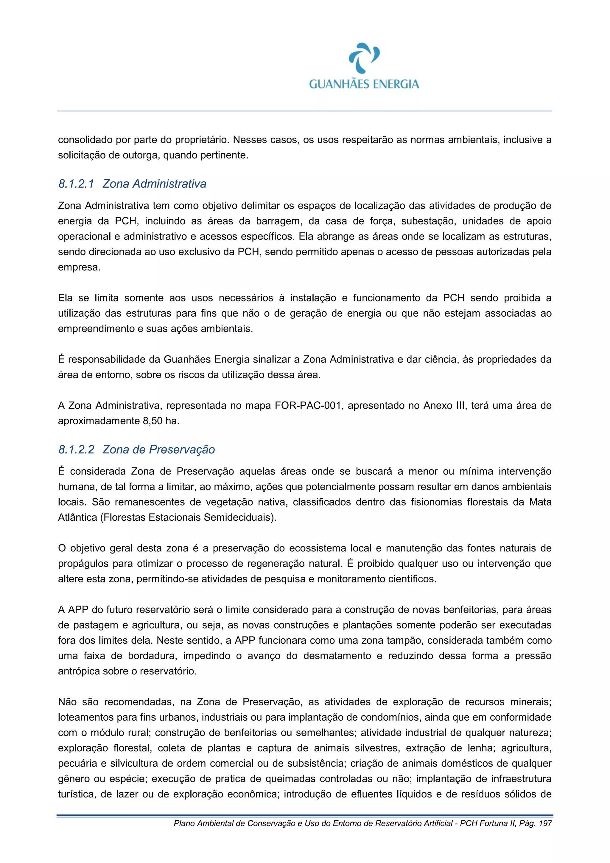 Plano Ambiental de Conservação e Uso do Entorno de Reservatório Artificial - PCH Fortuna II, Pág. 197
consolidado por parte do proprietário. Nesses casos, os usos respeitarão as normas ambientais, inclusive a
solicitação de outorga, quando pertinente.
8.1.2.1 Zona Administrativa
Zona Administrativa tem como objetivo delimitar os espaços de localização das atividades de produção de
energia da PCH, incluindo as áreas da barragem, da casa de força, subestação, unidades de apoio
operacional e administrativo e acessos específicos. Ela abrange as áreas onde se localizam as estruturas,
sendo direcionada ao uso exclusivo da PCH, sendo permitido apenas o acesso de pessoas autorizadas pela
empresa.
Ela se limita somente aos usos necessários à instalação e funcionamento da PCH sendo proibida a
utilização das estruturas para fins que não o de geração de energia ou que não estejam associadas ao
empreendimento e suas ações ambientais.
É responsabilidade da Guanhães Energia sinalizar a Zona Administrativa e dar ciência, às propriedades da
área de entorno, sobre os riscos da utilização dessa área.
A Zona Administrativa, representada no mapa FOR-PAC-001, apresentado no Anexo III, terá uma área de
aproximadamente 8,50 ha.
8.1.2.2 Zona de Preservação
É considerada Zona de Preservação aquelas áreas onde se buscará a menor ou mínima intervenção
humana, de tal forma a limitar, ao máximo, ações que potencialmente possam resultar em danos ambientais
locais. São remanescentes de vegetação nativa, classificados dentro das fisionomias florestais da Mata
Atlântica (Florestas Estacionais Semideciduais).
O objetivo geral desta zona é a preservação do ecossistema local e manutenção das fontes naturais de
propágulos para otimizar o processo de regeneração natural. É proibido qualquer uso ou intervenção que
altere esta zona, permitindo-se atividades de pesquisa e monitoramento científicos.
A APP do futuro reservatório será o limite considerado para a construção de novas benfeitorias, para áreas
de pastagem e agricultura, ou seja, as novas construções e plantações somente poderão ser executadas
fora dos limites dela. Neste sentido, a APP funcionara como uma zona tampão, considerada também como
uma faixa de bordadura, impedindo o avanço do desmatamento e reduzindo dessa forma a pressão
antrópica sobre o reservatório.
Não são recomendadas, na Zona de Preservação, as atividades de exploração de recursos minerais;
loteamentos para fins urbanos, industriais ou para implantação de condomínios, ainda que em conformidade
com o módulo rural; construção de benfeitorias ou semelhantes; atividade industrial de qualquer natureza;
exploração florestal, coleta de plantas e captura de animais silvestres, extração de lenha; agricultura,
pecuária e silvicultura de ordem comercial ou de subsistência; criação de animais domésticos de qualquer
gênero ou espécie; execução de pratica de queimadas controladas ou não; implantação de infraestrutura
turística, de lazer ou de exploração econômica; introdução de efluentes líquidos e de resíduos sólidos de
 