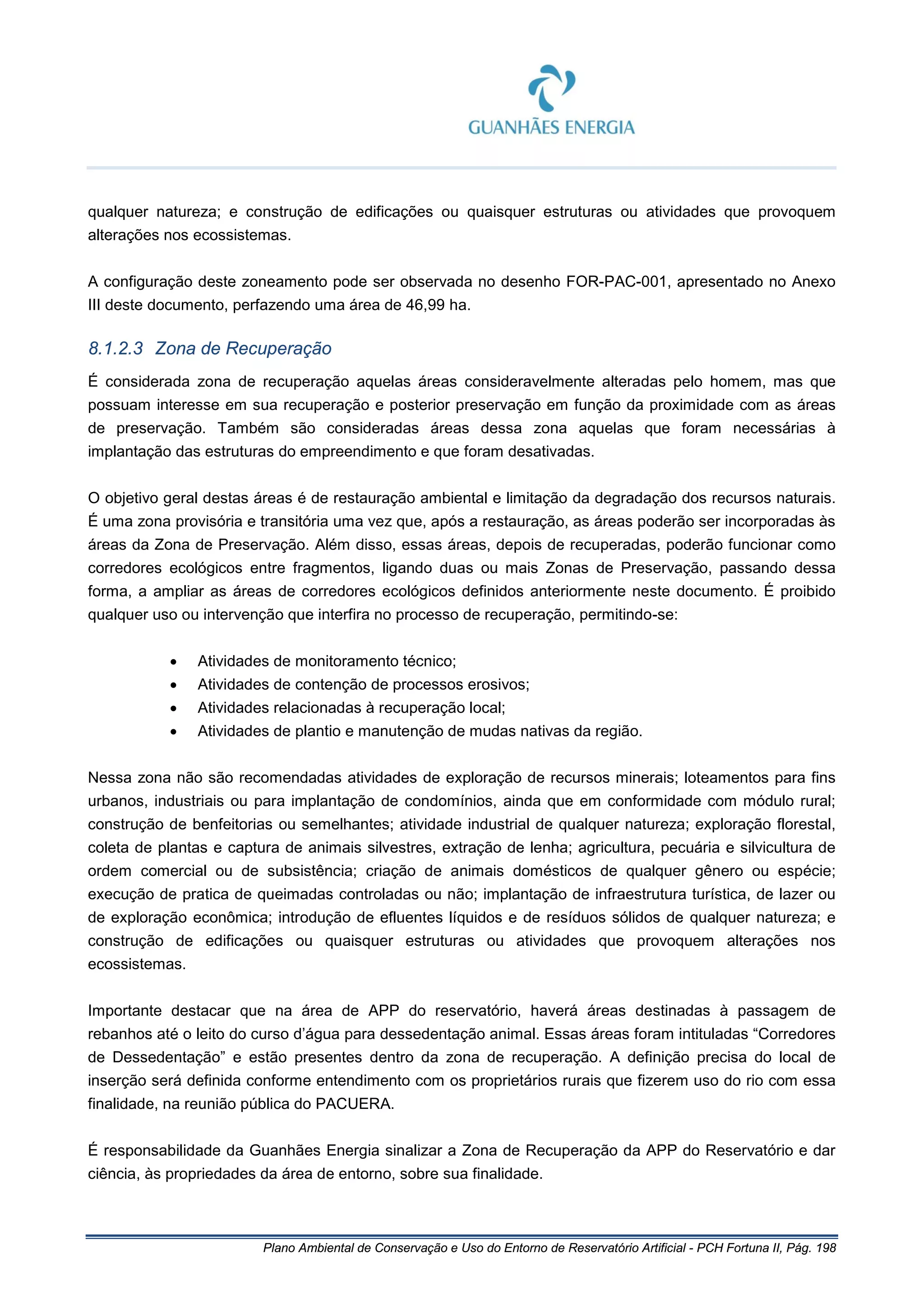 Plano Ambiental de Conservação e Uso do Entorno de Reservatório Artificial - PCH Fortuna II, Pág. 198
qualquer natureza; e construção de edificações ou quaisquer estruturas ou atividades que provoquem
alterações nos ecossistemas.
A configuração deste zoneamento pode ser observada no desenho FOR-PAC-001, apresentado no Anexo
III deste documento, perfazendo uma área de 46,99 ha.
8.1.2.3 Zona de Recuperação
É considerada zona de recuperação aquelas áreas consideravelmente alteradas pelo homem, mas que
possuam interesse em sua recuperação e posterior preservação em função da proximidade com as áreas
de preservação. Também são consideradas áreas dessa zona aquelas que foram necessárias à
implantação das estruturas do empreendimento e que foram desativadas.
O objetivo geral destas áreas é de restauração ambiental e limitação da degradação dos recursos naturais.
É uma zona provisória e transitória uma vez que, após a restauração, as áreas poderão ser incorporadas às
áreas da Zona de Preservação. Além disso, essas áreas, depois de recuperadas, poderão funcionar como
corredores ecológicos entre fragmentos, ligando duas ou mais Zonas de Preservação, passando dessa
forma, a ampliar as áreas de corredores ecológicos definidos anteriormente neste documento. É proibido
qualquer uso ou intervenção que interfira no processo de recuperação, permitindo-se:
• Atividades de monitoramento técnico;
• Atividades de contenção de processos erosivos;
• Atividades relacionadas à recuperação local;
• Atividades de plantio e manutenção de mudas nativas da região.
Nessa zona não são recomendadas atividades de exploração de recursos minerais; loteamentos para fins
urbanos, industriais ou para implantação de condomínios, ainda que em conformidade com módulo rural;
construção de benfeitorias ou semelhantes; atividade industrial de qualquer natureza; exploração florestal,
coleta de plantas e captura de animais silvestres, extração de lenha; agricultura, pecuária e silvicultura de
ordem comercial ou de subsistência; criação de animais domésticos de qualquer gênero ou espécie;
execução de pratica de queimadas controladas ou não; implantação de infraestrutura turística, de lazer ou
de exploração econômica; introdução de efluentes líquidos e de resíduos sólidos de qualquer natureza; e
construção de edificações ou quaisquer estruturas ou atividades que provoquem alterações nos
ecossistemas.
Importante destacar que na área de APP do reservatório, haverá áreas destinadas à passagem de
rebanhos até o leito do curso d’água para dessedentação animal. Essas áreas foram intituladas “Corredores
de Dessedentação” e estão presentes dentro da zona de recuperação. A definição precisa do local de
inserção será definida conforme entendimento com os proprietários rurais que fizerem uso do rio com essa
finalidade, na reunião pública do PACUERA.
É responsabilidade da Guanhães Energia sinalizar a Zona de Recuperação da APP do Reservatório e dar
ciência, às propriedades da área de entorno, sobre sua finalidade.
 