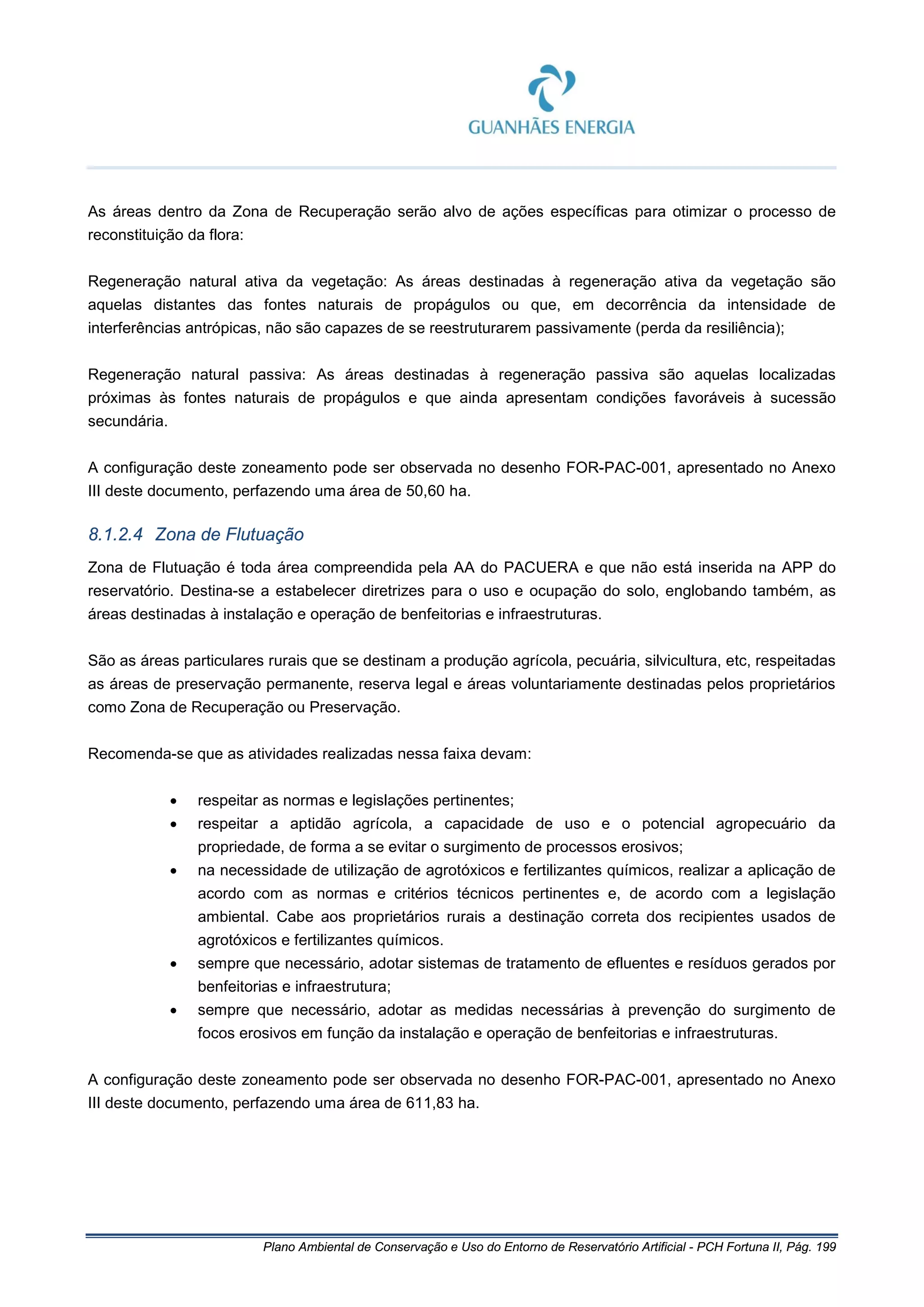 Plano Ambiental de Conservação e Uso do Entorno de Reservatório Artificial - PCH Fortuna II, Pág. 199
As áreas dentro da Zona de Recuperação serão alvo de ações específicas para otimizar o processo de
reconstituição da flora:
Regeneração natural ativa da vegetação: As áreas destinadas à regeneração ativa da vegetação são
aquelas distantes das fontes naturais de propágulos ou que, em decorrência da intensidade de
interferências antrópicas, não são capazes de se reestruturarem passivamente (perda da resiliência);
Regeneração natural passiva: As áreas destinadas à regeneração passiva são aquelas localizadas
próximas às fontes naturais de propágulos e que ainda apresentam condições favoráveis à sucessão
secundária.
A configuração deste zoneamento pode ser observada no desenho FOR-PAC-001, apresentado no Anexo
III deste documento, perfazendo uma área de 50,60 ha.
8.1.2.4 Zona de Flutuação
Zona de Flutuação é toda área compreendida pela AA do PACUERA e que não está inserida na APP do
reservatório. Destina-se a estabelecer diretrizes para o uso e ocupação do solo, englobando também, as
áreas destinadas à instalação e operação de benfeitorias e infraestruturas.
São as áreas particulares rurais que se destinam a produção agrícola, pecuária, silvicultura, etc, respeitadas
as áreas de preservação permanente, reserva legal e áreas voluntariamente destinadas pelos proprietários
como Zona de Recuperação ou Preservação.
Recomenda-se que as atividades realizadas nessa faixa devam:
• respeitar as normas e legislações pertinentes;
• respeitar a aptidão agrícola, a capacidade de uso e o potencial agropecuário da
propriedade, de forma a se evitar o surgimento de processos erosivos;
• na necessidade de utilização de agrotóxicos e fertilizantes químicos, realizar a aplicação de
acordo com as normas e critérios técnicos pertinentes e, de acordo com a legislação
ambiental. Cabe aos proprietários rurais a destinação correta dos recipientes usados de
agrotóxicos e fertilizantes químicos.
• sempre que necessário, adotar sistemas de tratamento de efluentes e resíduos gerados por
benfeitorias e infraestrutura;
• sempre que necessário, adotar as medidas necessárias à prevenção do surgimento de
focos erosivos em função da instalação e operação de benfeitorias e infraestruturas.
A configuração deste zoneamento pode ser observada no desenho FOR-PAC-001, apresentado no Anexo
III deste documento, perfazendo uma área de 611,83 ha.
 