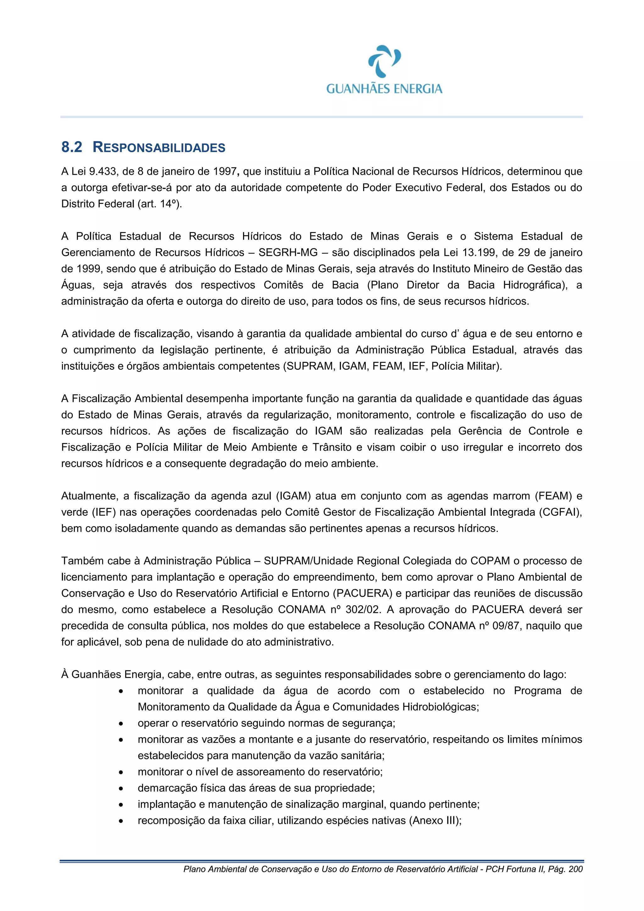 Plano Ambiental de Conservação e Uso do Entorno de Reservatório Artificial - PCH Fortuna II, Pág. 200
8.2 RESPONSABILIDADES
A Lei 9.433, de 8 de janeiro de 1997, que instituiu a Política Nacional de Recursos Hídricos, determinou que
a outorga efetivar-se-á por ato da autoridade competente do Poder Executivo Federal, dos Estados ou do
Distrito Federal (art. 14º).
A Política Estadual de Recursos Hídricos do Estado de Minas Gerais e o Sistema Estadual de
Gerenciamento de Recursos Hídricos – SEGRH-MG – são disciplinados pela Lei 13.199, de 29 de janeiro
de 1999, sendo que é atribuição do Estado de Minas Gerais, seja através do Instituto Mineiro de Gestão das
Águas, seja através dos respectivos Comitês de Bacia (Plano Diretor da Bacia Hidrográfica), a
administração da oferta e outorga do direito de uso, para todos os fins, de seus recursos hídricos.
A atividade de fiscalização, visando à garantia da qualidade ambiental do curso d’ água e de seu entorno e
o cumprimento da legislação pertinente, é atribuição da Administração Pública Estadual, através das
instituições e órgãos ambientais competentes (SUPRAM, IGAM, FEAM, IEF, Polícia Militar).
A Fiscalização Ambiental desempenha importante função na garantia da qualidade e quantidade das águas
do Estado de Minas Gerais, através da regularização, monitoramento, controle e fiscalização do uso de
recursos hídricos. As ações de fiscalização do IGAM são realizadas pela Gerência de Controle e
Fiscalização e Polícia Militar de Meio Ambiente e Trânsito e visam coibir o uso irregular e incorreto dos
recursos hídricos e a consequente degradação do meio ambiente.
Atualmente, a fiscalização da agenda azul (IGAM) atua em conjunto com as agendas marrom (FEAM) e
verde (IEF) nas operações coordenadas pelo Comitê Gestor de Fiscalização Ambiental Integrada (CGFAI),
bem como isoladamente quando as demandas são pertinentes apenas a recursos hídricos.
Também cabe à Administração Pública – SUPRAM/Unidade Regional Colegiada do COPAM o processo de
licenciamento para implantação e operação do empreendimento, bem como aprovar o Plano Ambiental de
Conservação e Uso do Reservatório Artificial e Entorno (PACUERA) e participar das reuniões de discussão
do mesmo, como estabelece a Resolução CONAMA nº 302/02. A aprovação do PACUERA deverá ser
precedida de consulta pública, nos moldes do que estabelece a Resolução CONAMA nº 09/87, naquilo que
for aplicável, sob pena de nulidade do ato administrativo.
À Guanhães Energia, cabe, entre outras, as seguintes responsabilidades sobre o gerenciamento do lago:
• monitorar a qualidade da água de acordo com o estabelecido no Programa de
Monitoramento da Qualidade da Água e Comunidades Hidrobiológicas;
• operar o reservatório seguindo normas de segurança;
• monitorar as vazões a montante e a jusante do reservatório, respeitando os limites mínimos
estabelecidos para manutenção da vazão sanitária;
• monitorar o nível de assoreamento do reservatório;
• demarcação física das áreas de sua propriedade;
• implantação e manutenção de sinalização marginal, quando pertinente;
• recomposição da faixa ciliar, utilizando espécies nativas (Anexo III);
 