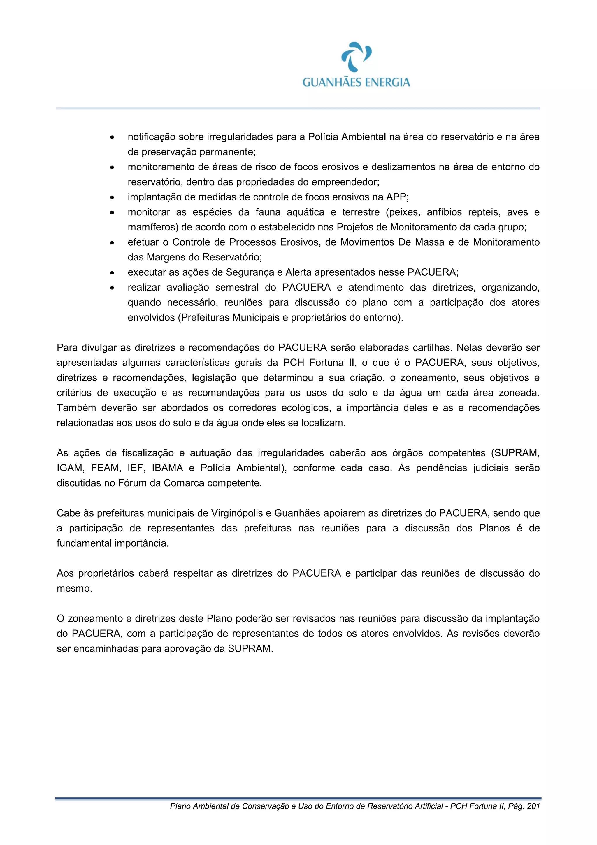 Plano Ambiental de Conservação e Uso do Entorno de Reservatório Artificial - PCH Fortuna II, Pág. 201
• notificação sobre irregularidades para a Polícia Ambiental na área do reservatório e na área
de preservação permanente;
• monitoramento de áreas de risco de focos erosivos e deslizamentos na área de entorno do
reservatório, dentro das propriedades do empreendedor;
• implantação de medidas de controle de focos erosivos na APP;
• monitorar as espécies da fauna aquática e terrestre (peixes, anfíbios repteis, aves e
mamíferos) de acordo com o estabelecido nos Projetos de Monitoramento da cada grupo;
• efetuar o Controle de Processos Erosivos, de Movimentos De Massa e de Monitoramento
das Margens do Reservatório;
• executar as ações de Segurança e Alerta apresentados nesse PACUERA;
• realizar avaliação semestral do PACUERA e atendimento das diretrizes, organizando,
quando necessário, reuniões para discussão do plano com a participação dos atores
envolvidos (Prefeituras Municipais e proprietários do entorno).
Para divulgar as diretrizes e recomendações do PACUERA serão elaboradas cartilhas. Nelas deverão ser
apresentadas algumas características gerais da PCH Fortuna II, o que é o PACUERA, seus objetivos,
diretrizes e recomendações, legislação que determinou a sua criação, o zoneamento, seus objetivos e
critérios de execução e as recomendações para os usos do solo e da água em cada área zoneada.
Também deverão ser abordados os corredores ecológicos, a importância deles e as e recomendações
relacionadas aos usos do solo e da água onde eles se localizam.
As ações de fiscalização e autuação das irregularidades caberão aos órgãos competentes (SUPRAM,
IGAM, FEAM, IEF, IBAMA e Polícia Ambiental), conforme cada caso. As pendências judiciais serão
discutidas no Fórum da Comarca competente.
Cabe às prefeituras municipais de Virginópolis e Guanhães apoiarem as diretrizes do PACUERA, sendo que
a participação de representantes das prefeituras nas reuniões para a discussão dos Planos é de
fundamental importância.
Aos proprietários caberá respeitar as diretrizes do PACUERA e participar das reuniões de discussão do
mesmo.
O zoneamento e diretrizes deste Plano poderão ser revisados nas reuniões para discussão da implantação
do PACUERA, com a participação de representantes de todos os atores envolvidos. As revisões deverão
ser encaminhadas para aprovação da SUPRAM.
 