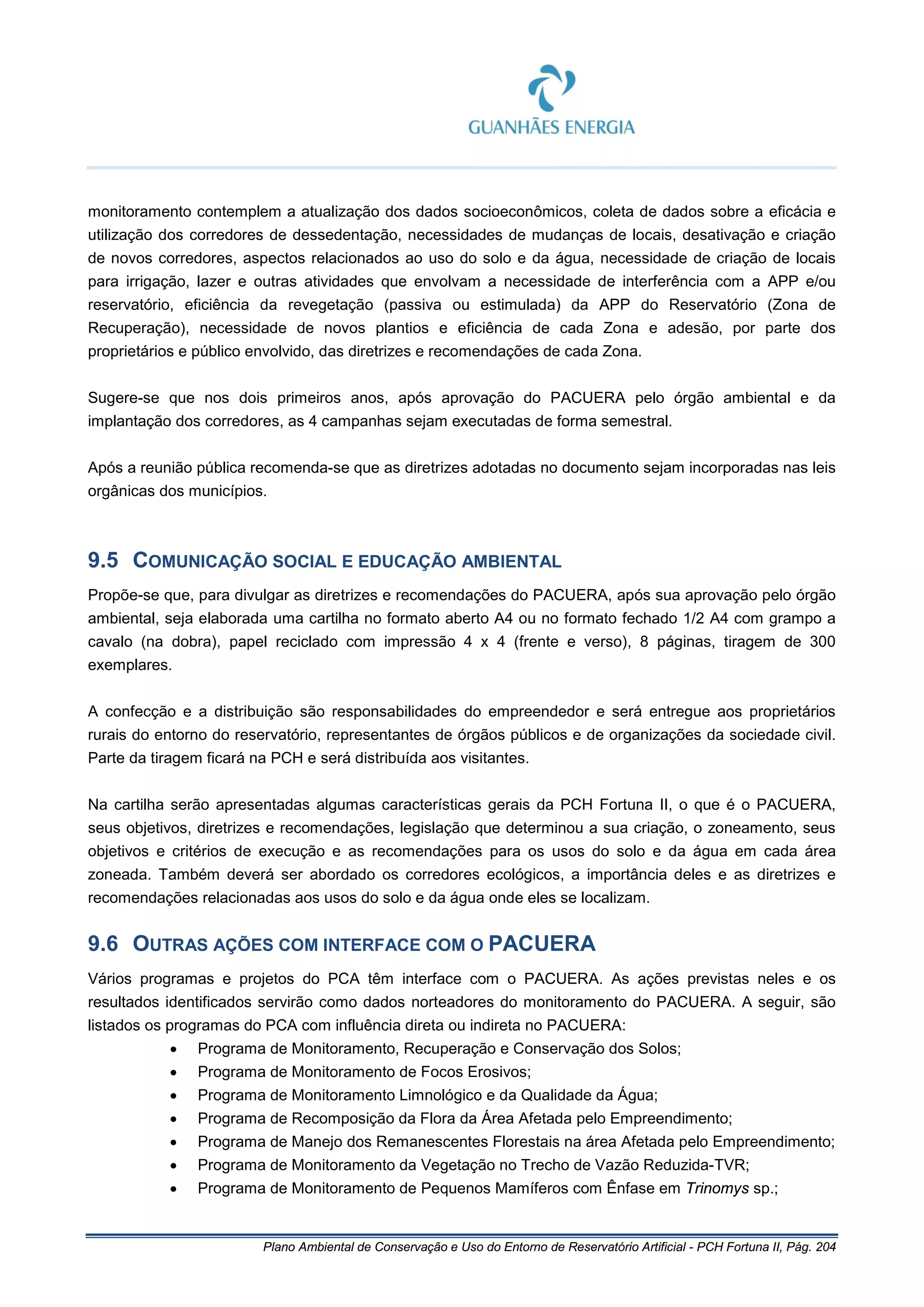 Plano Ambiental de Conservação e Uso do Entorno de Reservatório Artificial - PCH Fortuna II, Pág. 204
monitoramento contemplem a atualização dos dados socioeconômicos, coleta de dados sobre a eficácia e
utilização dos corredores de dessedentação, necessidades de mudanças de locais, desativação e criação
de novos corredores, aspectos relacionados ao uso do solo e da água, necessidade de criação de locais
para irrigação, lazer e outras atividades que envolvam a necessidade de interferência com a APP e/ou
reservatório, eficiência da revegetação (passiva ou estimulada) da APP do Reservatório (Zona de
Recuperação), necessidade de novos plantios e eficiência de cada Zona e adesão, por parte dos
proprietários e público envolvido, das diretrizes e recomendações de cada Zona.
Sugere-se que nos dois primeiros anos, após aprovação do PACUERA pelo órgão ambiental e da
implantação dos corredores, as 4 campanhas sejam executadas de forma semestral.
Após a reunião pública recomenda-se que as diretrizes adotadas no documento sejam incorporadas nas leis
orgânicas dos municípios.
9.5 COMUNICAÇÃO SOCIAL E EDUCAÇÃO AMBIENTAL
Propõe-se que, para divulgar as diretrizes e recomendações do PACUERA, após sua aprovação pelo órgão
ambiental, seja elaborada uma cartilha no formato aberto A4 ou no formato fechado 1/2 A4 com grampo a
cavalo (na dobra), papel reciclado com impressão 4 x 4 (frente e verso), 8 páginas, tiragem de 300
exemplares.
A confecção e a distribuição são responsabilidades do empreendedor e será entregue aos proprietários
rurais do entorno do reservatório, representantes de órgãos públicos e de organizações da sociedade civil.
Parte da tiragem ficará na PCH e será distribuída aos visitantes.
Na cartilha serão apresentadas algumas características gerais da PCH Fortuna II, o que é o PACUERA,
seus objetivos, diretrizes e recomendações, legislação que determinou a sua criação, o zoneamento, seus
objetivos e critérios de execução e as recomendações para os usos do solo e da água em cada área
zoneada. Também deverá ser abordado os corredores ecológicos, a importância deles e as diretrizes e
recomendações relacionadas aos usos do solo e da água onde eles se localizam.
9.6 OUTRAS AÇÕES COM INTERFACE COM O PACUERA
Vários programas e projetos do PCA têm interface com o PACUERA. As ações previstas neles e os
resultados identificados servirão como dados norteadores do monitoramento do PACUERA. A seguir, são
listados os programas do PCA com influência direta ou indireta no PACUERA:
• Programa de Monitoramento, Recuperação e Conservação dos Solos;
• Programa de Monitoramento de Focos Erosivos;
• Programa de Monitoramento Limnológico e da Qualidade da Água;
• Programa de Recomposição da Flora da Área Afetada pelo Empreendimento;
• Programa de Manejo dos Remanescentes Florestais na área Afetada pelo Empreendimento;
• Programa de Monitoramento da Vegetação no Trecho de Vazão Reduzida-TVR;
• Programa de Monitoramento de Pequenos Mamíferos com Ênfase em Trinomys sp.;
 