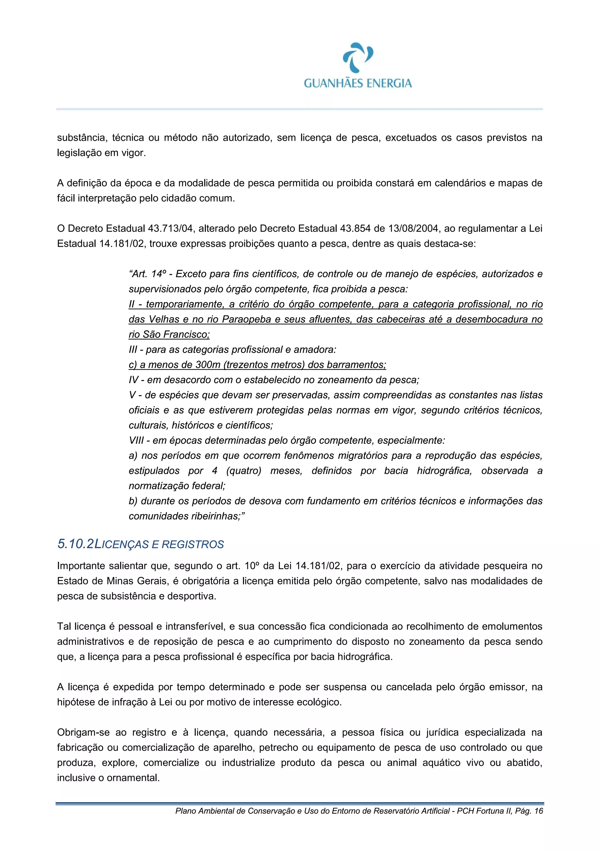 Plano Ambiental de Conservação e Uso do Entorno de Reservatório Artificial - PCH Fortuna II, Pág. 16
substância, técnica ou método não autorizado, sem licença de pesca, excetuados os casos previstos na
legislação em vigor.
A definição da época e da modalidade de pesca permitida ou proibida constará em calendários e mapas de
fácil interpretação pelo cidadão comum.
O Decreto Estadual 43.713/04, alterado pelo Decreto Estadual 43.854 de 13/08/2004, ao regulamentar a Lei
Estadual 14.181/02, trouxe expressas proibições quanto a pesca, dentre as quais destaca-se:
“Art. 14º - Exceto para fins científicos, de controle ou de manejo de espécies, autorizados e
supervisionados pelo órgão competente, fica proibida a pesca:
II - temporariamente, a critério do órgão competente, para a categoria profissional, no rio
das Velhas e no rio Paraopeba e seus afluentes, das cabeceiras até a desembocadura no
rio São Francisco;
III - para as categorias profissional e amadora:
c) a menos de 300m (trezentos metros) dos barramentos;
IV - em desacordo com o estabelecido no zoneamento da pesca;
V - de espécies que devam ser preservadas, assim compreendidas as constantes nas listas
oficiais e as que estiverem protegidas pelas normas em vigor, segundo critérios técnicos,
culturais, históricos e científicos;
VIII - em épocas determinadas pelo órgão competente, especialmente:
a) nos períodos em que ocorrem fenômenos migratórios para a reprodução das espécies,
estipulados por 4 (quatro) meses, definidos por bacia hidrográfica, observada a
normatização federal;
b) durante os períodos de desova com fundamento em critérios técnicos e informações das
comunidades ribeirinhas;”
5.10.2LICENÇAS E REGISTROS
Importante salientar que, segundo o art. 10º da Lei 14.181/02, para o exercício da atividade pesqueira no
Estado de Minas Gerais, é obrigatória a licença emitida pelo órgão competente, salvo nas modalidades de
pesca de subsistência e desportiva.
Tal licença é pessoal e intransferível, e sua concessão fica condicionada ao recolhimento de emolumentos
administrativos e de reposição de pesca e ao cumprimento do disposto no zoneamento da pesca sendo
que, a licença para a pesca profissional é específica por bacia hidrográfica.
A licença é expedida por tempo determinado e pode ser suspensa ou cancelada pelo órgão emissor, na
hipótese de infração à Lei ou por motivo de interesse ecológico.
Obrigam-se ao registro e à licença, quando necessária, a pessoa física ou jurídica especializada na
fabricação ou comercialização de aparelho, petrecho ou equipamento de pesca de uso controlado ou que
produza, explore, comercialize ou industrialize produto da pesca ou animal aquático vivo ou abatido,
inclusive o ornamental.
 