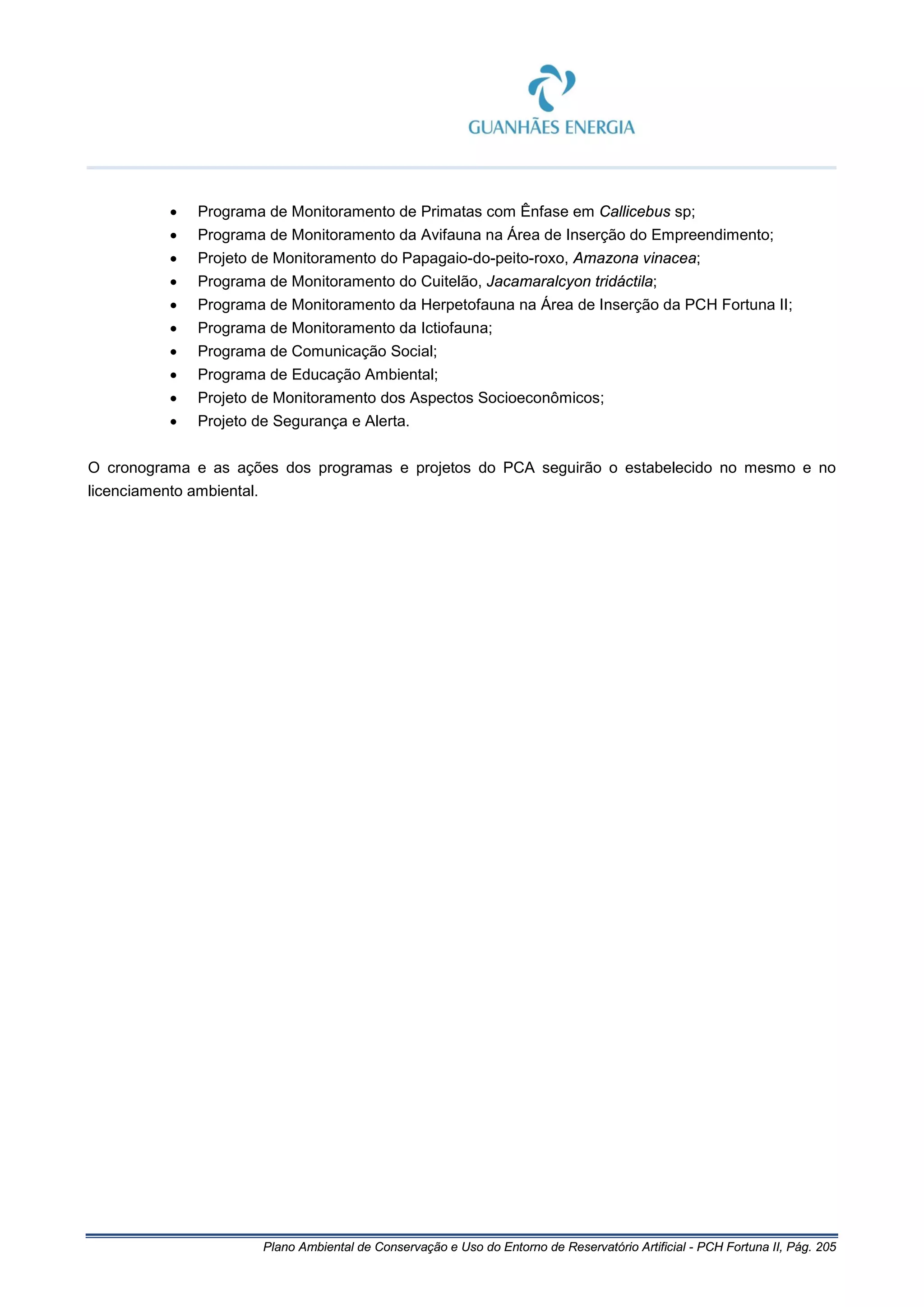 Plano Ambiental de Conservação e Uso do Entorno de Reservatório Artificial - PCH Fortuna II, Pág. 205
• Programa de Monitoramento de Primatas com Ênfase em Callicebus sp;
• Programa de Monitoramento da Avifauna na Área de Inserção do Empreendimento;
• Projeto de Monitoramento do Papagaio-do-peito-roxo, Amazona vinacea;
• Programa de Monitoramento do Cuitelão, Jacamaralcyon tridáctila;
• Programa de Monitoramento da Herpetofauna na Área de Inserção da PCH Fortuna II;
• Programa de Monitoramento da Ictiofauna;
• Programa de Comunicação Social;
• Programa de Educação Ambiental;
• Projeto de Monitoramento dos Aspectos Socioeconômicos;
• Projeto de Segurança e Alerta.
O cronograma e as ações dos programas e projetos do PCA seguirão o estabelecido no mesmo e no
licenciamento ambiental.
 