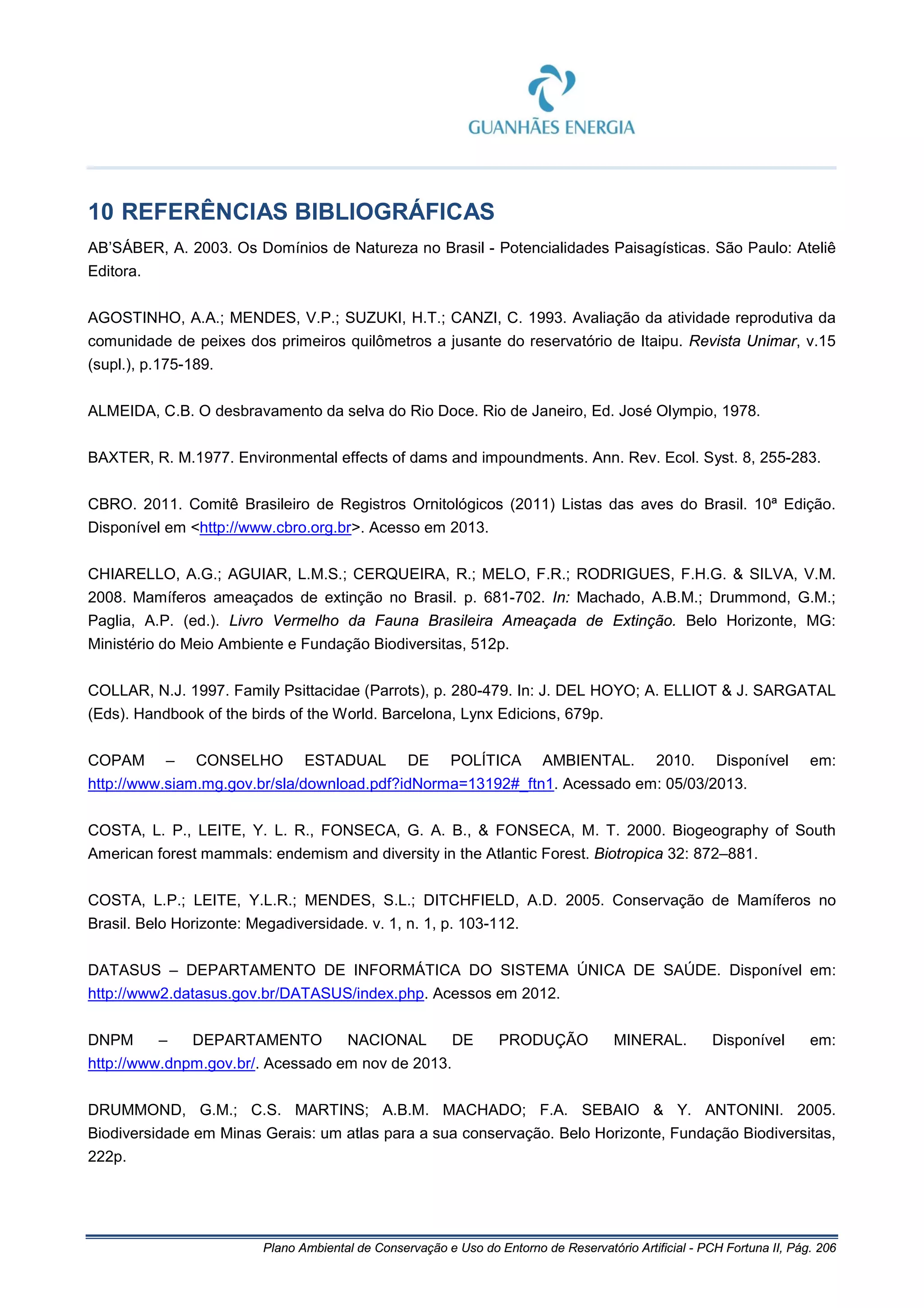 Plano Ambiental de Conservação e Uso do Entorno de Reservatório Artificial - PCH Fortuna II, Pág. 206
10 REFERÊNCIAS BIBLIOGRÁFICAS
AB’SÁBER, A. 2003. Os Domínios de Natureza no Brasil - Potencialidades Paisagísticas. São Paulo: Ateliê
Editora.
AGOSTINHO, A.A.; MENDES, V.P.; SUZUKI, H.T.; CANZI, C. 1993. Avaliação da atividade reprodutiva da
comunidade de peixes dos primeiros quilômetros a jusante do reservatório de Itaipu. Revista Unimar, v.15
(supl.), p.175-189.
ALMEIDA, C.B. O desbravamento da selva do Rio Doce. Rio de Janeiro, Ed. José Olympio, 1978.
BAXTER, R. M.1977. Environmental effects of dams and impoundments. Ann. Rev. Ecol. Syst. 8, 255-283.
CBRO. 2011. Comitê Brasileiro de Registros Ornitológicos (2011) Listas das aves do Brasil. 10ª Edição.
Disponível em <http://www.cbro.org.br>. Acesso em 2013.
CHIARELLO, A.G.; AGUIAR, L.M.S.; CERQUEIRA, R.; MELO, F.R.; RODRIGUES, F.H.G. & SILVA, V.M.
2008. Mamíferos ameaçados de extinção no Brasil. p. 681-702. In: Machado, A.B.M.; Drummond, G.M.;
Paglia, A.P. (ed.). Livro Vermelho da Fauna Brasileira Ameaçada de Extinção. Belo Horizonte, MG:
Ministério do Meio Ambiente e Fundação Biodiversitas, 512p.
COLLAR, N.J. 1997. Family Psittacidae (Parrots), p. 280-479. In: J. DEL HOYO; A. ELLIOT & J. SARGATAL
(Eds). Handbook of the birds of the World. Barcelona, Lynx Edicions, 679p.
COPAM – CONSELHO ESTADUAL DE POLÍTICA AMBIENTAL. 2010. Disponível em:
http://www.siam.mg.gov.br/sla/download.pdf?idNorma=13192#_ftn1. Acessado em: 05/03/2013.
COSTA, L. P., LEITE, Y. L. R., FONSECA, G. A. B., & FONSECA, M. T. 2000. Biogeography of South
American forest mammals: endemism and diversity in the Atlantic Forest. Biotropica 32: 872–881.
COSTA, L.P.; LEITE, Y.L.R.; MENDES, S.L.; DITCHFIELD, A.D. 2005. Conservação de Mamíferos no
Brasil. Belo Horizonte: Megadiversidade. v. 1, n. 1, p. 103-112.
DATASUS – DEPARTAMENTO DE INFORMÁTICA DO SISTEMA ÚNICA DE SAÚDE. Disponível em:
http://www2.datasus.gov.br/DATASUS/index.php. Acessos em 2012.
DNPM – DEPARTAMENTO NACIONAL DE PRODUÇÃO MINERAL. Disponível em:
http://www.dnpm.gov.br/. Acessado em nov de 2013.
DRUMMOND, G.M.; C.S. MARTINS; A.B.M. MACHADO; F.A. SEBAIO & Y. ANTONINI. 2005.
Biodiversidade em Minas Gerais: um atlas para a sua conservação. Belo Horizonte, Fundação Biodiversitas,
222p.
 