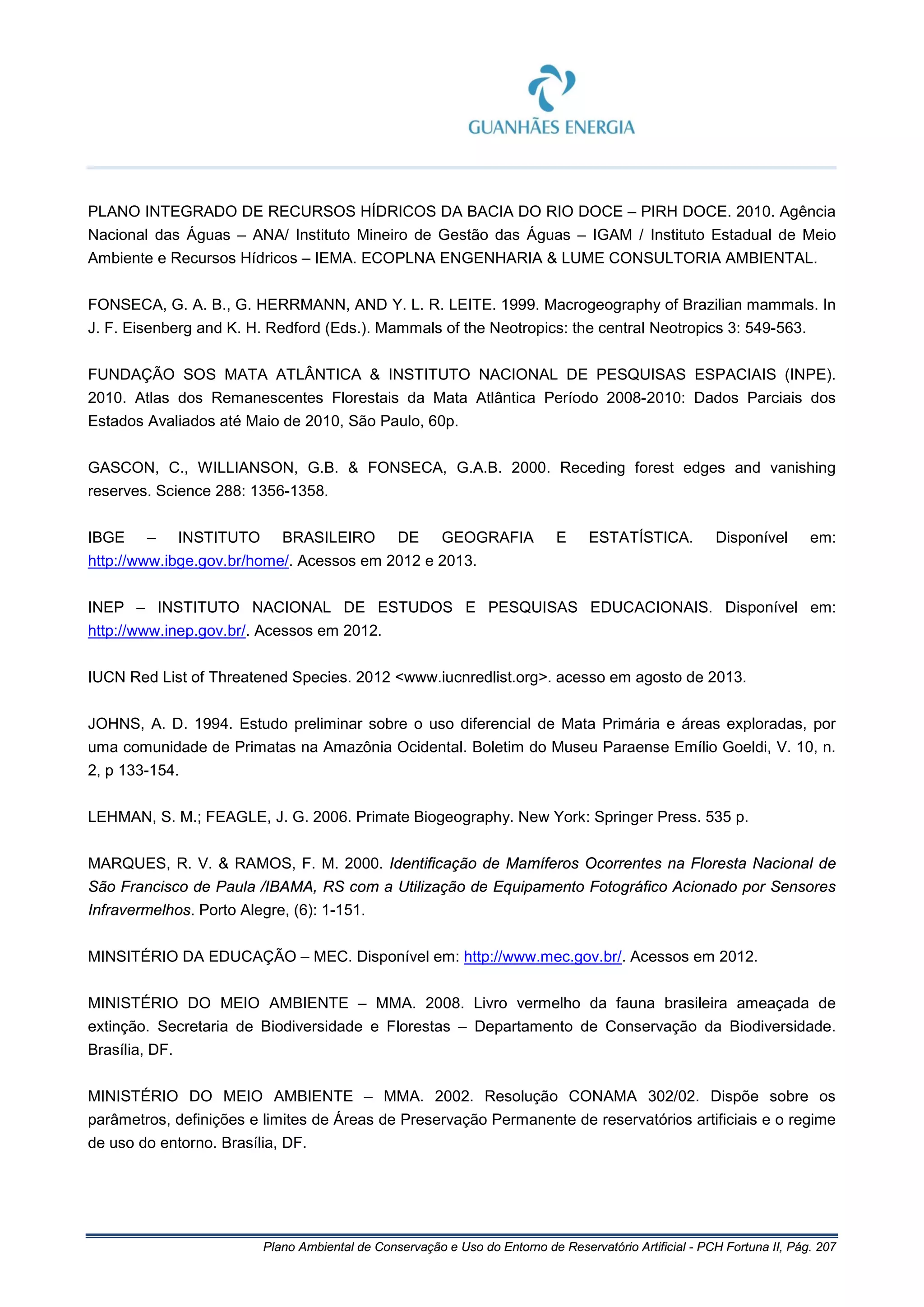 Plano Ambiental de Conservação e Uso do Entorno de Reservatório Artificial - PCH Fortuna II, Pág. 207
PLANO INTEGRADO DE RECURSOS HÍDRICOS DA BACIA DO RIO DOCE – PIRH DOCE. 2010. Agência
Nacional das Águas – ANA/ Instituto Mineiro de Gestão das Águas – IGAM / Instituto Estadual de Meio
Ambiente e Recursos Hídricos – IEMA. ECOPLNA ENGENHARIA & LUME CONSULTORIA AMBIENTAL.
FONSECA, G. A. B., G. HERRMANN, AND Y. L. R. LEITE. 1999. Macrogeography of Brazilian mammals. In
J. F. Eisenberg and K. H. Redford (Eds.). Mammals of the Neotropics: the central Neotropics 3: 549-563.
FUNDAÇÃO SOS MATA ATLÂNTICA & INSTITUTO NACIONAL DE PESQUISAS ESPACIAIS (INPE).
2010. Atlas dos Remanescentes Florestais da Mata Atlântica Período 2008-2010: Dados Parciais dos
Estados Avaliados até Maio de 2010, São Paulo, 60p.
GASCON, C., WILLIANSON, G.B. & FONSECA, G.A.B. 2000. Receding forest edges and vanishing
reserves. Science 288: 1356-1358.
IBGE – INSTITUTO BRASILEIRO DE GEOGRAFIA E ESTATÍSTICA. Disponível em:
http://www.ibge.gov.br/home/. Acessos em 2012 e 2013.
INEP – INSTITUTO NACIONAL DE ESTUDOS E PESQUISAS EDUCACIONAIS. Disponível em:
http://www.inep.gov.br/. Acessos em 2012.
IUCN Red List of Threatened Species. 2012 <www.iucnredlist.org>. acesso em agosto de 2013.
JOHNS, A. D. 1994. Estudo preliminar sobre o uso diferencial de Mata Primária e áreas exploradas, por
uma comunidade de Primatas na Amazônia Ocidental. Boletim do Museu Paraense Emílio Goeldi, V. 10, n.
2, p 133-154.
LEHMAN, S. M.; FEAGLE, J. G. 2006. Primate Biogeography. New York: Springer Press. 535 p.
MARQUES, R. V. & RAMOS, F. M. 2000. Identificação de Mamíferos Ocorrentes na Floresta Nacional de
São Francisco de Paula /IBAMA, RS com a Utilização de Equipamento Fotográfico Acionado por Sensores
Infravermelhos. Porto Alegre, (6): 1-151.
MINSITÉRIO DA EDUCAÇÃO – MEC. Disponível em: http://www.mec.gov.br/. Acessos em 2012.
MINISTÉRIO DO MEIO AMBIENTE – MMA. 2008. Livro vermelho da fauna brasileira ameaçada de
extinção. Secretaria de Biodiversidade e Florestas – Departamento de Conservação da Biodiversidade.
Brasília, DF.
MINISTÉRIO DO MEIO AMBIENTE – MMA. 2002. Resolução CONAMA 302/02. Dispõe sobre os
parâmetros, definições e limites de Áreas de Preservação Permanente de reservatórios artificiais e o regime
de uso do entorno. Brasília, DF.
 