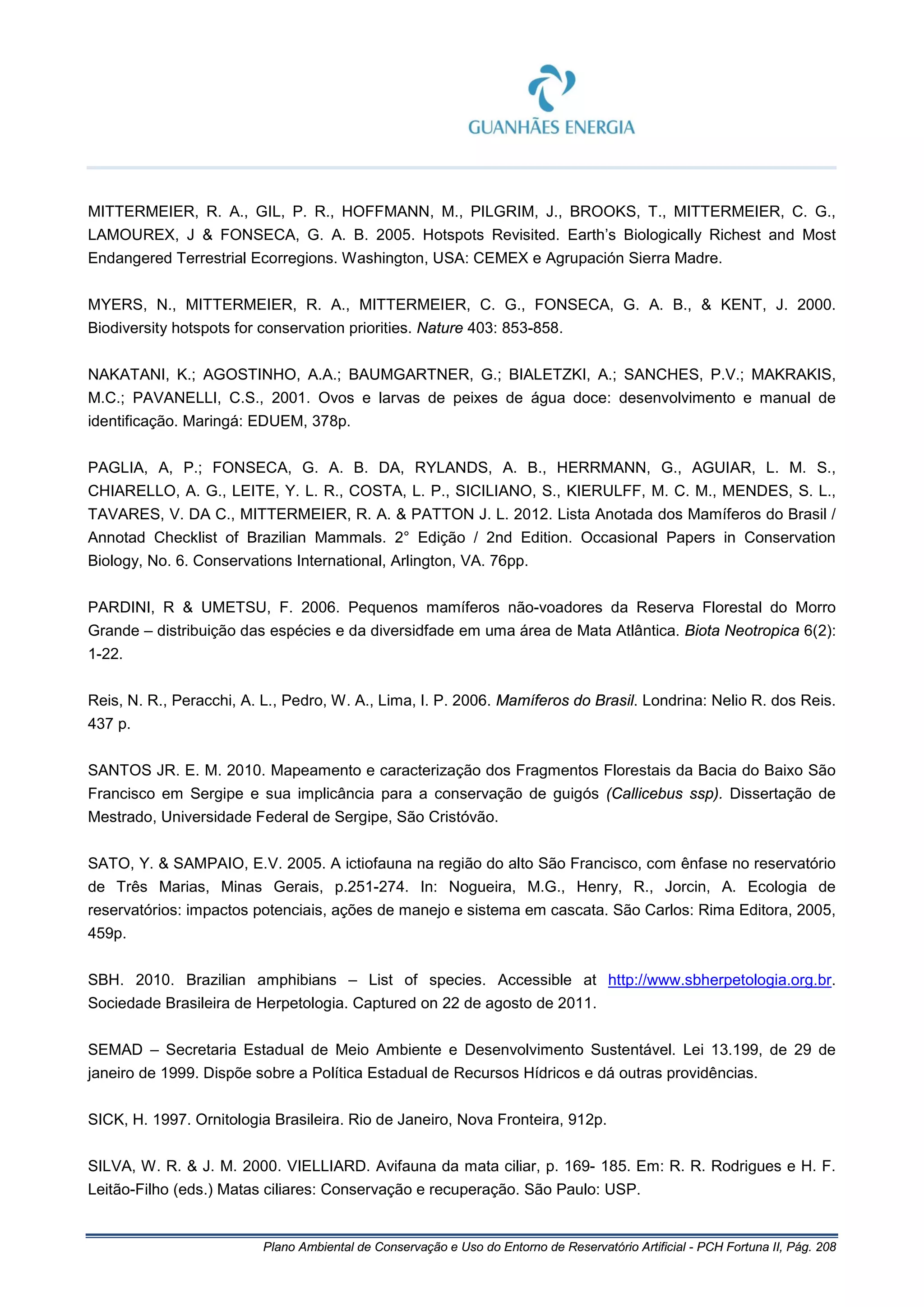 Plano Ambiental de Conservação e Uso do Entorno de Reservatório Artificial - PCH Fortuna II, Pág. 208
MITTERMEIER, R. A., GIL, P. R., HOFFMANN, M., PILGRIM, J., BROOKS, T., MITTERMEIER, C. G.,
LAMOUREX, J & FONSECA, G. A. B. 2005. Hotspots Revisited. Earth’s Biologically Richest and Most
Endangered Terrestrial Ecorregions. Washington, USA: CEMEX e Agrupación Sierra Madre.
MYERS, N., MITTERMEIER, R. A., MITTERMEIER, C. G., FONSECA, G. A. B., & KENT, J. 2000.
Biodiversity hotspots for conservation priorities. Nature 403: 853-858.
NAKATANI, K.; AGOSTINHO, A.A.; BAUMGARTNER, G.; BIALETZKI, A.; SANCHES, P.V.; MAKRAKIS,
M.C.; PAVANELLI, C.S., 2001. Ovos e larvas de peixes de água doce: desenvolvimento e manual de
identificação. Maringá: EDUEM, 378p.
PAGLIA, A, P.; FONSECA, G. A. B. DA, RYLANDS, A. B., HERRMANN, G., AGUIAR, L. M. S.,
CHIARELLO, A. G., LEITE, Y. L. R., COSTA, L. P., SICILIANO, S., KIERULFF, M. C. M., MENDES, S. L.,
TAVARES, V. DA C., MITTERMEIER, R. A. & PATTON J. L. 2012. Lista Anotada dos Mamíferos do Brasil /
Annotad Checklist of Brazilian Mammals. 2° Edição / 2nd Edition. Occasional Papers in Conservation
Biology, No. 6. Conservations International, Arlington, VA. 76pp.
PARDINI, R & UMETSU, F. 2006. Pequenos mamíferos não-voadores da Reserva Florestal do Morro
Grande – distribuição das espécies e da diversidfade em uma área de Mata Atlântica. Biota Neotropica 6(2):
1-22.
Reis, N. R., Peracchi, A. L., Pedro, W. A., Lima, I. P. 2006. Mamíferos do Brasil. Londrina: Nelio R. dos Reis.
437 p.
SANTOS JR. E. M. 2010. Mapeamento e caracterização dos Fragmentos Florestais da Bacia do Baixo São
Francisco em Sergipe e sua implicância para a conservação de guigós (Callicebus ssp). Dissertação de
Mestrado, Universidade Federal de Sergipe, São Cristóvão.
SATO, Y. & SAMPAIO, E.V. 2005. A ictiofauna na região do alto São Francisco, com ênfase no reservatório
de Três Marias, Minas Gerais, p.251-274. In: Nogueira, M.G., Henry, R., Jorcin, A. Ecologia de
reservatórios: impactos potenciais, ações de manejo e sistema em cascata. São Carlos: Rima Editora, 2005,
459p.
SBH. 2010. Brazilian amphibians – List of species. Accessible at http://www.sbherpetologia.org.br.
Sociedade Brasileira de Herpetologia. Captured on 22 de agosto de 2011.
SEMAD – Secretaria Estadual de Meio Ambiente e Desenvolvimento Sustentável. Lei 13.199, de 29 de
janeiro de 1999. Dispõe sobre a Política Estadual de Recursos Hídricos e dá outras providências.
SICK, H. 1997. Ornitologia Brasileira. Rio de Janeiro, Nova Fronteira, 912p.
SILVA, W. R. & J. M. 2000. VIELLIARD. Avifauna da mata ciliar, p. 169- 185. Em: R. R. Rodrigues e H. F.
Leitão-Filho (eds.) Matas ciliares: Conservação e recuperação. São Paulo: USP.
 