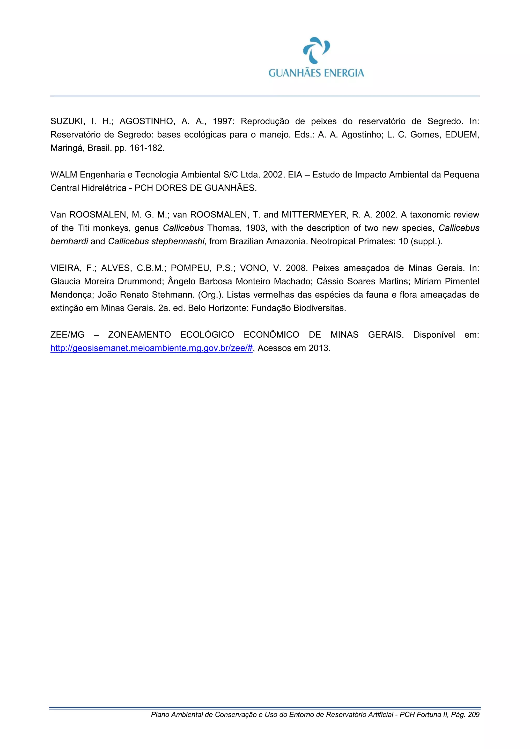 Plano Ambiental de Conservação e Uso do Entorno de Reservatório Artificial - PCH Fortuna II, Pág. 209
SUZUKI, I. H.; AGOSTINHO, A. A., 1997: Reprodução de peixes do reservatório de Segredo. In:
Reservatório de Segredo: bases ecológicas para o manejo. Eds.: A. A. Agostinho; L. C. Gomes, EDUEM,
Maringá, Brasil. pp. 161-182.
WALM Engenharia e Tecnologia Ambiental S/C Ltda. 2002. EIA – Estudo de Impacto Ambiental da Pequena
Central Hidrelétrica - PCH DORES DE GUANHÃES.
Van ROOSMALEN, M. G. M.; van ROOSMALEN, T. and MITTERMEYER, R. A. 2002. A taxonomic review
of the Titi monkeys, genus Callicebus Thomas, 1903, with the description of two new species, Callicebus
bernhardi and Callicebus stephennashi, from Brazilian Amazonia. Neotropical Primates: 10 (suppl.).
VIEIRA, F.; ALVES, C.B.M.; POMPEU, P.S.; VONO, V. 2008. Peixes ameaçados de Minas Gerais. In:
Glaucia Moreira Drummond; Ângelo Barbosa Monteiro Machado; Cássio Soares Martins; Míriam Pimentel
Mendonça; João Renato Stehmann. (Org.). Listas vermelhas das espécies da fauna e flora ameaçadas de
extinção em Minas Gerais. 2a. ed. Belo Horizonte: Fundação Biodiversitas.
ZEE/MG – ZONEAMENTO ECOLÓGICO ECONÔMICO DE MINAS GERAIS. Disponível em:
http://geosisemanet.meioambiente.mg.gov.br/zee/#. Acessos em 2013.
 