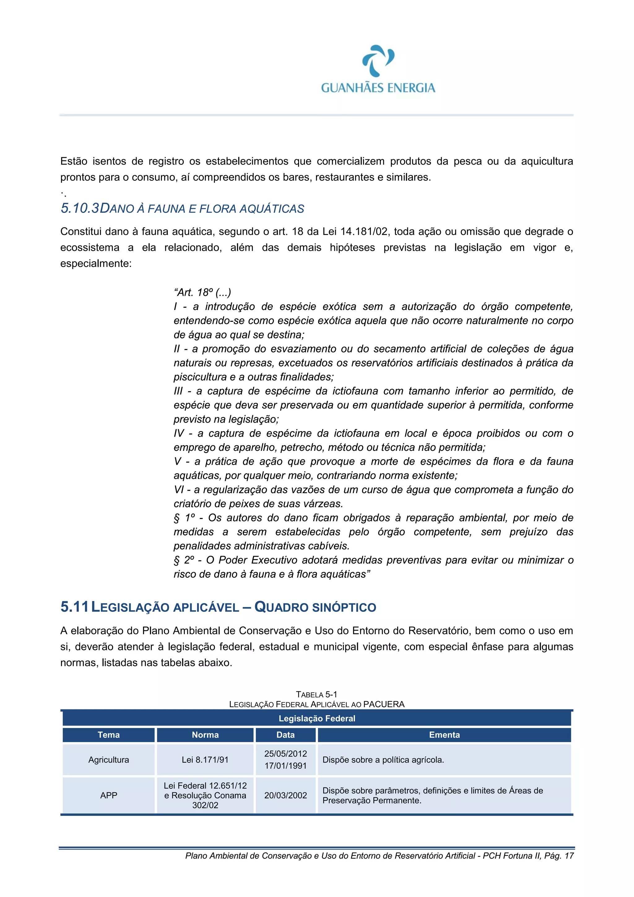 Plano Ambiental de Conservação e Uso do Entorno de Reservatório Artificial - PCH Fortuna II, Pág. 17
Estão isentos de registro os estabelecimentos que comercializem produtos da pesca ou da aquicultura
prontos para o consumo, aí compreendidos os bares, restaurantes e similares.
·.
5.10.3DANO À FAUNA E FLORA AQUÁTICAS
Constitui dano à fauna aquática, segundo o art. 18 da Lei 14.181/02, toda ação ou omissão que degrade o
ecossistema a ela relacionado, além das demais hipóteses previstas na legislação em vigor e,
especialmente:
“Art. 18º (...)
I - a introdução de espécie exótica sem a autorização do órgão competente,
entendendo-se como espécie exótica aquela que não ocorre naturalmente no corpo
de água ao qual se destina;
II - a promoção do esvaziamento ou do secamento artificial de coleções de água
naturais ou represas, excetuados os reservatórios artificiais destinados à prática da
piscicultura e a outras finalidades;
III - a captura de espécime da ictiofauna com tamanho inferior ao permitido, de
espécie que deva ser preservada ou em quantidade superior à permitida, conforme
previsto na legislação;
IV - a captura de espécime da ictiofauna em local e época proibidos ou com o
emprego de aparelho, petrecho, método ou técnica não permitida;
V - a prática de ação que provoque a morte de espécimes da flora e da fauna
aquáticas, por qualquer meio, contrariando norma existente;
VI - a regularização das vazões de um curso de água que comprometa a função do
criatório de peixes de suas várzeas.
§ 1º - Os autores do dano ficam obrigados à reparação ambiental, por meio de
medidas a serem estabelecidas pelo órgão competente, sem prejuízo das
penalidades administrativas cabíveis.
§ 2º - O Poder Executivo adotará medidas preventivas para evitar ou minimizar o
risco de dano à fauna e à flora aquáticas”
5.11LEGISLAÇÃO APLICÁVEL – QUADRO SINÓPTICO
A elaboração do Plano Ambiental de Conservação e Uso do Entorno do Reservatório, bem como o uso em
si, deverão atender à legislação federal, estadual e municipal vigente, com especial ênfase para algumas
normas, listadas nas tabelas abaixo.
TABELA 5-1
LEGISLAÇÃO FEDERAL APLICÁVEL AO PACUERA
Legislação Federal
Tema Norma Data Ementa
Agricultura Lei 8.171/91
25/05/2012
17/01/1991
Dispõe sobre a política agrícola.
APP
Lei Federal 12.651/12
e Resolução Conama
302/02
20/03/2002
Dispõe sobre parâmetros, definições e limites de Áreas de
Preservação Permanente.
 