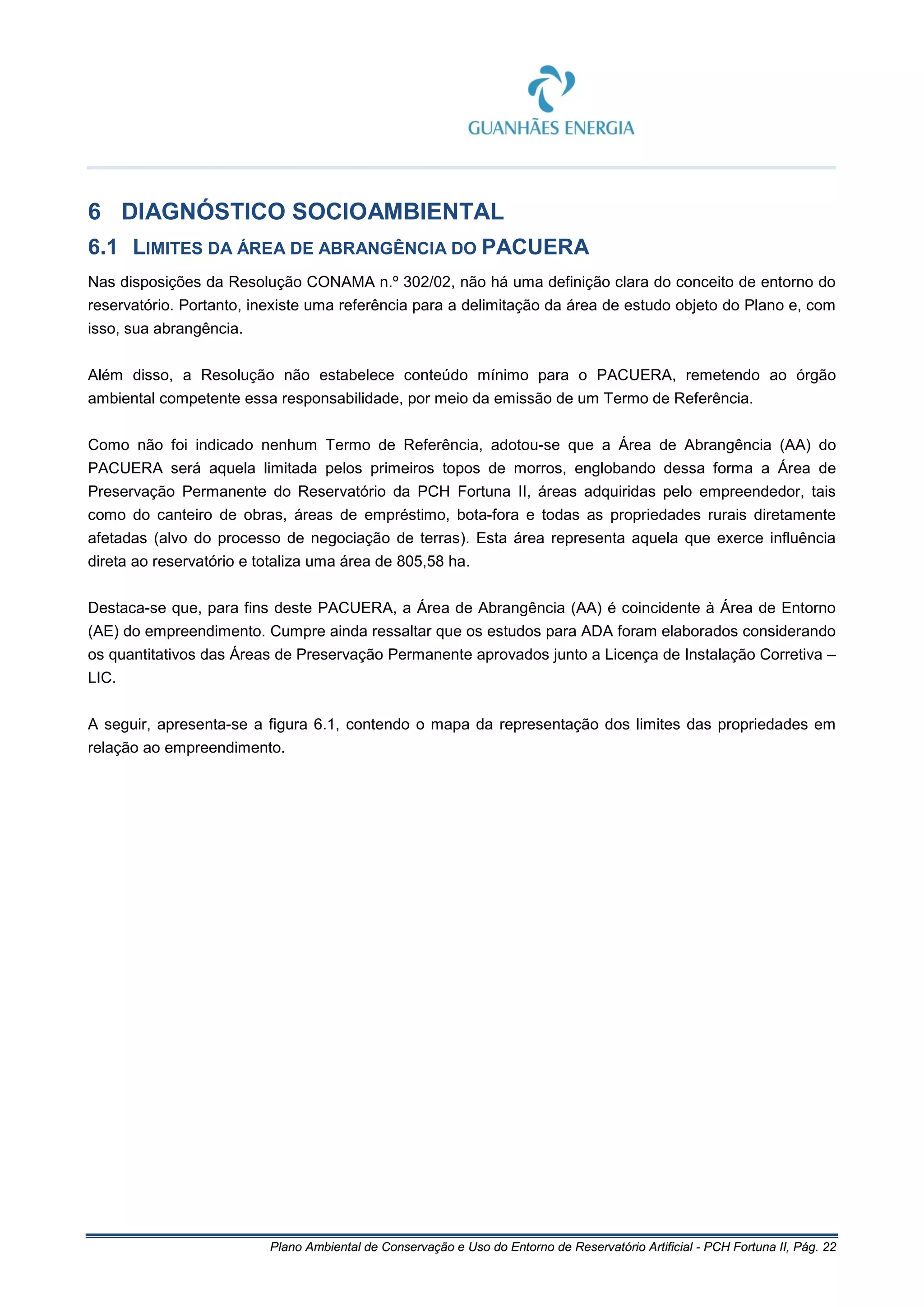 Plano Ambiental de Conservação e Uso do Entorno de Reservatório Artificial - PCH Fortuna II, Pág. 22
6 DIAGNÓSTICO SOCIOAMBIENTAL
6.1 LIMITES DA ÁREA DE ABRANGÊNCIA DO PACUERA
Nas disposições da Resolução CONAMA n.º 302/02, não há uma definição clara do conceito de entorno do
reservatório. Portanto, inexiste uma referência para a delimitação da área de estudo objeto do Plano e, com
isso, sua abrangência.
Além disso, a Resolução não estabelece conteúdo mínimo para o PACUERA, remetendo ao órgão
ambiental competente essa responsabilidade, por meio da emissão de um Termo de Referência.
Como não foi indicado nenhum Termo de Referência, adotou-se que a Área de Abrangência (AA) do
PACUERA será aquela limitada pelos primeiros topos de morros, englobando dessa forma a Área de
Preservação Permanente do Reservatório da PCH Fortuna II, áreas adquiridas pelo empreendedor, tais
como do canteiro de obras, áreas de empréstimo, bota-fora e todas as propriedades rurais diretamente
afetadas (alvo do processo de negociação de terras). Esta área representa aquela que exerce influência
direta ao reservatório e totaliza uma área de 805,58 ha.
Destaca-se que, para fins deste PACUERA, a Área de Abrangência (AA) é coincidente à Área de Entorno
(AE) do empreendimento. Cumpre ainda ressaltar que os estudos para ADA foram elaborados considerando
os quantitativos das Áreas de Preservação Permanente aprovados junto a Licença de Instalação Corretiva –
LIC.
A seguir, apresenta-se a figura 6.1, contendo o mapa da representação dos limites das propriedades em
relação ao empreendimento.
 