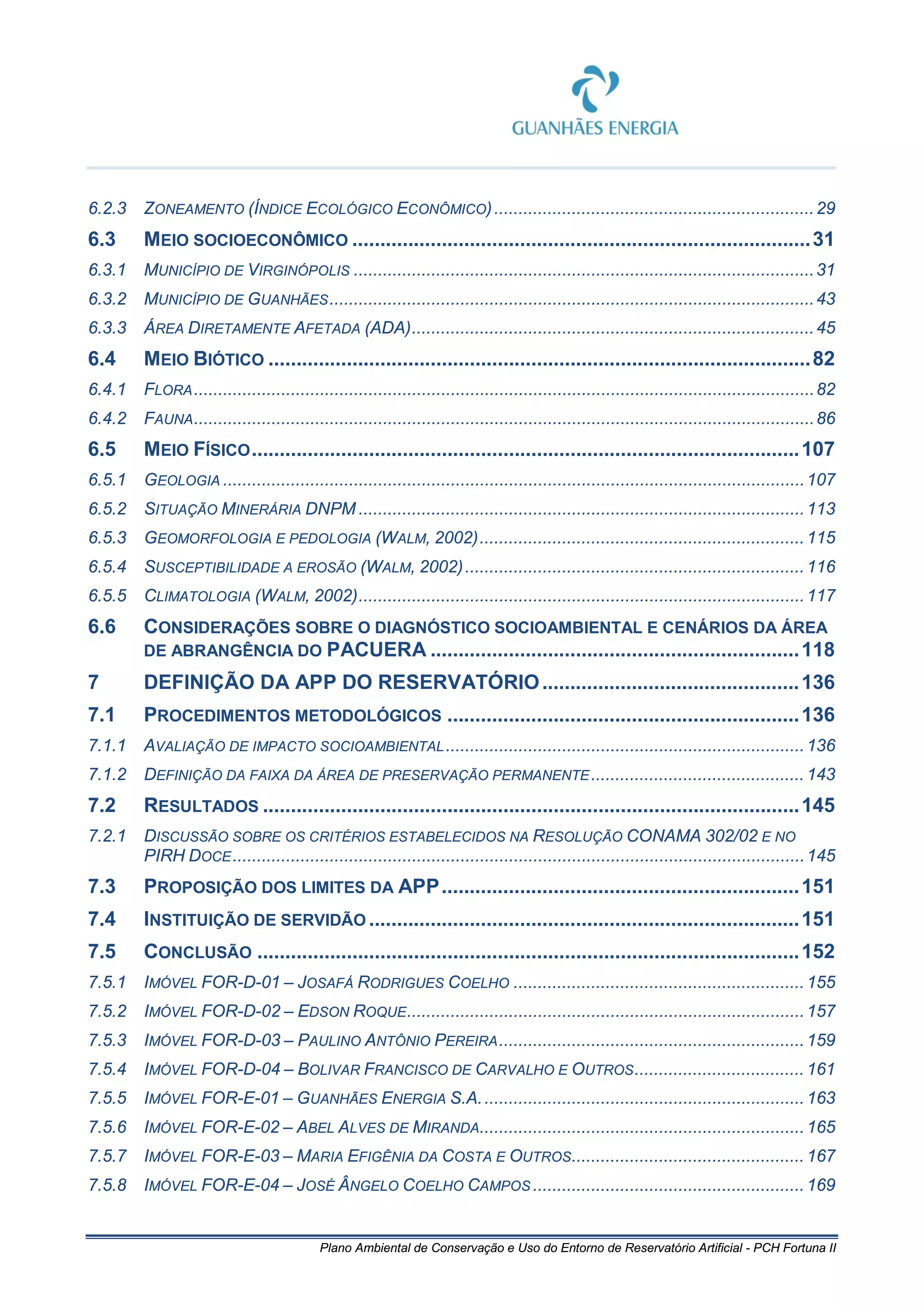 Plano Ambiental de Conservação e Uso do Entorno de Reservatório Artificial - PCH Fortuna II
6.2.3 ZONEAMENTO (ÍNDICE ECOLÓGICO ECONÔMICO)..................................................................29
6.3 MEIO SOCIOECONÔMICO ..................................................................................31
6.3.1 MUNICÍPIO DE VIRGINÓPOLIS ...............................................................................................31
6.3.2 MUNICÍPIO DE GUANHÃES....................................................................................................43
6.3.3 ÁREA DIRETAMENTE AFETADA (ADA)...................................................................................45
6.4 MEIO BIÓTICO .................................................................................................82
6.4.1 FLORA................................................................................................................................82
6.4.2 FAUNA................................................................................................................................86
6.5 MEIO FÍSICO..................................................................................................107
6.5.1 GEOLOGIA ........................................................................................................................107
6.5.2 SITUAÇÃO MINERÁRIA DNPM ............................................................................................113
6.5.3 GEOMORFOLOGIA E PEDOLOGIA (WALM, 2002)...................................................................115
6.5.4 SUSCEPTIBILIDADE A EROSÃO (WALM, 2002)......................................................................116
6.5.5 CLIMATOLOGIA (WALM, 2002)............................................................................................117
6.6 CONSIDERAÇÕES SOBRE O DIAGNÓSTICO SOCIOAMBIENTAL E CENÁRIOS DA ÁREA
DE ABRANGÊNCIA DO PACUERA ..................................................................118
7 DEFINIÇÃO DA APP DO RESERVATÓRIO..............................................136
7.1 PROCEDIMENTOS METODOLÓGICOS ...............................................................136
7.1.1 AVALIAÇÃO DE IMPACTO SOCIOAMBIENTAL..........................................................................136
7.1.2 DEFINIÇÃO DA FAIXA DA ÁREA DE PRESERVAÇÃO PERMANENTE............................................ 143
7.2 RESULTADOS ................................................................................................145
7.2.1 DISCUSSÃO SOBRE OS CRITÉRIOS ESTABELECIDOS NA RESOLUÇÃO CONAMA 302/02 E NO
PIRH DOCE......................................................................................................................145
7.3 PROPOSIÇÃO DOS LIMITES DA APP................................................................151
7.4 INSTITUIÇÃO DE SERVIDÃO .............................................................................151
7.5 CONCLUSÃO .................................................................................................152
7.5.1 IMÓVEL FOR-D-01 – JOSAFÁ RODRIGUES COELHO ............................................................155
7.5.2 IMÓVEL FOR-D-02 – EDSON ROQUE..................................................................................157
7.5.3 IMÓVEL FOR-D-03 – PAULINO ANTÔNIO PEREIRA...............................................................159
7.5.4 IMÓVEL FOR-D-04 – BOLIVAR FRANCISCO DE CARVALHO E OUTROS................................... 161
7.5.5 IMÓVEL FOR-E-01 – GUANHÃES ENERGIA S.A...................................................................163
7.5.6 IMÓVEL FOR-E-02 – ABEL ALVES DE MIRANDA...................................................................165
7.5.7 IMÓVEL FOR-E-03 – MARIA EFIGÊNIA DA COSTA E OUTROS................................................167
7.5.8 IMÓVEL FOR-E-04 – JOSÉ ÂNGELO COELHO CAMPOS ........................................................169
 