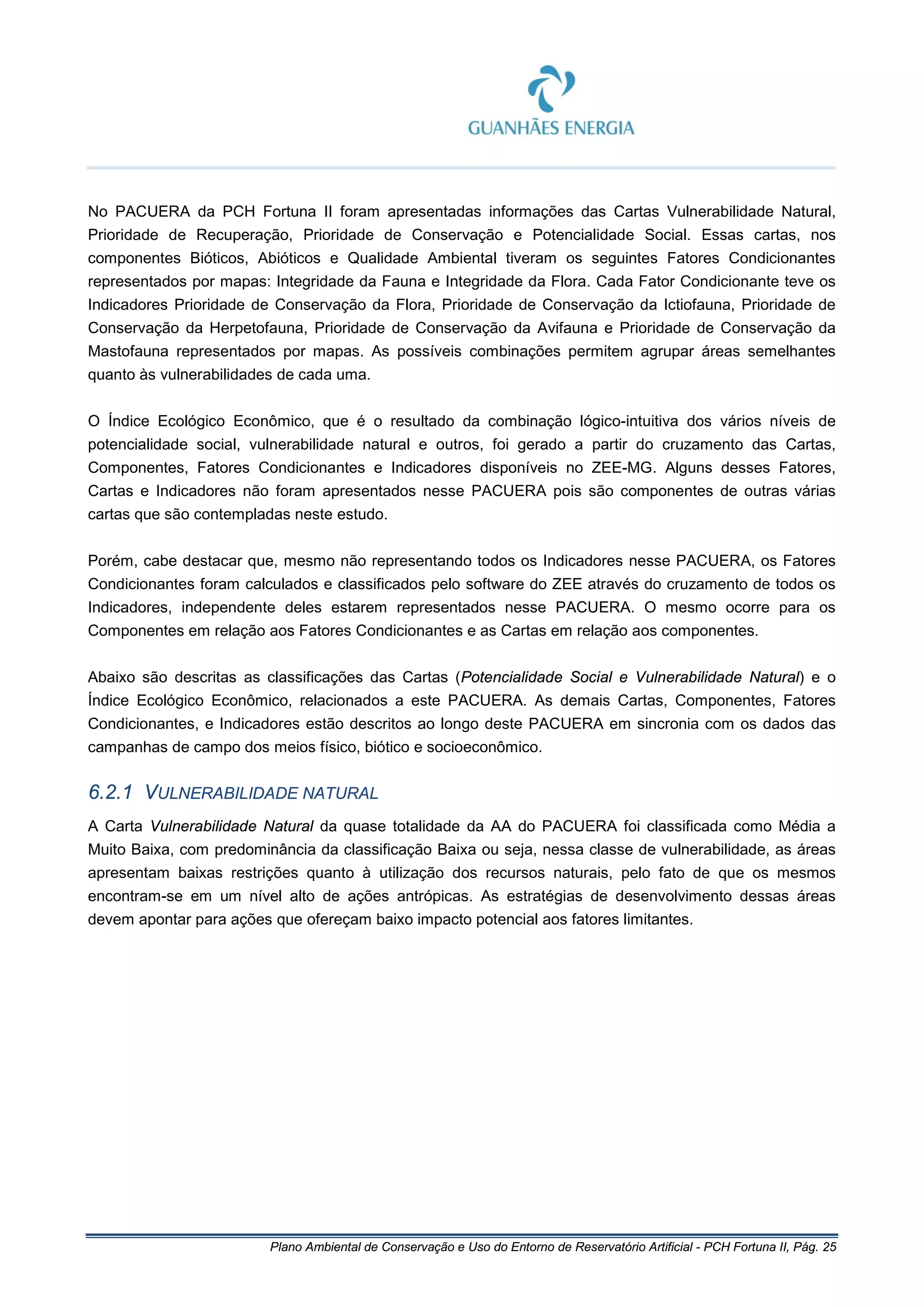 Plano Ambiental de Conservação e Uso do Entorno de Reservatório Artificial - PCH Fortuna II, Pág. 25
No PACUERA da PCH Fortuna II foram apresentadas informações das Cartas Vulnerabilidade Natural,
Prioridade de Recuperação, Prioridade de Conservação e Potencialidade Social. Essas cartas, nos
componentes Bióticos, Abióticos e Qualidade Ambiental tiveram os seguintes Fatores Condicionantes
representados por mapas: Integridade da Fauna e Integridade da Flora. Cada Fator Condicionante teve os
Indicadores Prioridade de Conservação da Flora, Prioridade de Conservação da Ictiofauna, Prioridade de
Conservação da Herpetofauna, Prioridade de Conservação da Avifauna e Prioridade de Conservação da
Mastofauna representados por mapas. As possíveis combinações permitem agrupar áreas semelhantes
quanto às vulnerabilidades de cada uma.
O Índice Ecológico Econômico, que é o resultado da combinação lógico-intuitiva dos vários níveis de
potencialidade social, vulnerabilidade natural e outros, foi gerado a partir do cruzamento das Cartas,
Componentes, Fatores Condicionantes e Indicadores disponíveis no ZEE-MG. Alguns desses Fatores,
Cartas e Indicadores não foram apresentados nesse PACUERA pois são componentes de outras várias
cartas que são contempladas neste estudo.
Porém, cabe destacar que, mesmo não representando todos os Indicadores nesse PACUERA, os Fatores
Condicionantes foram calculados e classificados pelo software do ZEE através do cruzamento de todos os
Indicadores, independente deles estarem representados nesse PACUERA. O mesmo ocorre para os
Componentes em relação aos Fatores Condicionantes e as Cartas em relação aos componentes.
Abaixo são descritas as classificações das Cartas (Potencialidade Social e Vulnerabilidade Natural) e o
Índice Ecológico Econômico, relacionados a este PACUERA. As demais Cartas, Componentes, Fatores
Condicionantes, e Indicadores estão descritos ao longo deste PACUERA em sincronia com os dados das
campanhas de campo dos meios físico, biótico e socioeconômico.
6.2.1 VULNERABILIDADE NATURAL
A Carta Vulnerabilidade Natural da quase totalidade da AA do PACUERA foi classificada como Média a
Muito Baixa, com predominância da classificação Baixa ou seja, nessa classe de vulnerabilidade, as áreas
apresentam baixas restrições quanto à utilização dos recursos naturais, pelo fato de que os mesmos
encontram-se em um nível alto de ações antrópicas. As estratégias de desenvolvimento dessas áreas
devem apontar para ações que ofereçam baixo impacto potencial aos fatores limitantes.
 