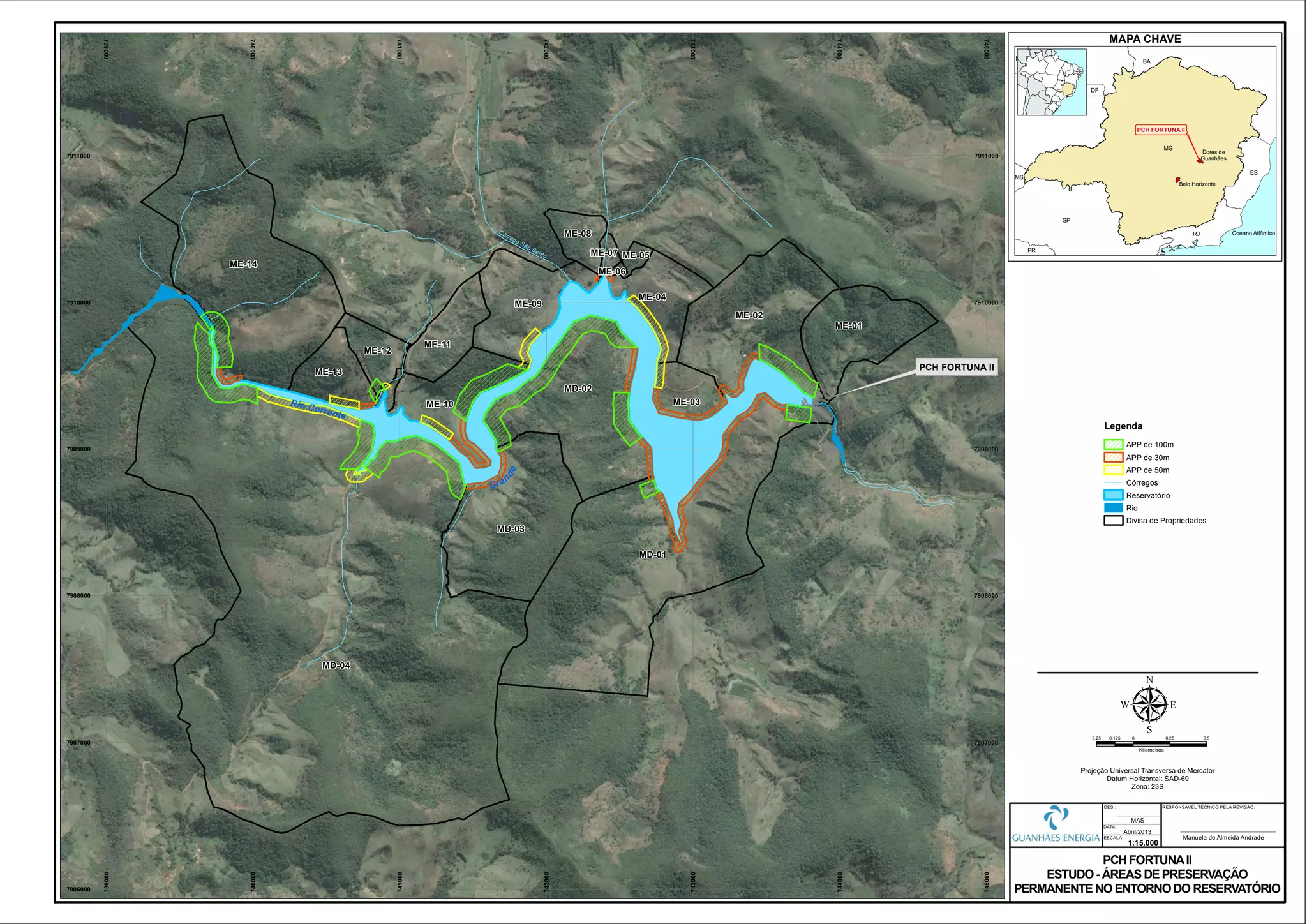 Rio Corrente
Gran
de
MD-01
MD-02
MD-03
ME-01
ME-02
ME-03
ME-04
ME-05
ME-06
ME-07
ME-08
ME-09
ME-10
ME-11
ME-12
ME-13
ME-14
MD-04
Córrego São Bento
739000
739000
740000
740000
741000
741000
742000
742000
743000
743000
744000
744000
745000
745000
7906000
7907000 7907000
7908000 7908000
7909000 7909000
7910000 7910000
7911000 7911000
0,25 0 0,25 0,50,125
Kilometros
µProjeção Universal Transversa de Mercator
Datum Horizontal: SAD-69
Zona: 23S
PCH FORTUNAII
ESTUDO- ÁREAS DE PRESERVAÇÃO
PERMANENTE NOENTORNODO RESERVATÓRIO
1:15.000
Abril/2013
DATA:
DES.:
ESCALA:
MAS
PCH FORTUNA II
RESPONSÁVEL TÉCNICO PELA REVISÃO:
Manuela de Almeida Andrade
MAPA CHAVE
PCH FORTUNA II
Legenda
APP de 100m
APP de 30m
APP de 50m
Córregos
Reservatório
Rio
Divisa de Propriedades
 