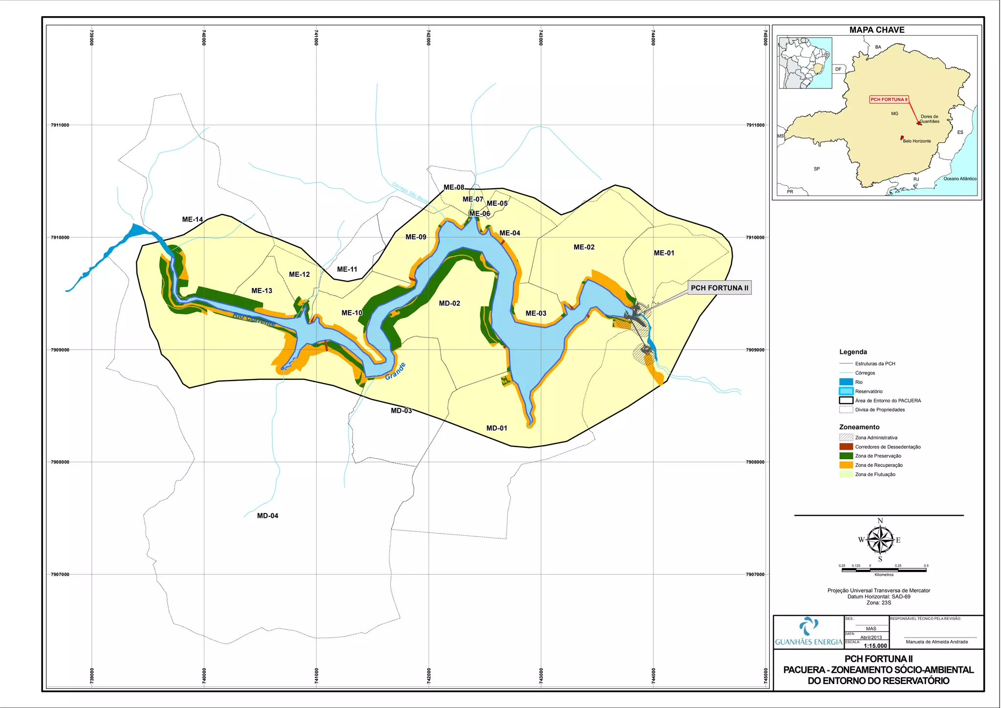 Rio Corrente
Gran
de
MD-01
MD-02
MD-03
ME-01
ME-02
ME-03
ME-04
ME-05
ME-06
ME-07
ME-08
ME-09
ME-10
ME-11
ME-12
ME-13
ME-14
MD-04
Córrego São Bento
739000
739000
740000
740000
741000
741000
742000
742000
743000
743000
744000
744000
745000
745000
7907000 7907000
7908000 7908000
7909000 7909000
7910000 7910000
7911000 7911000
0,25 0 0,25 0,50,125
Kilometros
µProjeção Universal Transversa de Mercator
Datum Horizontal: SAD-69
Zona: 23S
PCH FORTUNAII
PACUERA- ZONEAMENTOSÓCIO-AMBIENTAL
DOENTORNODO RESERVATÓRIO
1:15.000
Abril/2013
DATA:
DES.:
ESCALA:
MAS
PCH FORTUNA II
RESPONSÁVEL TÉCNICO PELA REVISÃO:
Manuela de Almeida Andrade
MAPA CHAVE
PCH FORTUNA II
Zoneamento
Legenda
Estruturas da PCH
Córregos
Rio
Reservatório
Área de Entorno do PACUERA
Divisa de Propriedades
Zona Administrativa
Corredores de Dessedentação
Zona de Preservação
Zona de Recuperação
Zona de Flutuação
 