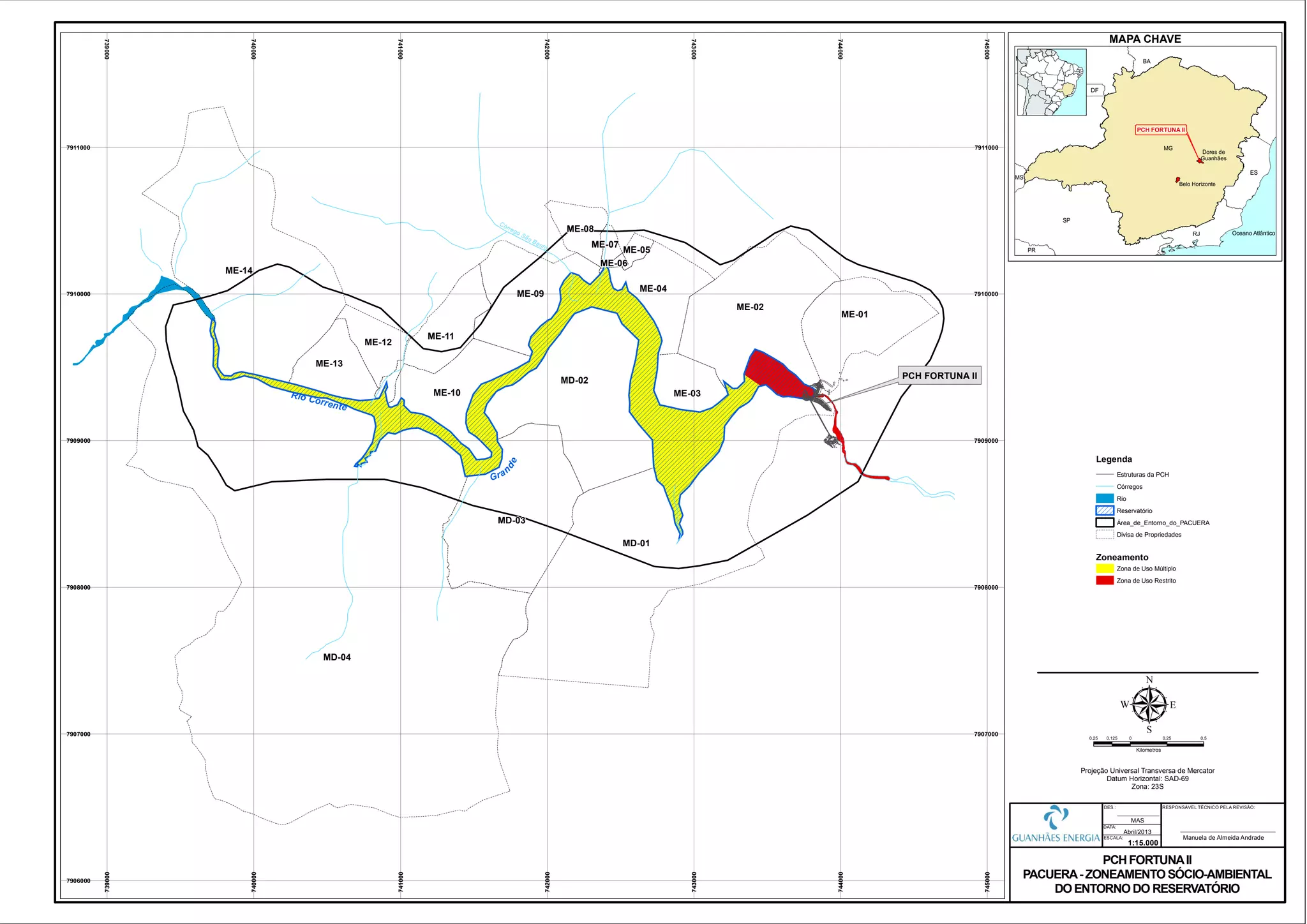 Rio Corrente
Gran
de
MD-01
MD-02
MD-03
ME-01
ME-02
ME-03
ME-04
ME-05
ME-06
ME-07
ME-08
ME-09
ME-10
ME-11
ME-12
ME-13
ME-14
MD-04
Córrego São Bento
739000
739000
740000
740000
741000
741000
742000
742000
743000
743000
744000
744000
745000
745000
7906000
7907000 7907000
7908000 7908000
7909000 7909000
7910000 7910000
7911000 7911000
0,25 0 0,25 0,50,125
Kilometros
µProjeção Universal Transversa de Mercator
Datum Horizontal: SAD-69
Zona: 23S
PCH FORTUNAII
PACUERA- ZONEAMENTOSÓCIO-AMBIENTAL
DOENTORNODO RESERVATÓRIO
1:15.000
Abril/2013
DATA:
DES.:
ESCALA:
MAS
PCH FORTUNA II
RESPONSÁVEL TÉCNICO PELA REVISÃO:
Manuela de Almeida Andrade
MAPA CHAVE
PCH FORTUNA II
Zoneamento
Estruturas da PCH
Córregos
Rio
Área_de_Entorno_do_PACUERA
Divisa de Propriedades
Legenda
Zona de Uso Múltiplo
Zona de Uso Restrito
Reservatório
 