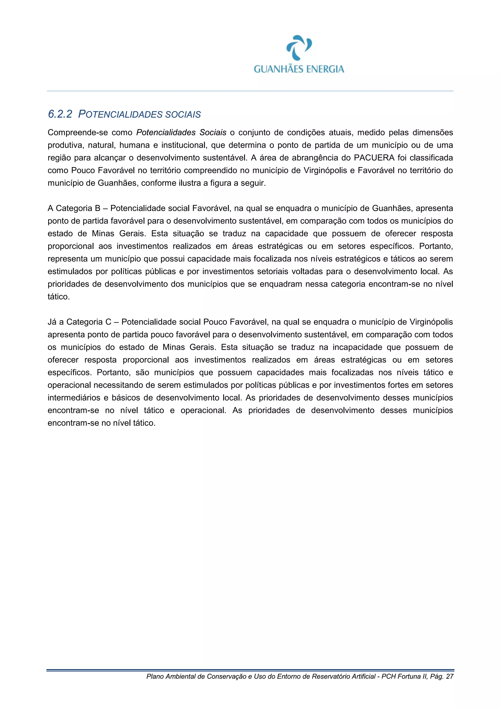 Plano Ambiental de Conservação e Uso do Entorno de Reservatório Artificial - PCH Fortuna II, Pág. 27
6.2.2 POTENCIALIDADES SOCIAIS
Compreende-se como Potencialidades Sociais o conjunto de condições atuais, medido pelas dimensões
produtiva, natural, humana e institucional, que determina o ponto de partida de um município ou de uma
região para alcançar o desenvolvimento sustentável. A área de abrangência do PACUERA foi classificada
como Pouco Favorável no território compreendido no município de Virginópolis e Favorável no território do
município de Guanhães, conforme ilustra a figura a seguir.
A Categoria B – Potencialidade social Favorável, na qual se enquadra o município de Guanhães, apresenta
ponto de partida favorável para o desenvolvimento sustentável, em comparação com todos os municípios do
estado de Minas Gerais. Esta situação se traduz na capacidade que possuem de oferecer resposta
proporcional aos investimentos realizados em áreas estratégicas ou em setores específicos. Portanto,
representa um município que possui capacidade mais focalizada nos níveis estratégicos e táticos ao serem
estimulados por políticas públicas e por investimentos setoriais voltadas para o desenvolvimento local. As
prioridades de desenvolvimento dos municípios que se enquadram nessa categoria encontram-se no nível
tático.
Já a Categoria C – Potencialidade social Pouco Favorável, na qual se enquadra o município de Virginópolis
apresenta ponto de partida pouco favorável para o desenvolvimento sustentável, em comparação com todos
os municípios do estado de Minas Gerais. Esta situação se traduz na incapacidade que possuem de
oferecer resposta proporcional aos investimentos realizados em áreas estratégicas ou em setores
específicos. Portanto, são municípios que possuem capacidades mais focalizadas nos níveis tático e
operacional necessitando de serem estimulados por políticas públicas e por investimentos fortes em setores
intermediários e básicos de desenvolvimento local. As prioridades de desenvolvimento desses municípios
encontram-se no nível tático e operacional. As prioridades de desenvolvimento desses municípios
encontram-se no nível tático.
 