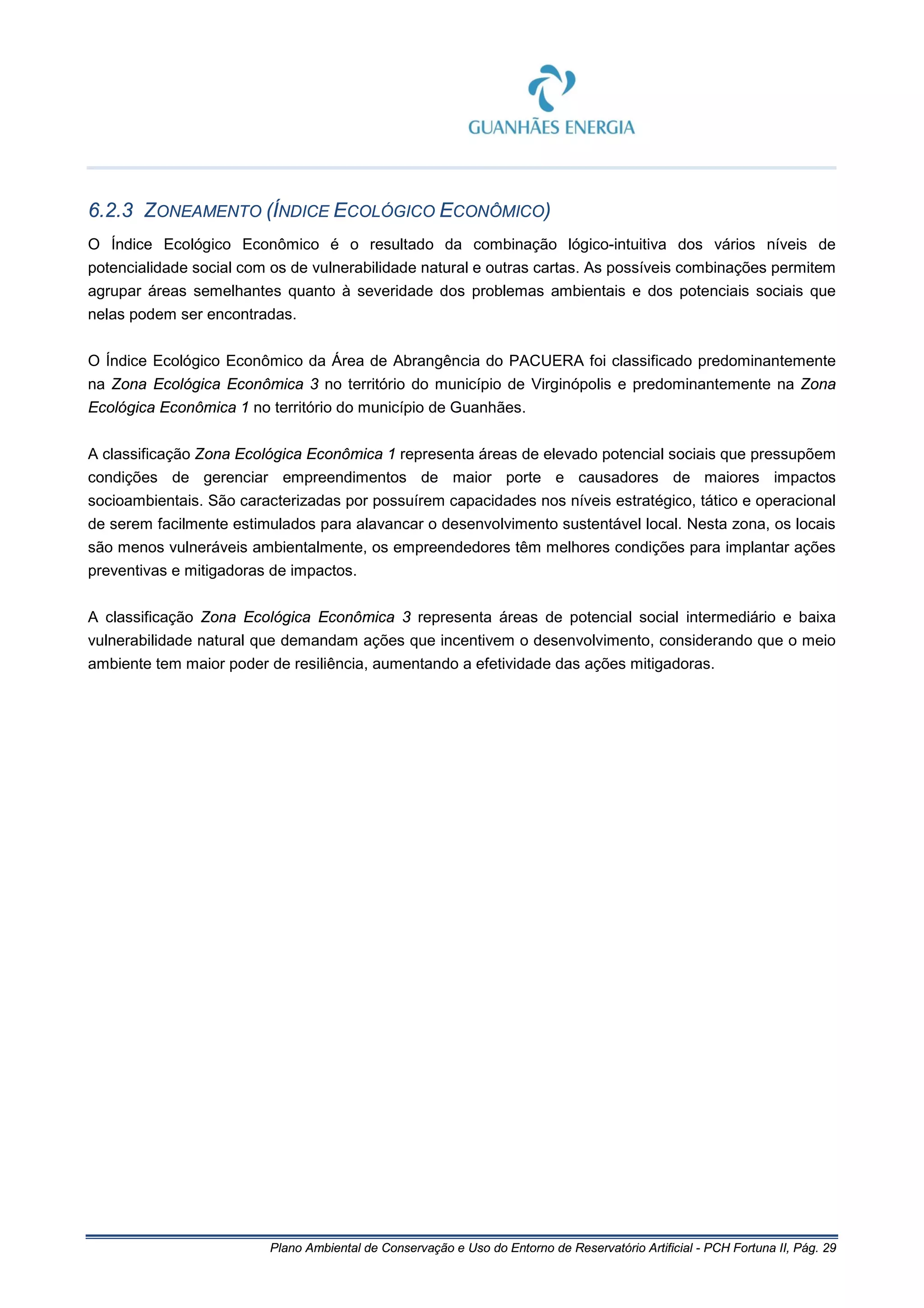 Plano Ambiental de Conservação e Uso do Entorno de Reservatório Artificial - PCH Fortuna II, Pág. 29
6.2.3 ZONEAMENTO (ÍNDICE ECOLÓGICO ECONÔMICO)
O Índice Ecológico Econômico é o resultado da combinação lógico-intuitiva dos vários níveis de
potencialidade social com os de vulnerabilidade natural e outras cartas. As possíveis combinações permitem
agrupar áreas semelhantes quanto à severidade dos problemas ambientais e dos potenciais sociais que
nelas podem ser encontradas.
O Índice Ecológico Econômico da Área de Abrangência do PACUERA foi classificado predominantemente
na Zona Ecológica Econômica 3 no território do município de Virginópolis e predominantemente na Zona
Ecológica Econômica 1 no território do município de Guanhães.
A classificação Zona Ecológica Econômica 1 representa áreas de elevado potencial sociais que pressupõem
condições de gerenciar empreendimentos de maior porte e causadores de maiores impactos
socioambientais. São caracterizadas por possuírem capacidades nos níveis estratégico, tático e operacional
de serem facilmente estimulados para alavancar o desenvolvimento sustentável local. Nesta zona, os locais
são menos vulneráveis ambientalmente, os empreendedores têm melhores condições para implantar ações
preventivas e mitigadoras de impactos.
A classificação Zona Ecológica Econômica 3 representa áreas de potencial social intermediário e baixa
vulnerabilidade natural que demandam ações que incentivem o desenvolvimento, considerando que o meio
ambiente tem maior poder de resiliência, aumentando a efetividade das ações mitigadoras.
 