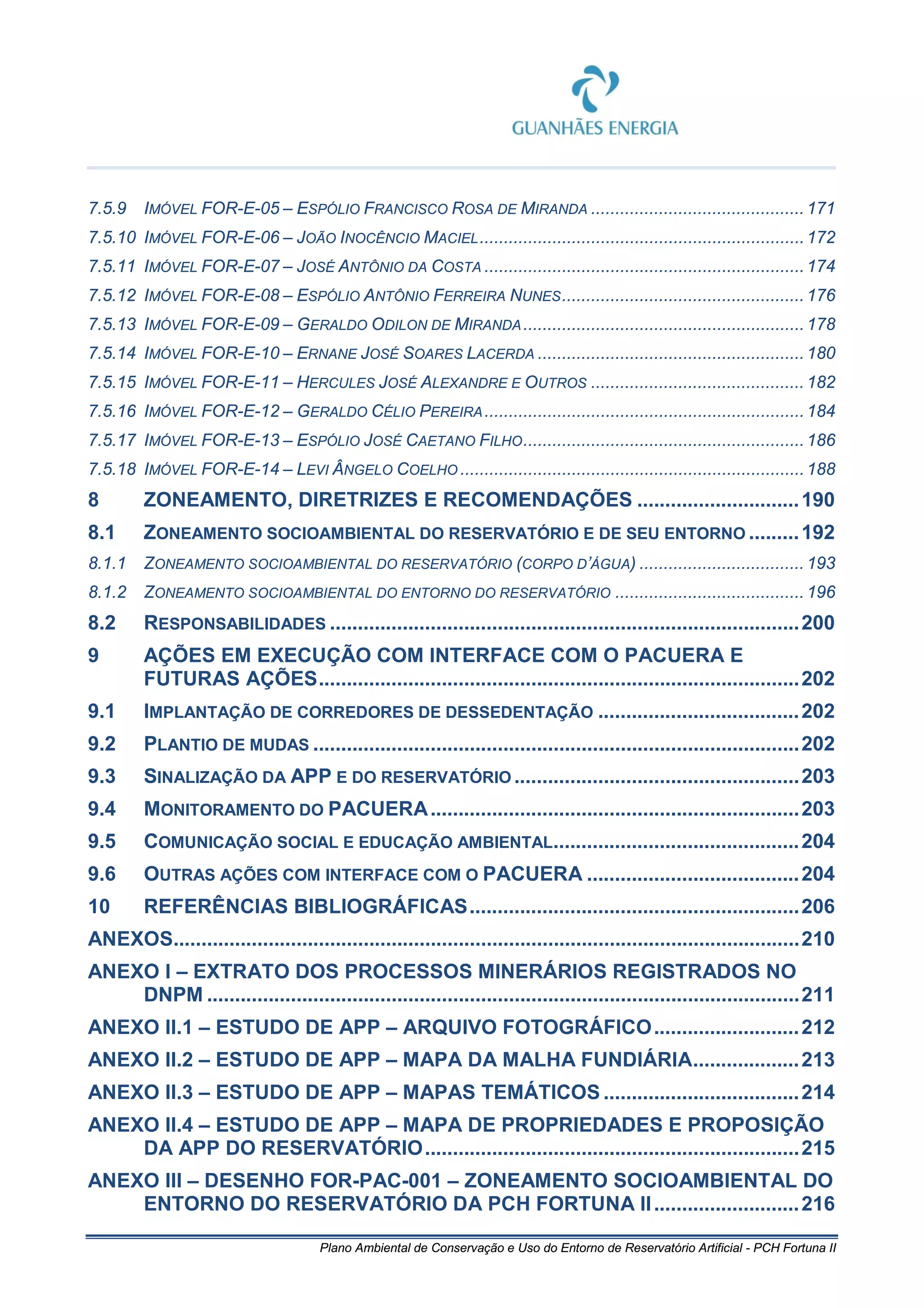 Plano Ambiental de Conservação e Uso do Entorno de Reservatório Artificial - PCH Fortuna II
7.5.9 IMÓVEL FOR-E-05 – ESPÓLIO FRANCISCO ROSA DE MIRANDA ............................................ 171
7.5.10 IMÓVEL FOR-E-06 – JOÃO INOCÊNCIO MACIEL...................................................................172
7.5.11 IMÓVEL FOR-E-07 – JOSÉ ANTÔNIO DA COSTA ..................................................................174
7.5.12 IMÓVEL FOR-E-08 – ESPÓLIO ANTÔNIO FERREIRA NUNES..................................................176
7.5.13 IMÓVEL FOR-E-09 – GERALDO ODILON DE MIRANDA..........................................................178
7.5.14 IMÓVEL FOR-E-10 – ERNANE JOSÉ SOARES LACERDA .......................................................180
7.5.15 IMÓVEL FOR-E-11 – HERCULES JOSÉ ALEXANDRE E OUTROS ............................................ 182
7.5.16 IMÓVEL FOR-E-12 – GERALDO CÉLIO PEREIRA..................................................................184
7.5.17 IMÓVEL FOR-E-13 – ESPÓLIO JOSÉ CAETANO FILHO..........................................................186
7.5.18 IMÓVEL FOR-E-14 – LEVI ÂNGELO COELHO .......................................................................188
8 ZONEAMENTO, DIRETRIZES E RECOMENDAÇÕES .............................190
8.1 ZONEAMENTO SOCIOAMBIENTAL DO RESERVATÓRIO E DE SEU ENTORNO .........192
8.1.1 ZONEAMENTO SOCIOAMBIENTAL DO RESERVATÓRIO (CORPO D’ÁGUA) .................................. 193
8.1.2 ZONEAMENTO SOCIOAMBIENTAL DO ENTORNO DO RESERVATÓRIO ....................................... 196
8.2 RESPONSABILIDADES ....................................................................................200
9 AÇÕES EM EXECUÇÃO COM INTERFACE COM O PACUERA E
FUTURAS AÇÕES......................................................................................202
9.1 IMPLANTAÇÃO DE CORREDORES DE DESSEDENTAÇÃO ....................................202
9.2 PLANTIO DE MUDAS .......................................................................................202
9.3 SINALIZAÇÃO DA APP E DO RESERVATÓRIO ...................................................203
9.4 MONITORAMENTO DO PACUERA..................................................................203
9.5 COMUNICAÇÃO SOCIAL E EDUCAÇÃO AMBIENTAL............................................204
9.6 OUTRAS AÇÕES COM INTERFACE COM O PACUERA ......................................204
10 REFERÊNCIAS BIBLIOGRÁFICAS...........................................................206
ANEXOS................................................................................................................210
ANEXO I – EXTRATO DOS PROCESSOS MINERÁRIOS REGISTRADOS NO
DNPM ..........................................................................................................211
ANEXO II.1 – ESTUDO DE APP – ARQUIVO FOTOGRÁFICO..........................212
ANEXO II.2 – ESTUDO DE APP – MAPA DA MALHA FUNDIÁRIA...................213
ANEXO II.3 – ESTUDO DE APP – MAPAS TEMÁTICOS ...................................214
ANEXO II.4 – ESTUDO DE APP – MAPA DE PROPRIEDADES E PROPOSIÇÃO
DA APP DO RESERVATÓRIO...................................................................215
ANEXO III – DESENHO FOR-PAC-001 – ZONEAMENTO SOCIOAMBIENTAL DO
ENTORNO DO RESERVATÓRIO DA PCH FORTUNA II..........................216
 