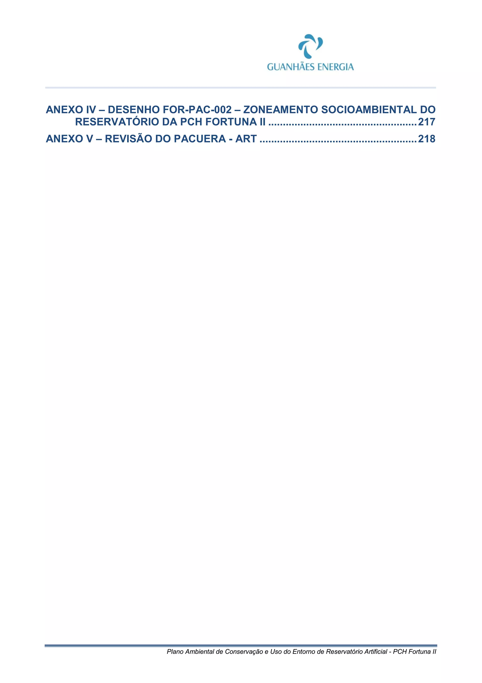 Plano Ambiental de Conservação e Uso do Entorno de Reservatório Artificial - PCH Fortuna II
ANEXO IV – DESENHO FOR-PAC-002 – ZONEAMENTO SOCIOAMBIENTAL DO
RESERVATÓRIO DA PCH FORTUNA II ...................................................217
ANEXO V – REVISÃO DO PACUERA - ART ......................................................218
 