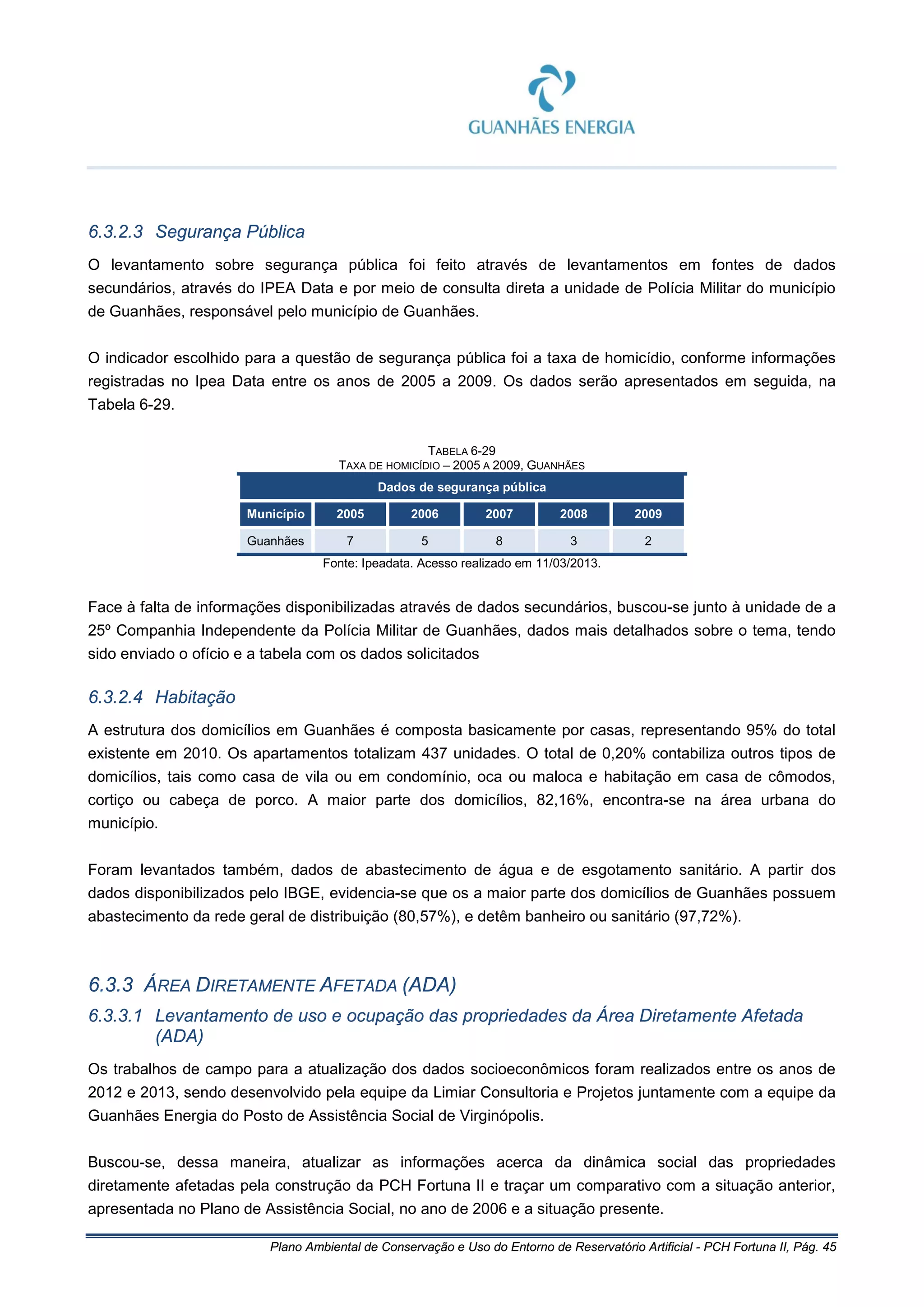 Plano Ambiental de Conservação e Uso do Entorno de Reservatório Artificial - PCH Fortuna II, Pág. 45
6.3.2.3 Segurança Pública
O levantamento sobre segurança pública foi feito através de levantamentos em fontes de dados
secundários, através do IPEA Data e por meio de consulta direta a unidade de Polícia Militar do município
de Guanhães, responsável pelo município de Guanhães.
O indicador escolhido para a questão de segurança pública foi a taxa de homicídio, conforme informações
registradas no Ipea Data entre os anos de 2005 a 2009. Os dados serão apresentados em seguida, na
Tabela 6-29.
TABELA 6-29
TAXA DE HOMICÍDIO – 2005 A 2009, GUANHÃES
Dados de segurança pública
Município 2005 2006 2007 2008 2009
Guanhães 7 5 8 3 2
Fonte: Ipeadata. Acesso realizado em 11/03/2013.
Face à falta de informações disponibilizadas através de dados secundários, buscou-se junto à unidade de a
25º Companhia Independente da Polícia Militar de Guanhães, dados mais detalhados sobre o tema, tendo
sido enviado o ofício e a tabela com os dados solicitados
6.3.2.4 Habitação
A estrutura dos domicílios em Guanhães é composta basicamente por casas, representando 95% do total
existente em 2010. Os apartamentos totalizam 437 unidades. O total de 0,20% contabiliza outros tipos de
domicílios, tais como casa de vila ou em condomínio, oca ou maloca e habitação em casa de cômodos,
cortiço ou cabeça de porco. A maior parte dos domicílios, 82,16%, encontra-se na área urbana do
município.
Foram levantados também, dados de abastecimento de água e de esgotamento sanitário. A partir dos
dados disponibilizados pelo IBGE, evidencia-se que os a maior parte dos domicílios de Guanhães possuem
abastecimento da rede geral de distribuição (80,57%), e detêm banheiro ou sanitário (97,72%).
6.3.3 ÁREA DIRETAMENTE AFETADA (ADA)
6.3.3.1 Levantamento de uso e ocupação das propriedades da Área Diretamente Afetada
(ADA)
Os trabalhos de campo para a atualização dos dados socioeconômicos foram realizados entre os anos de
2012 e 2013, sendo desenvolvido pela equipe da Limiar Consultoria e Projetos juntamente com a equipe da
Guanhães Energia do Posto de Assistência Social de Virginópolis.
Buscou-se, dessa maneira, atualizar as informações acerca da dinâmica social das propriedades
diretamente afetadas pela construção da PCH Fortuna II e traçar um comparativo com a situação anterior,
apresentada no Plano de Assistência Social, no ano de 2006 e a situação presente.
 