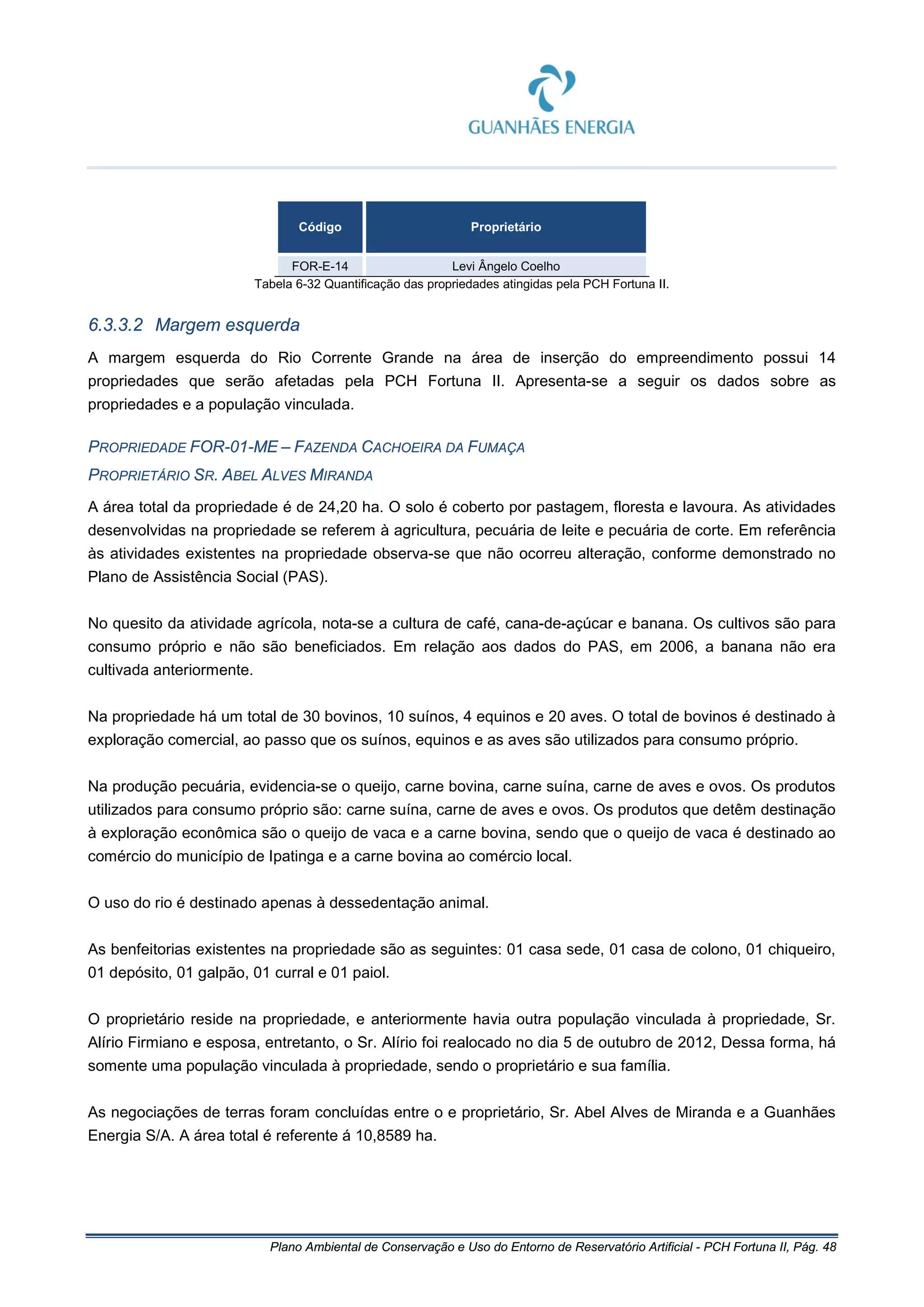 Plano Ambiental de Conservação e Uso do Entorno de Reservatório Artificial - PCH Fortuna II, Pág. 48
Código Proprietário
FOR-E-14 Levi Ângelo Coelho
Tabela 6-32 Quantificação das propriedades atingidas pela PCH Fortuna II.
6.3.3.2 Margem esquerda
A margem esquerda do Rio Corrente Grande na área de inserção do empreendimento possui 14
propriedades que serão afetadas pela PCH Fortuna II. Apresenta-se a seguir os dados sobre as
propriedades e a população vinculada.
PROPRIEDADE FOR-01-ME – FAZENDA CACHOEIRA DA FUMAÇA
PROPRIETÁRIO SR. ABEL ALVES MIRANDA
A área total da propriedade é de 24,20 ha. O solo é coberto por pastagem, floresta e lavoura. As atividades
desenvolvidas na propriedade se referem à agricultura, pecuária de leite e pecuária de corte. Em referência
às atividades existentes na propriedade observa-se que não ocorreu alteração, conforme demonstrado no
Plano de Assistência Social (PAS).
No quesito da atividade agrícola, nota-se a cultura de café, cana-de-açúcar e banana. Os cultivos são para
consumo próprio e não são beneficiados. Em relação aos dados do PAS, em 2006, a banana não era
cultivada anteriormente.
Na propriedade há um total de 30 bovinos, 10 suínos, 4 equinos e 20 aves. O total de bovinos é destinado à
exploração comercial, ao passo que os suínos, equinos e as aves são utilizados para consumo próprio.
Na produção pecuária, evidencia-se o queijo, carne bovina, carne suína, carne de aves e ovos. Os produtos
utilizados para consumo próprio são: carne suína, carne de aves e ovos. Os produtos que detêm destinação
à exploração econômica são o queijo de vaca e a carne bovina, sendo que o queijo de vaca é destinado ao
comércio do município de Ipatinga e a carne bovina ao comércio local.
O uso do rio é destinado apenas à dessedentação animal.
As benfeitorias existentes na propriedade são as seguintes: 01 casa sede, 01 casa de colono, 01 chiqueiro,
01 depósito, 01 galpão, 01 curral e 01 paiol.
O proprietário reside na propriedade, e anteriormente havia outra população vinculada à propriedade, Sr.
Alírio Firmiano e esposa, entretanto, o Sr. Alírio foi realocado no dia 5 de outubro de 2012, Dessa forma, há
somente uma população vinculada à propriedade, sendo o proprietário e sua família.
As negociações de terras foram concluídas entre o e proprietário, Sr. Abel Alves de Miranda e a Guanhães
Energia S/A. A área total é referente á 10,8589 ha.
 