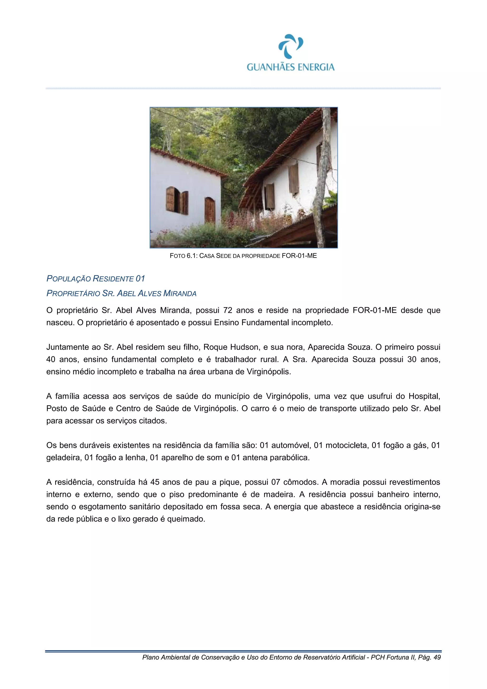 Plano Ambiental de Conservação e Uso do Entorno de Reservatório Artificial - PCH Fortuna II, Pág. 49
FOTO 6.1: CASA SEDE DA PROPRIEDADE FOR-01-ME
POPULAÇÃO RESIDENTE 01
PROPRIETÁRIO SR. ABEL ALVES MIRANDA
O proprietário Sr. Abel Alves Miranda, possui 72 anos e reside na propriedade FOR-01-ME desde que
nasceu. O proprietário é aposentado e possui Ensino Fundamental incompleto.
Juntamente ao Sr. Abel residem seu filho, Roque Hudson, e sua nora, Aparecida Souza. O primeiro possui
40 anos, ensino fundamental completo e é trabalhador rural. A Sra. Aparecida Souza possui 30 anos,
ensino médio incompleto e trabalha na área urbana de Virginópolis.
A família acessa aos serviços de saúde do município de Virginópolis, uma vez que usufrui do Hospital,
Posto de Saúde e Centro de Saúde de Virginópolis. O carro é o meio de transporte utilizado pelo Sr. Abel
para acessar os serviços citados.
Os bens duráveis existentes na residência da família são: 01 automóvel, 01 motocicleta, 01 fogão a gás, 01
geladeira, 01 fogão a lenha, 01 aparelho de som e 01 antena parabólica.
A residência, construída há 45 anos de pau a pique, possui 07 cômodos. A moradia possui revestimentos
interno e externo, sendo que o piso predominante é de madeira. A residência possui banheiro interno,
sendo o esgotamento sanitário depositado em fossa seca. A energia que abastece a residência origina-se
da rede pública e o lixo gerado é queimado.
 