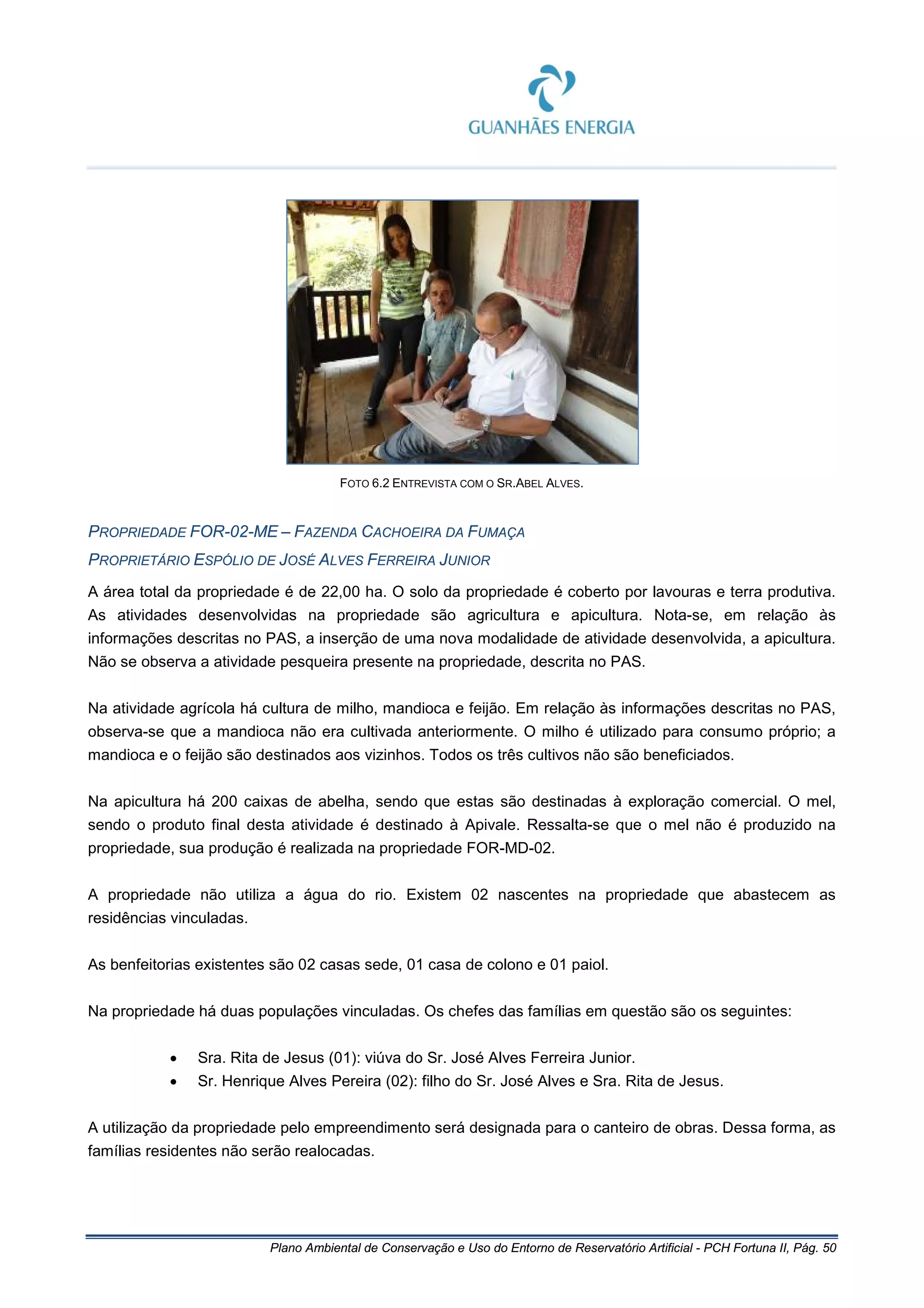 Plano Ambiental de Conservação e Uso do Entorno de Reservatório Artificial - PCH Fortuna II, Pág. 50
FOTO 6.2 ENTREVISTA COM O SR.ABEL ALVES.
PROPRIEDADE FOR-02-ME – FAZENDA CACHOEIRA DA FUMAÇA
PROPRIETÁRIO ESPÓLIO DE JOSÉ ALVES FERREIRA JUNIOR
A área total da propriedade é de 22,00 ha. O solo da propriedade é coberto por lavouras e terra produtiva.
As atividades desenvolvidas na propriedade são agricultura e apicultura. Nota-se, em relação às
informações descritas no PAS, a inserção de uma nova modalidade de atividade desenvolvida, a apicultura.
Não se observa a atividade pesqueira presente na propriedade, descrita no PAS.
Na atividade agrícola há cultura de milho, mandioca e feijão. Em relação às informações descritas no PAS,
observa-se que a mandioca não era cultivada anteriormente. O milho é utilizado para consumo próprio; a
mandioca e o feijão são destinados aos vizinhos. Todos os três cultivos não são beneficiados.
Na apicultura há 200 caixas de abelha, sendo que estas são destinadas à exploração comercial. O mel,
sendo o produto final desta atividade é destinado à Apivale. Ressalta-se que o mel não é produzido na
propriedade, sua produção é realizada na propriedade FOR-MD-02.
A propriedade não utiliza a água do rio. Existem 02 nascentes na propriedade que abastecem as
residências vinculadas.
As benfeitorias existentes são 02 casas sede, 01 casa de colono e 01 paiol.
Na propriedade há duas populações vinculadas. Os chefes das famílias em questão são os seguintes:
• Sra. Rita de Jesus (01): viúva do Sr. José Alves Ferreira Junior.
• Sr. Henrique Alves Pereira (02): filho do Sr. José Alves e Sra. Rita de Jesus.
A utilização da propriedade pelo empreendimento será designada para o canteiro de obras. Dessa forma, as
famílias residentes não serão realocadas.
 
