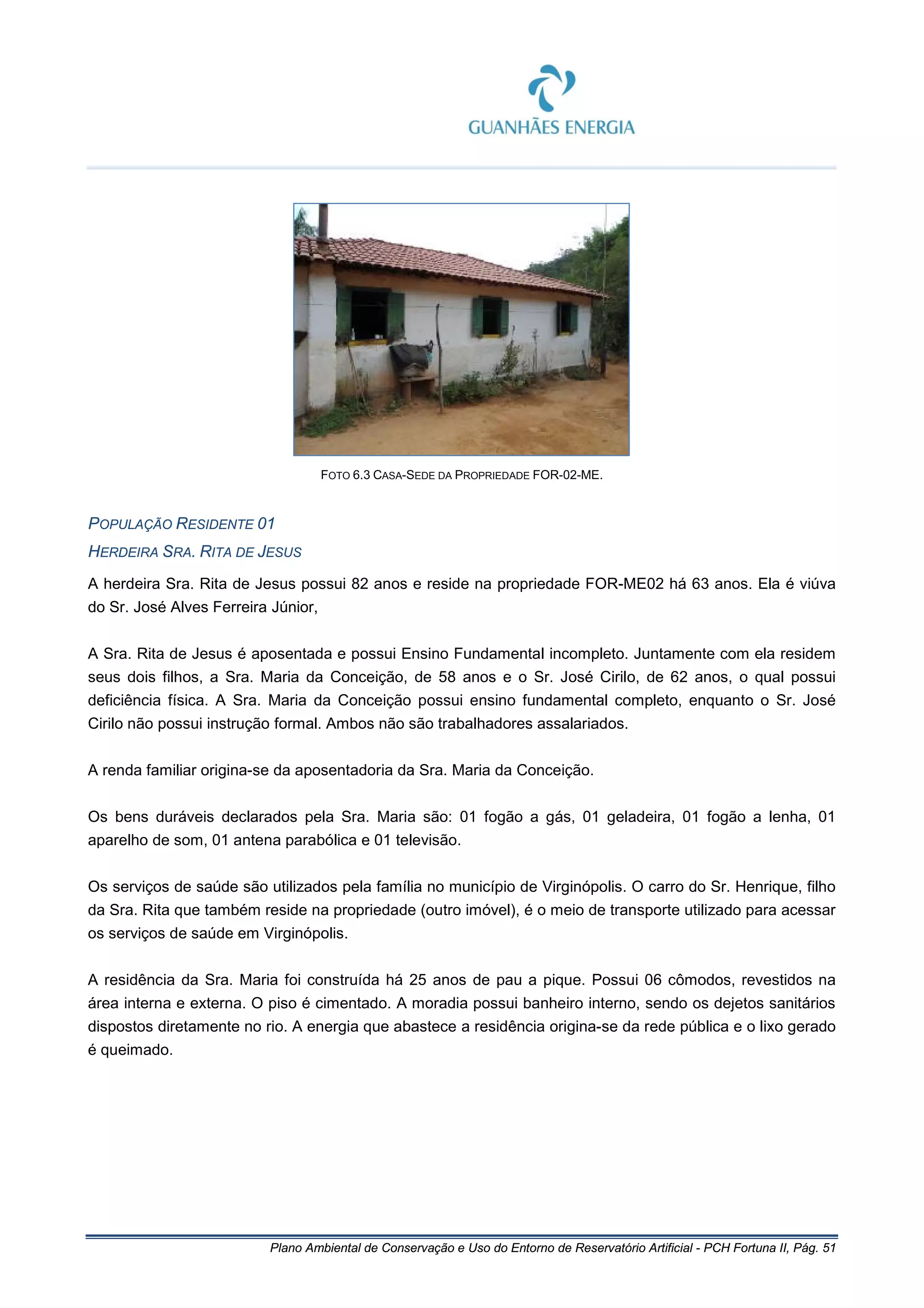 Plano Ambiental de Conservação e Uso do Entorno de Reservatório Artificial - PCH Fortuna II, Pág. 51
FOTO 6.3 CASA-SEDE DA PROPRIEDADE FOR-02-ME.
POPULAÇÃO RESIDENTE 01
HERDEIRA SRA. RITA DE JESUS
A herdeira Sra. Rita de Jesus possui 82 anos e reside na propriedade FOR-ME02 há 63 anos. Ela é viúva
do Sr. José Alves Ferreira Júnior,
A Sra. Rita de Jesus é aposentada e possui Ensino Fundamental incompleto. Juntamente com ela residem
seus dois filhos, a Sra. Maria da Conceição, de 58 anos e o Sr. José Cirilo, de 62 anos, o qual possui
deficiência física. A Sra. Maria da Conceição possui ensino fundamental completo, enquanto o Sr. José
Cirilo não possui instrução formal. Ambos não são trabalhadores assalariados.
A renda familiar origina-se da aposentadoria da Sra. Maria da Conceição.
Os bens duráveis declarados pela Sra. Maria são: 01 fogão a gás, 01 geladeira, 01 fogão a lenha, 01
aparelho de som, 01 antena parabólica e 01 televisão.
Os serviços de saúde são utilizados pela família no município de Virginópolis. O carro do Sr. Henrique, filho
da Sra. Rita que também reside na propriedade (outro imóvel), é o meio de transporte utilizado para acessar
os serviços de saúde em Virginópolis.
A residência da Sra. Maria foi construída há 25 anos de pau a pique. Possui 06 cômodos, revestidos na
área interna e externa. O piso é cimentado. A moradia possui banheiro interno, sendo os dejetos sanitários
dispostos diretamente no rio. A energia que abastece a residência origina-se da rede pública e o lixo gerado
é queimado.
 