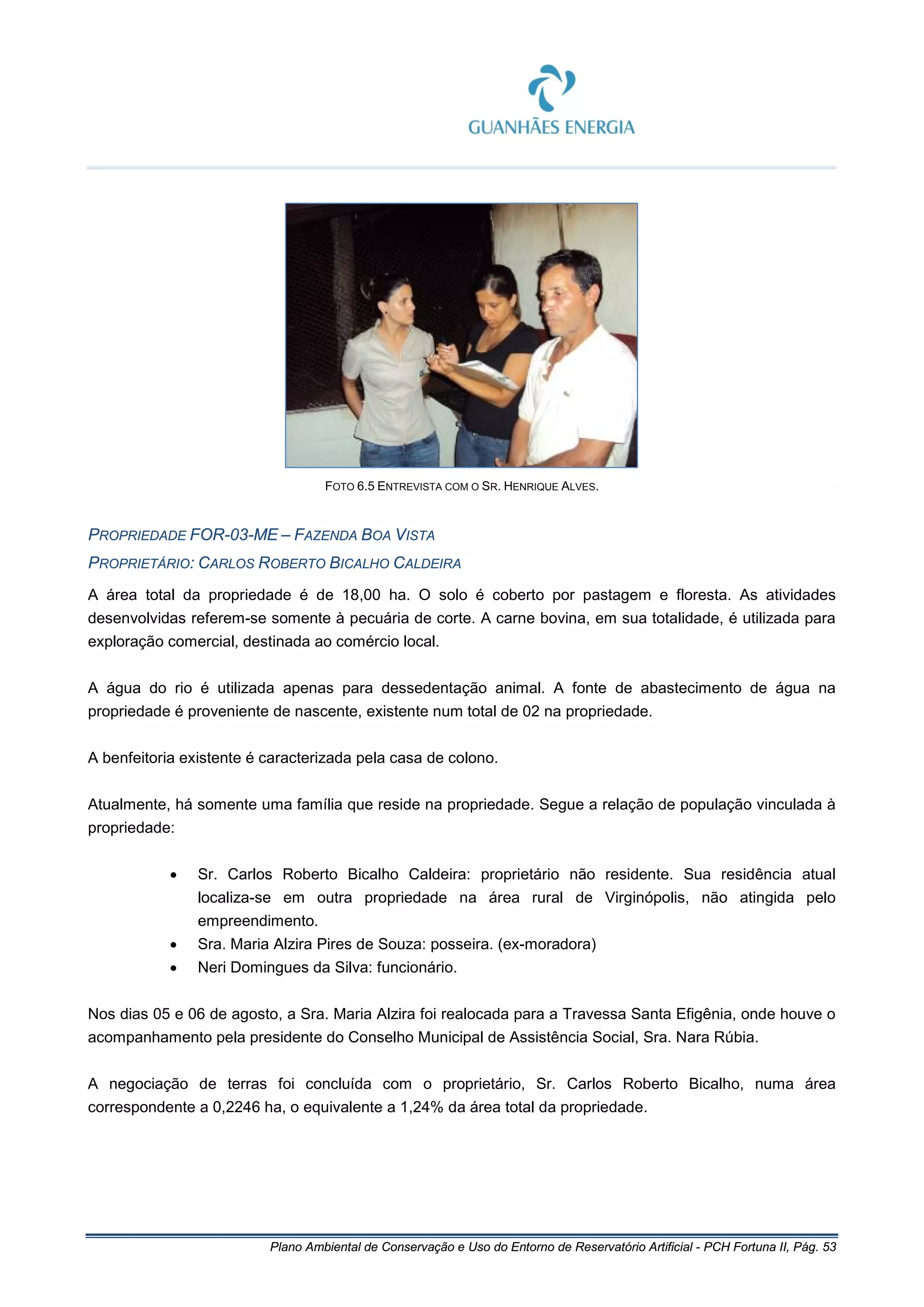 Plano Ambiental de Conservação e Uso do Entorno de Reservatório Artificial - PCH Fortuna II, Pág. 53
FOTO 6.5 ENTREVISTA COM O SR. HENRIQUE ALVES.
PROPRIEDADE FOR-03-ME – FAZENDA BOA VISTA
PROPRIETÁRIO: CARLOS ROBERTO BICALHO CALDEIRA
A área total da propriedade é de 18,00 ha. O solo é coberto por pastagem e floresta. As atividades
desenvolvidas referem-se somente à pecuária de corte. A carne bovina, em sua totalidade, é utilizada para
exploração comercial, destinada ao comércio local.
A água do rio é utilizada apenas para dessedentação animal. A fonte de abastecimento de água na
propriedade é proveniente de nascente, existente num total de 02 na propriedade.
A benfeitoria existente é caracterizada pela casa de colono.
Atualmente, há somente uma família que reside na propriedade. Segue a relação de população vinculada à
propriedade:
• Sr. Carlos Roberto Bicalho Caldeira: proprietário não residente. Sua residência atual
localiza-se em outra propriedade na área rural de Virginópolis, não atingida pelo
empreendimento.
• Sra. Maria Alzira Pires de Souza: posseira. (ex-moradora)
• Neri Domingues da Silva: funcionário.
Nos dias 05 e 06 de agosto, a Sra. Maria Alzira foi realocada para a Travessa Santa Efigênia, onde houve o
acompanhamento pela presidente do Conselho Municipal de Assistência Social, Sra. Nara Rúbia.
A negociação de terras foi concluída com o proprietário, Sr. Carlos Roberto Bicalho, numa área
correspondente a 0,2246 ha, o equivalente a 1,24% da área total da propriedade.
 